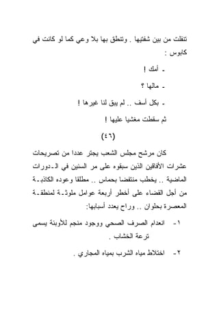 ‫ﺘﻨﻔﻠﺕ ﻤﻥ ﺒﻴﻥ ﺸﻔﺘﻴﻬﺎ . ﻭﺘﻨﻁﻕ ﺒﻬﺎ ﺒﻼ ﻭﻋﻲ ﻜﻤﺎ ﻟﻭ ﻜﺎﻨﺕ ﻓﻲ‬
                                              ‫ﻜﺎﺒﻭﺱ :‬

                                      ‫ـ ﺃﻤﻙ !‬

                                     ‫ـ ﻤﺎﻟﻬﺎ ؟‬

               ‫ـ ﺒﻜل ﺃﺴﻑ .. ﻟﻡ ﻴﺒﻕ ﻟﻨﺎ ﻏﻴﺭﻫﺎ !‬

                        ‫ﺜﻡ ﺴﻘﻁﺕ ﻤﻐﺸﻴﺎ ﻋﻠﻴﻬﺎ !‬

                       ‫)٦٤(‬

‫ﻜﺎﻥ ﻤﺭﺸﺢ ﻤﺠﻠﺱ ﺍﻟﺸﻌﺏ ﻴﺠﺘﺭ ﻋﺩﺩﺍ ﻤﻥ ﺘﺼﺭﻴﺤﺎﺕ‬
‫ﻋﺸﺭﺍﺕ ﺍﻷﻓﺎﻗﻴﻥ ﺍﻟﺫﻴﻥ ﺴﺒﻘﻭﻩ ﻋﻠﻰ ﻤﺭ ﺍﻟﺴﻨﻴﻥ ﻓﻲ ﺍﻟـﺩﻭﺭﺍﺕ‬
‫ﺍﻟﻤﺎﻀﻴﺔ .. ﻴﺨﻁﺏ ﻤﻨﺘﻔﻀﺎ ﺒﺤﻤﺎﺱ .. ﻤﻁﻠﻘﺎ ﻭﻋﻭﺩﻩ ﺍﻟﻜﺎﺫﺒـﺔ‬
‫ﻤﻥ ﺃﺠل ﺍﻟﻘﻀﺎﺀ ﻋﻠﻰ ﺃﺨﻁﺭ ﺃﺭﺒﻌﺔ ﻋﻭﺍﻤل ﻤﻠﻭﺜـﺔ ﻟﻤﻨﻁﻘـﺔ‬
                  ‫ﺍﻟﻤﻌﺼﺭﺓ ﺒﺤﻠﻭﺍﻥ .. ﻭﺭﺍﺡ ﻴﻌﺩﺩ ﺃﺴﺒﺎﺒﻬﺎ:‬

‫ﺍﻨﻌﺩﺍﻡ ﺍﻟﺼﺭﻑ ﺍﻟﺼﺤﻲ ﻭﻭﺠﻭﺩ ﻤﻨﺠﻡ ﻟﻸﻭﺒﺌﺔ ﻴﺴﻤﻰ‬        ‫١-‬
                          ‫ﺘﺭﻋﺔ ﺍﻟﺨﺸﺎﺏ .‬

             ‫ﺍﺨﺘﻼﻁ ﻤﻴﺎﻩ ﺍﻟﺸﺭﺏ ﺒﻤﻴﺎﻩ ﺍﻟﻤﺠﺎﺭﻱ .‬    ‫٢-‬
 