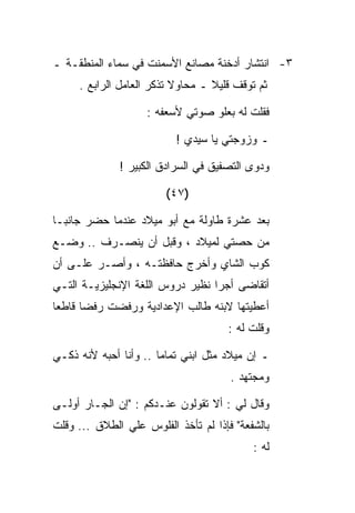 ‫٣- ﺍﻨﺘﺸﺎﺭ ﺃﺩﺨﻨﺔ ﻤﺼﺎﻨﻊ ﺍﻷﺴﻤﻨﺕ ﻓﻲ ﺴﻤﺎﺀ ﺍﻟﻤﻨﻁﻘـﺔ ـ‬
     ‫ﺜﻡ ﺘﻭﻗﻑ ﻗﻠﻴﻼ ـ ﻤﺤﺎﻭﻻ ﺘﺫﻜﺭ ﺍﻟﻌﺎﻤل ﺍﻟﺭﺍﺒﻊ .‬

                    ‫ﻓﻘﻠﺕ ﻟﻪ ﺒﻌﻠﻭ ﺼﻭﺘﻲ ﻷﺴﻌﻔﻪ :‬

                          ‫ـ ﻭﺯﻭﺠﺘﻲ ﻴﺎ ﺴﻴﺩﻱ !‬

              ‫ﻭﺩﻭﻯ ﺍﻟﺘﺼﻔﻴﻕ ﻓﻲ ﺍﻟﺴﺭﺍﺩﻕ ﺍﻟﻜﺒﻴﺭ !‬

                        ‫)٧٤(‬

‫ﺒﻌﺩ ﻋﺸﺭﺓ ﻁﺎﻭﻟﺔ ﻤﻊ ﺃﺒﻭ ﻤﻴﻼﺩ ﻋﻨﺩﻤﺎ ﺤﻀﺭ ﺠﺎﻨﺒـﺎ‬
‫ﻤﻥ ﺤﺼﺘﻲ ﻟﻤﻴﻼﺩ ، ﻭﻗﺒل ﺃﻥ ﻴﻨﺼـﺭﻑ .. ﻭﻀـﻊ‬
‫ﻜﻭﺏ ﺍﻟﺸﺎﻱ ﻭﺃﺨﺭﺝ ﺤﺎﻓﻅﺘـﻪ ، ﻭﺃﺼـﺭ ﻋﻠـﻰ ﺃﻥ‬
‫ﺃﺘﻘﺎﻀﻰ ﺃﺠﺭﺍ ﻨﻅﻴﺭ ﺩﺭﻭﺱ ﺍﻟﻠﻐﺔ ﺍﻹﻨﺠﻠﻴﺯﻴـﺔ ﺍﻟﺘـﻲ‬
‫ﺃﻋﻁﻴﺘﻬﺎ ﻻﺒﻨﻪ ﻁﺎﻟﺏ ﺍﻹﻋﺩﺍﺩﻴﺔ ﻭﺭﻓﻀﺕ ﺭﻓﻀﺎ ﻗﺎﻁﻌﺎ‬
                                      ‫ﻭﻗﻠﺕ ﻟﻪ :‬

‫ـ ﺇﻥ ﻤﻴﻼﺩ ﻤﺜل ﺍﺒﻨﻲ ﺘﻤﺎﻤﺎ .. ﻭﺃﻨﺎ ﺃﺤﺒﻪ ﻷﻨﻪ ﺫﻜـﻲ‬
                                      ‫ﻭﻤﺠﺘﻬﺩ .‬

‫ﻭﻗﺎل ﻟﻲ : ﺃﻻ ﺘﻘﻭﻟﻭﻥ ﻋﻨـﺩﻜﻡ : "ﺇﻥ ﺍﻟﺠـﺎﺭ ﺃﻭﻟـﻰ‬
‫ﺒﺎﻟﺸﻔﻌﺔ" ﻓﺈﺫﺍ ﻟﻡ ﺘﺄﺨﺫ ﺍﻟﻔﻠﻭﺱ ﻋﻠﻲ ﺍﻟﻁﻼﻕ ... ﻭﻗﻠﺕ‬
                                           ‫ﻟﻪ :‬
 