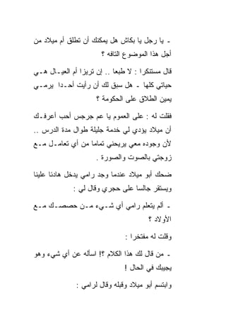 ‫ـ ﻴﺎ ﺭﺠل ﻴﺎ ﺒﻜﺎﺵ ﻫل ﻴﻤﻜﻨﻙ ﺃﻥ ﺘﻁﻠﻕ ﺃﻡ ﻤﻴﻼﺩ ﻤﻥ‬
                       ‫ﺃﺠل ﻫﺫﺍ ﺍﻟﻤﻭﻀﻭﻉ ﺍﻟﺘﺎﻓﻪ ؟‬

‫ﻗﺎل ﻤﺴﺘﻨﻜﺭﺍ : ﻻ ﻁﺒﻌﺎ .. ﺇﻥ ﺘﺭﻴﺯﺍ ﺃﻡ ﺍﻟﻌﻴـﺎل ﻫـﻲ‬
‫ﺤﻴﺎﺘﻲ ﻜﻠﻬﺎ ـ ﻫل ﺴﺒﻕ ﻟﻙ ﺃﻥ ﺭﺃﻴﺕ ﺃﺤـﺩﺍ ﻴﺭﻤـﻲ‬
                     ‫ﻴﻤﻴﻥ ﺍﻟﻁﻼﻕ ﻋﻠﻰ ﺍﻟﺤﻜﻭﻤﺔ ؟‬

‫ﻓﻘﻠﺕ ﻟﻪ : ﻋﻠﻰ ﺍﻟﻌﻤﻭﻡ ﻴﺎ ﻋﻡ ﺠﺭﺠﺱ ﺃﺤﺏ ﺃﻋﺭﻓـﻙ‬
‫ﺃﻥ ﻤﻴﻼﺩ ﻴﺅﺩﻱ ﻟﻲ ﺨﺩﻤﺔ ﺠﻠﻴﻠﺔ ﻁﻭﺍل ﻤﺩﺓ ﺍﻟﺩﺭﺱ ..‬
‫ﻷﻥ ﻭﺠﻭﺩﻩ ﻤﻌﻲ ﻴﺭﻴﺤﻨﻲ ﺘﻤﺎﻤﺎ ﻤﻥ ﺃﻱ ﺘﻌﺎﻤـل ﻤـﻊ‬
                     ‫ﺯﻭﺠﺘﻲ ﺒﺎﻟﺼﻭﺕ ﻭﺍﻟﺼﻭﺭﺓ .‬

‫ﻀﺤﻙ ﺃﺒﻭ ﻤﻴﻼﺩ ﻋﻨﺩﻤﺎ ﻭﺠﺩ ﺭﺍﻤﻲ ﻴﺩﺨل ﻫﺎﺩﺌﺎ ﻋﻠﻴﻨﺎ‬
             ‫ﻭﻴﺴﺘﻘﺭ ﺠﺎﻟﺴﺎ ﻋﻠﻰ ﺤﺠﺭﻱ ﻭﻗﺎل ﻟﻲ :‬

‫ـ ﺃﻟﻡ ﻴﺘﻌﻠﻡ ﺭﺍﻤﻲ ﺃﻱ ﺸـﻲﺀ ﻤـﻥ ﺤﺼﺼـﻙ ﻤـﻊ‬
                                       ‫ﺍﻷﻭﻻﺩ ؟‬

                               ‫ﻭﻗﻠﺕ ﻟﻪ ﻤﻔﺘﺨﺭﺍ :‬

‫ـ ﻤﻥ ﻗﺎل ﻟﻙ ﻫﺫﺍ ﺍﻟﻜﻼﻡ ؟! ﺍﺴﺄﻟﻪ ﻋﻥ ﺃﻱ ﺸﻲﺀ ﻭﻫﻭ‬
                               ‫ﻴﺠﻴﺒﻙ ﻓﻲ ﺍﻟﺤﺎل !‬

              ‫ﻭﺍﺒﺘﺴﻡ ﺃﺒﻭ ﻤﻴﻼﺩ ﻭﻗﺒﻠﻪ ﻭﻗﺎل ﻟﺭﺍﻤﻲ :‬
 