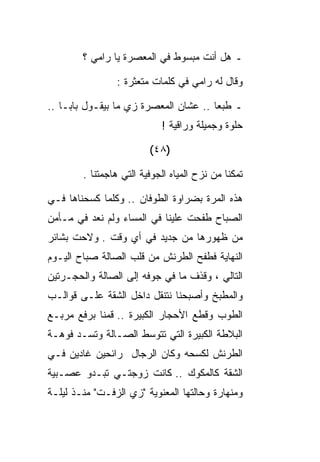 ‫ـ ﻫل ﺃﻨﺕ ﻤﺒﺴﻭﻁ ﻓﻲ ﺍﻟﻤﻌﺼﺭﺓ ﻴﺎ ﺭﺍﻤﻲ ؟‬

                ‫ﻭﻗﺎل ﻟﻪ ﺭﺍﻤﻲ ﻓﻲ ﻜﻠﻤﺎﺕ ﻤﺘﻌﺜﺭﺓ :‬

‫ـ ﻁﺒﻌﺎ .. ﻋﺸﺎﻥ ﺍﻟﻤﻌﺼﺭﺓ ﺯﻱ ﻤﺎ ﺒﻴﻘـﻭل ﺒﺎﺒـﺎ ..‬
                            ‫ﺤﻠﻭﺓ ﻭﺠﻤﻴﻠﺔ ﻭﺭﺍﻗﻴﺔ !‬

                         ‫)٨٤(‬

        ‫ﺘﻤﻜﻨﺎ ﻤﻥ ﻨﺯﺡ ﺍﻟﻤﻴﺎﻩ ﺍﻟﺠﻭﻓﻴﺔ ﺍﻟﺘﻲ ﻫﺎﺠﻤﺘﻨﺎ .‬

‫ﻫﺫﻩ ﺍﻟﻤﺭﺓ ﺒﻀﺭﺍﻭﺓ ﺍﻟﻁﻭﻓﺎﻥ .. ﻭﻜﻠﻤﺎ ﻜﺴﺤﻨﺎﻫﺎ ﻓـﻲ‬
‫ﺍﻟﺼﺒﺎﺡ ﻁﻔﺤﺕ ﻋﻠﻴﻨﺎ ﻓﻲ ﺍﻟﻤﺴﺎﺀ ﻭﻟﻡ ﻨﻌﺩ ﻓﻲ ﻤـﺄﻤﻥ‬
‫ﻤﻥ ﻅﻬﻭﺭﻫﺎ ﻤﻥ ﺠﺩﻴﺩ ﻓﻲ ﺃﻱ ﻭﻗﺕ . ﻭﻻﺤﺕ ﺒﺸﺎﺌﺭ‬
‫ﺍﻟﻨﻬﺎﻴﺔ ﻓﻁﻔﺢ ﺍﻟﻁﺭﻨﺵ ﻤﻥ ﻗﻠﺏ ﺍﻟﺼﺎﻟﺔ ﺼﺒﺎﺡ ﺍﻟﻴـﻭﻡ‬
‫ﺍﻟﺘﺎﻟﻲ ، ﻭﻗﺫﻑ ﻤﺎ ﻓﻲ ﺠﻭﻓﻪ ﺇﻟﻰ ﺍﻟﺼﺎﻟﺔ ﻭﺍﻟﺤﺠـﺭﺘﻴﻥ‬
‫ﻭﺍﻟﻤﻁﺒﺦ ﻭﺃﺼﺒﺤﻨﺎ ﻨﺘﻨﻘل ﺩﺍﺨل ﺍﻟﺸﻘﺔ ﻋﻠـﻰ ﻗﻭﺍﻟـﺏ‬
‫ﺍﻟﻁﻭﺏ ﻭﻗﻁﻊ ﺍﻷﺤﺠﺎﺭ ﺍﻟﻜﺒﻴﺭﺓ .. ﻗﻤﻨﺎ ﺒﺭﻓﻊ ﻤﺭﺒـﻊ‬
‫ﺍﻟﺒﻼﻁﺔ ﺍﻟﻜﺒﻴﺭﺓ ﺍﻟﺘﻲ ﺘﺘﻭﺴﻁ ﺍﻟﺼـﺎﻟﺔ ﻭﺘﺴـﺩ ﻓﻭﻫـﺔ‬
‫ﺍﻟﻁﺭﻨﺵ ﻟﻜﺴﺤﻪ ﻭﻜﺎﻥ ﺍﻟﺭﺠﺎل ﺭﺍﺌﺤﻴﻥ ﻏﺎﺩﻴﻥ ﻓـﻲ‬
‫ﺍﻟﺸﻘﺔ ﻜﺎﻟﻤﻜﻭﻙ .. ﻜﺎﻨﺕ ﺯﻭﺠﺘـﻲ ﺘﺒـﺩﻭ ﻋﺼـﺒﻴﺔ‬
‫ﻭﻤﻨﻬﺎﺭﺓ ﻭﺤﺎﻟﺘﻬﺎ ﺍﻟﻤﻌﻨﻭﻴﺔ "ﺯﻱ ﺍﻟﺯﻓـﺕ" ﻤﻨـﺫ ﻟﻴﻠـﺔ‬
 