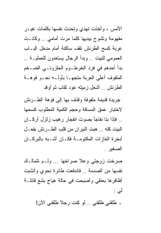 ‫ﺍﻷﻤﺱ ، ﻭﺃﺨﺫﺕ ﺘﻬﺫﻱ ﻭﺘﺤﺩﺙ ﻨﻔﺴﻬﺎ ﺒﻜﻠﻤﺎﺕ ﻏﻴـﺭ‬
‫ﻤﻔﻬﻭﻤﺔ ﻭﺘﺸﻭﺡ ﺒﻴﺩﻴﻬﺎ ﻜﻠﻤﺎ ﻤﺭﺕ ﺃﻤﺎﻤﻲ .. ﻭﻜﺎﻨـﺕ‬
‫ﻋﺭﺒﺔ ﻜﺴﺢ ﺍﻟﻁﺭﻨﺵ ﺘﻘﻑ ﺴﺎﻜﻨﺔ ﺃﻤﺎﻡ ﻤﺩﺨل ﺍﻟﺒـﺎﺏ‬
‫ﺍﻟﻌﻤﻭﻤﻲ ﻟﻠﺒﻴﺕ .. ﻭﺒﺩﺃ ﺍﻟﺭﺠﺎل ﻴﺴﺘﻌﺩﻭﻥ ﻟﻠﻌﻤﻠﻴـﺔ ..‬
‫ﺒﺩﺃ ﺃﺤﺩﻫﻡ ﻓﻲ ﻓﺭﺩ ﺍﻟﺨﺭﻁـﻭﻡ ﺍﻟﺤﻠﺯﻭﻨـﻲ ﺍﻟﻀـﺨﻡ‬
‫ﺍﻟﻤﻠﻔﻭﻑ ﺃﻋﻠﻰ ﺍﻟﻌﺭﺒﺔ ﻤﺘﺠﻬـﺎ ﺒﺄﻭﻟـﻪ ﻨﺤـﻭ ﻓﻭﻫـﺔ‬
         ‫ﺍﻟﻁﺭﻨﺵ .. ﺃﺸﻌل ﺯﻤﻴﻠﻪ ﻋﻭﺩ ﺜﻘﺎﺏ ﺜﻡ ﺃﻭﻗﺩ‬

‫ﺠﺭﻴﺩﺓ ﻗﺩﻴﻤﺔ ﻤﻠﻔﻭﻓﺔ ﻭﻗﺫﻑ ﺒﻬﺎ ﺇﻟﻰ ﻓﻭﻫﺔ ﺍﻟﻁـﺭﻨﺵ‬
‫ﻻﺨﺘﺒﺎﺭ ﻋﻤﻕ ﺍﻟﻤﺴﺎﻓﺔ ﻭﺤﺠﻡ ﺍﻟﻜﻤﻴﺔ ﺍﻟﻤﻁﻠﻭﺏ ﻜﺴﺤﻬﺎ‬
‫.. ﻓﺈﺫﺍ ﺒﻨﺎ ﻨﻔﺎﺠﺄ ﺒﺼﻭﺕ ﺍﻨﻔﺠﺎﺭ ﺭﻫﻴﺏ ﺯﻟﺯل ﺃﺭﻜـﺎﻥ‬
‫ﺍﻟﺒﻴﺕ ﻜﻠﻪ .. ﻫﺒﺕ ﺍﻟﻨﻴﺭﺍﻥ ﻤﻥ ﻗﻠﺏ ﺍﻟﻁـﺭﻨﺵ ﺒﻔﻌـل‬
‫ﺃﺒﺨﺭﺓ ﺍﻟﻐﺎﺯﺍﺕ ﺍﻟﻤﻜﺘﻭﻤـﺔ ﻓﻜـﺎﻥ ﺃﺸـﺒﻪ ﺒﺎﻟﺒﺭﻜـﺎﻥ‬
                                       ‫ﺍﻟﺼﻐﻴﺭ .‬

‫ﺼﺭﺨﺕ ﺯﻭﺠﺘﻲ ﻭﻋﻼ ﺼﺭﺍﺨﻬﺎ ... ﻭﻟـﻡ ﺘﺘﻤﺎﻟـﻙ‬
‫ﻨﻔﺴﻬﺎ ﻤﻥ ﺍﻟﺼﺩﻤﺔ .. ﻓﺎﻨﺩﻓﻌﺕ ﻁﺎﺌﺭﺓ ﻨﺤﻭﻱ ﻭﺃﻨﺸﺒﺕ‬
‫ﺃﻅﺎﻓﺭﻫﺎ ﺒﻌﻨﻘﻲ ﻭﺃﺼﺒﺤﺕ ﻓﻲ ﺤﺎﻟﺔ ﻫﻴﺎﺝ ﺒﺸﻊ ﻗﺎﺌﻠـﺔ‬
                                           ‫ﻟﻲ :‬

     ‫ـ ﻁﻠﻘﻨﻲ ﻁﻠﻘﻨﻲ .. ﻟﻭ ﻜﻨﺕ ﺭﺠﻼ ﻁﻠﻘﻨﻲ ﺍﻵﻥ!‬
 