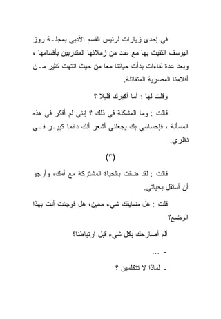 ‫ﻓﻲ ﺇﺤﺩﻯ ﺯﻴﺎﺭﺍﺕ ﻟﺭﺌﻴﺱ ﺍﻟﻘﺴﻡ ﺍﻷﺩﺒﻲ ﺒﻤﺠﻠـﺔ ﺭﻭﺯ‬
‫ﺍﻟﻴﻭﺴﻑ ﺍﻟﺘﻘﻴﺕ ﺒﻬﺎ ﻤﻊ ﻋﺩﺩ ﻤﻥ ﺯﻤﻼﺌﻬﺎ ﺍﻟﻤﺘﺩﺭﺒﻴﻥ ﺒﺄﻗﺴﺎﻤﻬﺎ ،‬
‫ﻭﺒﻌﺩ ﻋﺩﺓ ﻟﻘﺎﺀﺍﺕ ﺒﺩﺃﺕ ﺤﻴﺎﺘﻨﺎ ﻤﻌﺎ ﻤﻥ ﺤﻴﺙ ﺍﻨﺘﻬﺕ ﻜﺜﻴﺭ ﻤـﻥ‬
                                  ‫ﺃﻓﻼﻤﻨﺎ ﺍﻟﻤﺼﺭﻴﺔ ﺍﻟﻤﺘﻔﺎﺌﻠﺔ.‬

                     ‫ﻭﻗﻠﺕ ﻟﻬﺎ : ﺃﻤﺎ ﺃﻜﺒﺭﻙ ﻗﻠﻴﻼ ؟‬

‫ﻗﺎﻟﺕ : ﻭﻤﺎ ﺍﻟﻤﺸﻜﻠﺔ ﻓﻲ ﺫﻟﻙ ؟ ﺇﻨﻨﻲ ﻟﻡ ﺃﻓﻜﺭ ﻓﻲ ﻫﺫﻩ‬
‫ﺍﻟﻤﺴﺄﻟﺔ ، ﻓﺈﺤﺴﺎﺴﻲ ﺒﻙ ﻴﺠﻌﻠﻨﻲ ﺃﺸﻌﺭ ﺃﻨﻙ ﺩﺍﺌﻤﺎ ﻜﺒﻴـﺭ ﻓـﻲ‬
                                                      ‫ﻨﻅﺭﻱ.‬

                         ‫)٣ (‬

‫ﻗﺎﻟﺕ : ﻟﻘﺩ ﻀﻘﺕ ﺒﺎﻟﺤﻴﺎﺓ ﺍﻟﻤﺸﺘﺭﻜﺔ ﻤﻊ ﺃﻤﻙ، ﻭﺃﺭﺠﻭ‬
                                          ‫ﺃﻥ ﺃﺴﺘﻘل ﺒﺤﻴﺎﺘﻲ.‬

‫ﻗﻠﺕ : ﻫل ﻀﺎﻴﻘﻙ ﺸﻲﺀ ﻤﻌﻴﻥ، ﻫل ﻓﻭﺠﺌﺕ ﺃﻨﺕ ﺒﻬﺫﺍ‬
                                                      ‫ﺍﻟﻭﻀﻊ؟‬

              ‫ﺃﻟﻡ ﺃﺼﺎﺭﺤﻙ ﺒﻜل ﺸﻲﺀ ﻗﺒل ﺍﺭﺘﺒﺎﻁﻨﺎ؟‬

                                             ‫ـ ...‬

                                ‫ـ ﻟﻤﺎﺫﺍ ﻻ ﺘﺘﻜﻠﻤﻴﻥ ؟‬
 