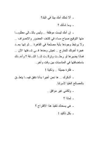 ‫ـ ﺃﻻ ﺘﻤﻠﻙ ﺃﻤﻙ ﺒﻴﺘﺎ ﻓﻲ ﺍﻟﺒﻠﺩ؟‬

                                  ‫ـ ﻭﻤﺎ ﺸﺄﻨﻙ ؟‬

‫ـ ﺇﻥ ﺃﻤﻙ ﻟﻴﺴﺕ ﻤﻭﻅﻔﺔ .. ﻭﻟﻴﺱ ﺒﺎﻟﺘـﺎﻟﻲ ﻤﻁﻠﻭﺒـﺎ‬
‫ﻤﻨﻬﺎ ﺍﻟﺘﻭﻗﻴﻊ ﺼﺒﺎﺡ ﻤﺴﺎﺀ ﻓﻲ ﻜﺸﻑ ﺍﻟﺤﻀﻭﺭ ﻭﺍﻻﻨﺼﺭﺍﻑ ..‬
‫ﻭﻻ ﻴﺭﺘﺒﻁ ﻭﺠﻭﺩﻫﺎ ﺒﺄﻴﺔ ﻤﺼﻠﺤﺔ ﻓﻲ ﺍﻟﻘﺎﻫﺭﺓ .. ﺜﻡ ﺇﻨﻬﺎ ﺒﻌـﺩ‬
‫ﻫﺠﺭﺓ ﺃﺨﻭﺘﻙ ﻟﻠﺨﺎﺭﺝ .. ﺘﻌﻴﺵ ﻭﺤﺩﻫﺎ ﻓـﻲ ﺸـﻘﺘﻬﺎ ﺍﻵﻥ ..‬
‫ﻓﻤﺎﺫﺍ ﻴﻀﻴﺭﻫﺎ ﻟﻭ ﺭﺤﻠـﺕ ﻭﺘﺭﻜـﺕ ﻟﻨـﺎ ﺍﻟﺸـﻘﺔ ؟ ﻭﺃﻋـﺩﻙ‬
                ‫ﺒﺎﺴﺘﻀﺎﻓﺘﻬﺎ ﻓﻲ ﺍﻟﻤﻨﺎﺴﺒﺎﺕ ﺒﻴﻥ ﻭﻗﺕ ﻭﺁﺨﺭ.‬

                        ‫ـ ﻓﻜﺭﺓ ﺠﻤﻴﻠﺔ .. ﻭﺫﻜﻴﺔ !‬

‫ـ ﺃﺸﻜﺭﻙ .. ﻫﺎ ﻨﺤﻥ ﺃﺨﻴﺭﺍ ﺒﺩﺃﻨﺎ ﻨﺘﻔﻕ ﻓﻴﻤـﺎ ﻴﺘﻌﻠـﻕ‬
                                ‫ﺒﺎﻟﻤﺼﺎﻟﺢ ﺍﻟﻌﻠﻴﺎ ﻷﺴﺭﺘﻨﺎ.‬

                         ‫ـ ﻭﻟﻜﻨﻨﻲ ﻏﻴﺭ ﻤﻭﺍﻓﻕ .‬

                                      ‫ـ ﻟﻤﺎﺫﺍ ؟‬

                ‫ـ ﻫﻲ ﻴﺴﻌﺩﻙ ﺘﻨﻔﻴﺫ ﻫﺫﺍ ﺍﻻﻗﺘﺭﺍﺡ ؟‬

                                  ‫ـ ﺒﻜل ﺘﺄﻜﻴﺩ !‬
 