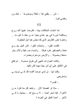 ‫ـ ﺇﺫﻥ ... ﻴﻜﻔﻲ ﻫﺫﺍ ، ﺸﻜﻼ ﻭﻤﻭﻀﻭﻋﺎ ـ ﻟﻴﻜـﻭﻥ‬
                                            ‫ﺭﻓﻀﻲ ﻗﻭﻴﺎ.‬

                         ‫)٤ (‬

‫ﻟﻤﺎ ﺍﺸﺘﺩﺕ ﺍﻟﺨﻼﻓﺎﺕ ﺒﻴﻨﻨﺎ ، ﺍﻗﺘﺭﺤﺕ ﻋﻠﻴﻬﺎ ﺍﻟﺨـﺭﻭﺝ‬
‫ﻭﻤﻨﺎﻗﺸﺔ ﺃﻤﻭﺭﻨﺎ ﻓﻲ ﺠﻭ ﻫﺎﺩﺉ ﺒﻌﻴﺩﺍ ﻋـﻥ ﺨﻨﻘـﺔ ﺍﻟﺒﻴـﺕ ..‬
    ‫ﻭﺍﺨﺘﺭﻨﺎ ﻨﻔﺱ ﺍﻟﻜﺎﺯﻴﻨﻭ ﺍﻟﺫﻱ ﻜﻨﺎ ﻨﺠﻠﺱ ﻓﻴﻪ ﺃﻴﺎﻡ ﺍﻟﺨﻁﻭﺒﺔ.‬

‫ﺘﻜﻠﻤﺕ ﻜﺜﻴﺭﺍ .. ﻭﺘﺤﺩﺜﺕ ﻜﺜﻴﺭﺍ.. ﻜﺎﻥ ﺍﻟﻨﻴل ﻴﺠـﺭﻱ‬
‫ﺘﺤﺘﻨﺎ ﻭﺍﻟﻌﺼﺎﻓﻴﺭ ﺘﻐﺭﺩ ﻓﻭﻗﻨﺎ .. ﻭﺍﻟﺴﻤﺎﺀ ﺼـﺎﻓﻴﺔ ﻭﺍﻷﺸـﺠﺎﺭ‬
           ‫ﺴﺎﻤﻘﺔ ﻭﻤﻐﺴﻭﻟﺔ .. ﻭﺍﻷﺭﺽ ﻤﺯﺩﻫﺭﺓ ﻭﺨﻀﺭﺍﺀ.‬

‫ﻭﻜﺎﻨﺕ ﺍﻟﺤﻭﺍﺭﺍﺕ ﺘﻨﺘﻬﻲ ﺇﻟﻰ ﻁﺭﻕ ﻤﺴﺩﻭﺩﺓ .. ﻟﻡ ﻨﻔﻠﺢ‬
              ‫ﻓﻲ ﺍﻻﺘﻔﺎﻕ ﻋﻠﻰ ﺃﻱ ﺃﻤﺭ ﺒﻴﻨﻨﺎ ﻤﻬﻤﺎ ﻜﺎﻥ ﺘﺎﻓﻬﺎ.‬

‫ﻭﻗﻠﺕ ﻟﻬﺎ : ﺇﻥ ﻟﺩﻱ ﻋﺭﻀﺎ ﺃﻗﺩﻤﻪ ﻟﻙ ﻜـﻲ ﺘﺭﻴﺤـﻲ‬
                                             ‫ﻭﺘﺴﺘﺭﻴﺤﻲ.‬

                                       ‫ـ ﺃﻓﻨﺩﻡ ؟‬

‫ـ ﻤﺎﺫﺍ ﻟﻭ ﺍﻨﻔﺼﻠﻨﺎ ﺍﻵﻥ .. ﻭﺍﺒﺘﻌﺩ ﻜل ﻤﻨﺎ ﻓﺘﺭﺓ ﻋـﻥ‬
‫ﺍﻵﺨﺭ؟.. ﻓﺈﺫﺍ ﺸﻌﺭ ﺃﺤﺩﻨﺎ ـ ﻻ ﺴـﻤﺢ ﺍﷲ ـ ﺒﺤﺎﺠﺘـﻪ ﺇﻟـﻰ‬
                        ‫ﺍﻵﺨﺭ .. ﺃﻋﺩﻨﺎ ﺍﻟﻨﻅﺭ ﻓﻲ ﺍﻟﻌﻭﺩﺓ !‬
 