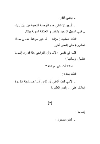 ‫ـ ﺩﻋﻨﻲ ﺃﻓﻜﺭ .‬

‫ـ ﺃﺭﺠﻭ ﻻ ﺘﻔﻠﺘﻲ ﻫﺫﻩ ﺍﻟﻔﺭﺼﺔ ﺍﻟﺫﻫﺒﻴﺔ ﻤﻥ ﺒﻴﻥ ﻴﺩﻴﻙ‬
       ‫.. ﻓﻬﻲ ﺍﻟﺴﺒﻴل ﺍﻟﻭﺤﻴﺩ ﻻﺴﺘﻤﺭﺍﺭ ﺍﻟﻌﻼﻗﺔ ﺍﻟﺴﻭﻴﺔ ﺒﻴﻨﻨﺎ.‬

‫ﻗﺎﻟﺕ ﻏﺎﻀﺒﺔ : ﻤﺅﻗﺘﺎ .. ﺃﻨﺎ ﻏﻴﺭ ﻤﻭﺍﻓﻘﺔ ﻋﻠـﻰ ﻫـﺫﺍ‬
                                ‫ﺍﻟﻤﺸﺭﻭﻉ ﺤﺘﻰ ﺇﺸﻌﺎﺭ ﺁﺨﺭ.‬

‫ﻗﻠﺕ ﻓﻲ ﻨﻔﺴﻲ : ﻻﺒﺩ ﻭﺃﻥ ﺍﻗﺘﺭﺍﺤﻲ ﻫﺫﺍ ﻗﺩ ﺭﺩ ﺇﻟﻴﻬـﺎ‬
                                       ‫ﻋﻘﻠﻬﺎ . ﻭﺴﺄﻟﺘﻬﺎ :‬

                       ‫ـ ﻟﻤﺎﺫﺍ ﺃﻨﺕ ﻏﻴﺭ ﻤﻭﺍﻓﻘﺔ ؟‬

                                     ‫ﻗﺎﻟﺕ ﺒﺤﺩﺓ :‬

‫ـ ﻷﻨﻨﻲ ﻜﻨﺕ ﺃﺘﻤﻨﻰ ﺃﻥ ﺃﻜﻭﻥ ﺃﻨـﺎ ﺼـﺎﺤﺒﺔ ﻓﻜـﺭﺓ‬
                            ‫ﺇﺒﻌﺎﺩﻙ ﻋﻨﻲ .. ﻭﻟﻴﺱ ﺍﻟﻌﻜﺱ!‬



                         ‫)٥ (‬

                                                ‫ﺇﻀﺎﺀﺓ :‬

                                ‫ـ ﺍﻟﻌﻴﻥ ﺒﺼﻴﺭﺓ :‬
 