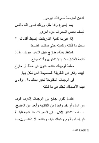 ‫ﺍﻟﺩﻫﻥ ﻟﻤﺘﻭﺴﻁ ﺴﻌﺭﺍﺘﻙ ﺍﻟﻴﻭﻤﻰ.‬
‫ﺒﻌﺩ ﺇﺴﺒﻭﻉ ﻭﺇﺫﺍ ﻅل ﻭﺯﻨﻙ ﻓـﻰ ﺍﻟﺘﻨـﺎﻗﺹ‬
                ‫ﺃﻀﻑ ﺒﻌﺽ ﺍﻟﺴﻌﺭﺍﺕ ﻤﺭﺓ ﺍﺨﺭﻯ.‬
‫ﺇﺫﺍ ﻏﻴﺭﺕ ﻜﻤﻴﺔ ﺍﻟﺘﻤﺭﻴﻨﺎﺕ ﺇﻀﺒﻁ ﺃﻜﻠـﻙ. *‬
          ‫ﺴﺠل ﻤﺎ ﺘﺄﻜﻠﻪ ﻭﻜﻤﻴﺘﻪ ﺤﺘﻰ ﻴﻤﻜﻨﻙ ﺍﻟﻀﺒﻁ.‬
‫ﺇﺤﺘﻔﻅ ﺒﻐﺫﺍﺀ ﻁﺎﺯﺝ ﻗﻠﻴل ﺍﻟﺩﻫﻥ ﺤﻭﻟﻙ، ﺨـﺫ‬
          ‫ﻗﺎﺌﻤﺔ ﺍﻟﻤﺸﺘﺭﻭﺍﺕ ﻭﻻ ﺘﺸﺘﺭﻯ ﻭﺃﻨﺕ ﺠﺎﺌﻊ.‬
‫ﺨﻁﻁ ﻟﻭﺠﺒﺘﻙ ﻋﻨﺩﻤﺎ ﺘﻜﻭﻥ ﻓﻰ ﺤﻔﻠﺔ ﺃﻭ ﺨﺎﺭﺝ‬
    ‫ﺍﻟﺒﻴﺕ ﻭﻓﻜﺭ ﻓﻰ ﺍﻟﻁﺭﻴﻘﺔ ﺍﻟﺼﺤﻴﺤﺔ ﺍﻟﺘﻰ ﺘﺄﻜل ﺒﻬﺎ.‬
‫ﻓﻰ ﺍﻟﻭﺠﺒﺎﺕ ﺍﻟﻤﻔﺘﻭﺤﺔ ﺘﺨﻴﺭ ﺒﺤﻜﻤـﺔ، ﻭﻓـﻰ‬
                  ‫ﺒﻴﺕ ﺍﻷﺼﺩﻗﺎﺀ ﺘﺤﻜﻡ ﻓﻰ ﻤﺎ ﺘﺄﻜﻠﻪ.‬

‫ﻋﻨﺩﻤﺎ ﺘﻜﻭﻥ ﺠﺎﺌﻊ ﺒﻴﻥ ﺍﻟﻭﺠﺒﺎﺕ ﺇﺸﺭﺏ ﻜﻭﺏ‬
‫ﻤﻥ ﺍﻟﻤﺎﺀ ﺃﻭ ﺨﺫ ﻭﺍﺤﺩﺓ ﻤﻥ ﺍﻟﻔﺎﻜﻬﺔ ﻭﺃﺒﻌﺩ ﻋﻥ ﺍﻟﻤﻁﺒﺦ.‬
‫- ﻋﻨﺩﻤﺎ ﺘﺸﺘﺎﻕ ﻷﻜل ﻋﺎﻟﻰ ﺍﻟﺴﻌﺭﺍﺕ ﺨﺫ ﻜﻤﻴﺔ ﻗﻠﻴﻠـﺔ‬
‫ﺜﻡ ﺇﻨﺴﺎﻩ ﻭﻗﺎﻭﻡ ﺭﻏﺒﺘﻙ ﻓﻴﻪ، ﻭﻋﻨﺩﻤﺎ ﻻ ﺘﻜﺘﻔـﻰ:ﺒﻤـﺎ‬

                                       ‫ ‪ ٨٦ PAGE‬‬
 