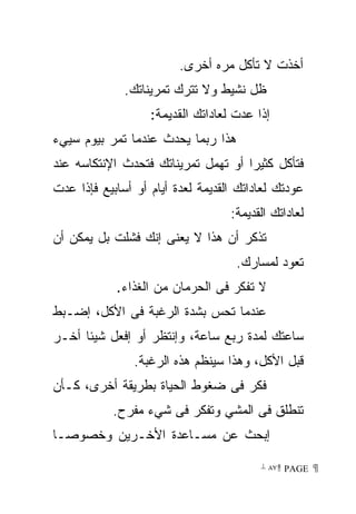 ‫ﺃﺨﺫﺕ ﻻ ﺘﺄﻜل ﻤﺭﻩ ﺃﺨﺭﻯ.‬
              ‫ﻅل ﻨﺸﻴﻁ ﻭﻻ ﺘﺘﺭﻙ ﺘﻤﺭﻴﻨﺎﺘﻙ.‬
                   ‫ﺇﺫﺍ ﻋﺩﺕ ﻟﻌﺎﺩﺍﺘﻙ ﺍﻟﻘﺩﻴﻤﺔ:‬
‫ﻫﺫﺍ ﺭﺒﻤﺎ ﻴﺤﺩﺙ ﻋﻨﺩﻤﺎ ﺘﻤﺭ ﺒﻴﻭﻡ ﺴﻴﻲﺀ‬
‫ﻓﺘﺄﻜل ﻜﺜﻴﺭﺍ ﺃﻭ ﺘﻬﻤل ﺘﻤﺭﻴﻨﺎﺘﻙ ﻓﺘﺤﺩﺙ ﺍﻹﻨﺘﻜﺎﺴﻪ ﻋﻨﺩ‬
                                    ‫ﹰ‬
‫ﻋﻭﺩﺘﻙ ﻟﻌﺎﺩﺍﺘﻙ ﺍﻟﻘﺩﻴﻤﺔ ﻟﻌﺩﺓ ﺃﻴﺎﻡ ﺃﻭ ﺃﺴﺎﺒﻴﻊ ﻓﺈﺫﺍ ﻋﺩﺕ‬
                                   ‫ﻟﻌﺎﺩﺍﺘﻙ ﺍﻟﻘﺩﻴﻤﺔ:‬
‫ﺘﺫﻜﺭ ﺃﻥ ﻫﺫﺍ ﻻ ﻴﻌﻨﻰ ﺇﻨﻙ ﻓﺸﻠﺕ ﺒل ﻴﻤﻜﻥ ﺃﻥ‬
                                    ‫ﺘﻌﻭﺩ ﻟﻤﺴﺎﺭﻙ.‬
            ‫ﻻ ﺘﻔﻜﺭ ﻓﻰ ﺍﻟﺤﺭﻤﺎﻥ ﻤﻥ ﺍﻟﻐﺫﺍﺀ.‬
‫ﻋﻨﺩﻤﺎ ﺘﺤﺱ ﺒﺸﺩﺓ ﺍﻟﺭﻏﺒﺔ ﻓﻰ ﺍﻷﻜل، ﺇﻀـﺒﻁ‬
‫ﺴﺎﻋﺘﻙ ﻟﻤﺩﺓ ﺭﺒﻊ ﺴﺎﻋﺔ، ﻭﺇﻨﺘﻅﺭ ﺃﻭ ﺇﻓﻌل ﺸﻴﺌﺎ ﺃﺨـﺭ‬
     ‫ﹰ‬
                ‫ﻗﺒل ﺍﻷﻜل، ﻭﻫﺫﺍ ﺴﻴﻨﻅﻡ ﻫﺫﻩ ﺍﻟﺭﻏﺒﺔ.‬
‫ﻓﻜﺭ ﻓﻰ ﻀﻐﻭﻁ ﺍﻟﺤﻴﺎﺓ ﺒﻁﺭﻴﻘﺔ ﺃﺨﺭﻯ، ﻜـﺄﻥ‬
            ‫ﺘﻨﻁﻠﻕ ﻓﻰ ﺍﻟﻤﺸﻲ ﻭﺘﻔﻜﺭ ﻓﻰ ﺸﻲﺀ ﻤﻔﺭﺡ.‬
‫ﺇﺒﺤﺙ ﻋﻥ ﻤﺴـﺎﻋﺩﺓ ﺍﻷﺨـﺭﻴﻥ ﻭﺨﺼﻭﺼـﺎ‬
‫ﹰ‬

                                         ‫ ‪ ٨٧ PAGE‬‬
 