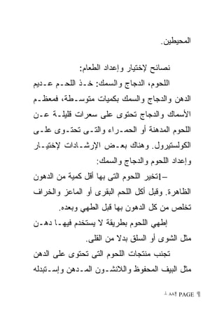 ‫ﺍﻟﻤﺤﻴﻁﻴﻥ.‬

              ‫ﻨﺼﺎﺌﺢ ﻹﺨﺘﻴﺎﺭ ﻭﺇﻋﺩﺍﺩ ﺍﻟﻁﻌﺎﻡ:‬
‫ﺍﻟﻠﺤﻭﻡ، ﺍﻟﺩﺠﺎﺝ ﻭﺍﻟﺴﻤﻙ: ﺨـﺫ ﺍﻟﻠﺤـﻡ ﻋـﺩﻴﻡ‬
‫ﺍﻟﺩﻫﻥ ﻭﺍﻟﺩﺠﺎﺝ ﻭﺍﻟﺴﻤﻙ ﺒﻜﻤﻴﺎﺕ ﻤﺘﻭﺴـﻁﺔ، ﻓﻤﻌﻅـﻡ‬
‫ﺍﻷﺴﻤﺎﻙ ﻭﺍﻟﺩﺠﺎﺝ ﺘﺤﺘﻭﻯ ﻋﻠﻰ ﺴﻌﺭﺍﺕ ﻗﻠﻴﻠـﺔ ﻋـﻥ‬
‫ﺍﻟﻠﺤﻭﻡ ﺍﻟﻤﺩﻫﻨﺔ ﺃﻭ ﺍﻟﺤﻤـﺭﺍﺀ ﻭﺍﻟﺘـﻰ ﺘﺤﺘـﻭﻯ ﻋﻠـﻰ‬
‫ﺍﻟﻜﻭﻟﺴﺘﻴﺭﻭل. ﻭﻫﻨﺎﻙ ﺒﻌـﺽ ﺍﻹﺭﺸـﺎﺩﺍﺕ ﻹﺨﺘﻴـﺎﺭ‬
                   ‫ﻭﺇﻋﺩﺍﺩ ﺍﻟﻠﺤﻭﻡ ﻭﺍﻟﺩﺠﺎﺝ ﻭﺍﻟﺴﻤﻙ:‬
‫−1ﺘﺨﻴﺭ ﺍﻟﻠﺤﻭﻡ ﺍﻟﺘﻰ ﺒﻬﺎ ﺃﻗل ﻜﻤﻴﺔ ﻤﻥ ﺍﻟﺩﻫﻭﻥ‬
‫ﺍﻟﻅﺎﻫﺭﺓ. ﻭﻗﺒل ﺃﻜل ﺍﻟﻠﺤﻡ ﺍﻟﺒﻘﺭﻯ ﺃﻭ ﺍﻟﻤﺎﻋﺯ ﻭﺍﻟﺨﺭﺍﻑ‬
       ‫ﺘﺨﻠﺹ ﻤﻥ ﻜل ﺍﻟﺩﻫﻭﻥ ﺒﻬﺎ ﻗﺒل ﺍﻟﻁﻬﻲ ﻭﺒﻌﺩﻩ.‬
‫ﺇﻁﻬﻲ ﺍﻟﻠﺤﻭﻡ ﺒﻁﺭﻴﻘﺔ ﻻ ﻴﺴﺘﺨﺩﻡ ﻓﻴﻬـﺎ ﺩﻫـﻥ‬
               ‫ﻤﺜل ﺍﻟﺸﻭﻯ ﺃﻭ ﺍﻟﺴﻠﻕ ﺒﺩﻻ ﻤﻥ ﺍﻟﻘﻠﻰ.‬
‫ﺘﺠﻨﺏ ﻤﻨﺘﺠﺎﺕ ﺍﻟﻠﺤﻭﻡ ﺍﻟﺘﻰ ﺘﺤﺘﻭﻯ ﻋﻠﻰ ﺍﻟﺩﻫﻥ‬
‫ﻤﺜل ﺍﻟﺒﻴﻑ ﺍﻟﻤﺤﻔﻭﻅ ﻭﺍﻟﻼﻨﺸـﻭﻥ ﺍﻟﻤـﺩﻫﻥ ﻭﺇﺴـﺘﺒﺩﻟﻪ‬

                                        ‫ ‪ ٨٨ PAGE‬‬
 