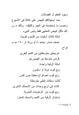 ‫ﻭﺠﻭﺩ ﺍﻟﻌﻅﻡ ﺃﻭ ﺍﻟﻔﻀﻼﺕ.‬
‫ﺤﺩﺩ ﺇﺴﺘﻬﻼﻜﻙ ﻟﻠﺒﻴﺽ ﻋﻠﻰ ﺜﻼﺜﺔ ﻓﻰ ﺍﻷﺴﺒﻭﻉ‬
‫ﻭﺇﺤﺴﺏ ﻤﺎ ﺇﺴﺘﺨﺩﻤﺘﻪ ﻓﻰ ﺍﻟﺨﺒﺯ ﻭﺍﻟﻜﻴﻙ، ﻭﺘﺄﻜﺩ ﻤـﻥ‬
        ‫ﺃﻨﻙ ﺘﺄﻜل ﺍﻟﺒﻴﺽ ﺍﻟﻤﻁﻬﻰ ﻓﻘﻁ ﻭﻟﻴﺱ ﺍﻟﻨﻴﻰﺀ.‬
      ‫ﺃﻤﺜﻠﺔ ﻟﺜﻼﺙ ﺃﻭﻗﻴﺎﺕ ﻤﻥ ﺍﻟﻠﺤﻭﻡ ﺘﻘﺭﻴﺒﺎ:‬
       ‫ﹰ‬
‫ﻨﺼﻑ ﺼﺩﺭ ﺩﺠﺎﺠـﺔ ﺃﻭ ﻭﺭﻙ ﺃﻭ ٠٥١ ﺠـﻡ‬
                                            ‫ﻓﺭﺍﺥ.‬
     ‫ﺸﺭﻴﺤﺘﻴﻥ ﻤﺘﻭﺴﻁﺘﻴﻥ ﻤﻥ ﺍﻟﻠﺤﻡ ﺍﻟﺒﻘﺭﻯ.‬
            ‫ﻗﺭﺹ ﻤﺘﻭﺴﻁ ﻤﻥ ﺍﻟﻬﻤﺒﻭﺭﺠﺭ.‬
                      ‫ﺃﻤﺜﻠﺔ ﻷﻭﻗﻴﺔ ﻭﺍﺤﺩﺓ:‬
                ‫ﺭﺒﻊ ﻜﻭﺏ ﺘﻭﻨﺔ ﺃﻭ ﺴﺎﻟﻤﻭﻥ.‬
     ‫ﺭﺒﻊ ﻜﻭﺏ ﻟﺤﻡ ﻓﺭﺍﺥ ﻤﺨﻠﻴﺔ ﺒﺩﻭﻥ ﻜﺒﺱ.‬
              ‫ُﺜﻼﺙ ﺴﻤﻜﺎﺕ ﺒﻠﻁﻰ ﻤﺘﻭﺴﻁﺔ.‬
‫ﺜﻼﺙ ﺇﻟﻰ ﺃﺭﺒﻊ ﻭﺤﺩﺍﺕ ﻤﻥ ﺍﻷﺴﻤﺎﻙ ﺍﻷﺨﺭﻯ.‬
        ‫ﺭﺒﻊ ﻜﻭﺏ ﻤﻥ ﺍﻟﺭﺨﻭﻴﺎﺕ ﺍﻟﺒﺤﺭﻴﺔ.‬
    ‫ﺇﺴﺘﺒﺩﺍل ﻷﻭﻗﻴﺔ ﻤﻥ ﺍﻟﻠﺤﻡ ﻭﺍﻟﺴﻤﻙ ﺘﺸﻤل:‬

                                       ‫ ‪ ٩٠ PAGE‬‬
 