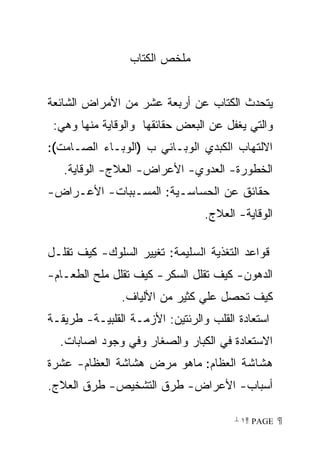 ‫ﻤﻠﺨﺹ ﺍﻟﻜﺘﺎﺏ‬


‫ﻴﺘﺤﺩﺙ ﺍﻟﻜﺘﺎﺏ ﻋﻥ ﺃﺭﺒﻌﺔ ﻋﺸﺭ ﻤﻥ ﺍﻷﻤﺭﺍﺽ ﺍﻟﺸﺎﺌﻌﺔ‬
 ‫ﻭﺍﻟﺘﻲ ﻴﻐﻔل ﻋﻥ ﺍﻟﺒﻌﺽ ﺤﻘﺎﺌﻘﻬﺎ ﻭﺍﻟﻭﻗﺎﻴﺔ ﻤﻨﻬﺎ ﻭﻫﻲ:‬
‫ﺍﻻﻟﺘﻬﺎﺏ ﺍﻟﻜﺒﺩﻱ ﺍﻟﻭﺒـﺎﺌﻲ ﺏ )ﺍﻟﻭﺒـﺎﺀ ﺍﻟﺼـﺎﻤﺕ(:‬
   ‫ﺍﻟﺨﻁﻭﺭﺓ- ﺍﻟﻌﺩﻭﻱ- ﺍﻷﻋﺭﺍﺽ- ﺍﻟﻌﻼﺝ- ﺍﻟﻭﻗﺎﻴﺔ.‬
‫ﺤﻘﺎﺌﻕ ﻋﻥ ﺍﻟﺤﺴﺎﺴـﻴﺔ: ﺍﻟﻤﺴـﺒﺒﺎﺕ- ﺍﻷﻋـﺭﺍﺽ-‬
                                 ‫ﺍﻟﻭﻗﺎﻴﺔ- ﺍﻟﻌﻼﺝ.‬

‫ﻗﻭﺍﻋﺩ ﺍﻟﺘﻐﺫﻴﺔ ﺍﻟﺴﻠﻴﻤﺔ: ﺘﻐﻴﻴﺭ ﺍﻟﺴﻠﻭﻙ- ﻜﻴﻑ ﺘﻘﻠـل‬
‫ﺍﻟﺩﻫﻭﻥ- ﻜﻴﻑ ﺘﻘﻠل ﺍﻟﺴﻜﺭ- ﻜﻴﻑ ﺘﻘﻠل ﻤﻠﺢ ﺍﻟﻁﻌـﺎﻡ-‬
               ‫ﻜﻴﻑ ﺘﺤﺼل ﻋﻠﻲ ﻜﺜﻴﺭ ﻤﻥ ﺍﻷﻟﻴﺎﻑ.‬
‫ﺍﺴﺘﻌﺎﺩﺓ ﺍﻟﻘﻠﺏ ﻭﺍﻟﺭﺌﺘﻴﻥ: ﺍﻷﺯﻤـﺔ ﺍﻟﻘﻠﺒﻴـﺔ- ﻁﺭﻴﻘـﺔ‬
  ‫ﺍﻻﺴﺘﻌﺎﺩﺓ ﻓﻲ ﺍﻟﻜﺒﺎﺭ ﻭﺍﻟﺼﻐﺎﺭ ﻭﻓﻲ ﻭﺠﻭﺩ ﺍﺼﺎﺒﺎﺕ.‬
‫ﻫﺸﺎﺸﺔ ﺍﻟﻌﻅﺎﻡ: ﻤﺎﻫﻭ ﻤﺭﺽ ﻫﺸﺎﺸﺔ ﺍﻟﻌﻅﺎﻡ- ﻋﺸﺭﺓ‬
‫ﺃﺴﺒﺎﺏ- ﺍﻷﻋﺭﺍﺽ- ﻁﺭﻕ ﺍﻟﺘﺸﺨﻴﺹ- ﻁﺭﻕ ﺍﻟﻌﻼﺝ.‬

                                       ‫ ‪ ١ PAGE‬‬
 