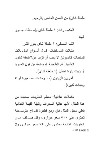 ‫ﻤﻠﻌﻘﺔ ﺸﺎﻯ( ﻤﻥ ﺍﻟﺴﻤﻥ ﺍﻟﺨﺎﺹ ﺒﺎﻟﺭﺠﻴﻡ.‬

‫ﺍﻟﻤﻜﺴـﺭﺍﺕ: ١ ﻤﻠﻌﻘﺔ ﺸﺎﻯ ﺒﺈﺴـﺘﺜﻨﺎﺀ ﺠـﻭﺯ‬
                                              ‫ﺍﻟﻬﻨﺩ.‬
     ‫ﺍﻟﻠﺏ ﺍﻟﺘﺴﺎﻟﻰ: ١ ﻤﻠﻌﻘﺔ ﺸﺎﻯ ﺒﺩﻭﻥ ﻗﺸﺭ.‬
‫ﻤﺘﺒﻼﺕ ﺍﻟﺴـﻠﻁﺎﺕ: ﻜـل ﺃﻨـﻭﺍﻉ ﺍﻟﻤﺘـﺒﻼﺕ‬
‫ﻟﻠﺴﻠﻁﺎﺕ ﻜﺎﻟﻤﻴﻭﻨﻴﺯ ﻻ ﻴﺠﺏ ﺃﻥ ﺘﺯﻴﺩ ﻋﻥ٢ﻤﻠﻌﻘﺔ ﺸﺎﻯ.‬
‫ﺍﻟﻁﺤﻴﻨـﺔ: ﺍﻟﻁﺤﻴﻨﺔ ﺍﻟﻤﺼﻨﻌﺔ ﻤﻥ ﻓﻭل ﺍﻟﺼﻭﻴﺎ‬
                ‫ﺃﻭ ﺯﻴﺕ ﺒﺫﺭﺓ ﺍﻟﻘﻁﻥ )١ ﻤﻠﻌﻘﺔ ﺸﺎﻯ(.‬
‫ﺃﺨﺭﻯ: ﺍﻟﺯﻴﺘﻭﻥ )٠١ ﻭﺤﺩﺍﺕ ﺼـﻐﻴﺭﺓ ﺃﻭ ٥‬
                                     ‫ﻭﺤﺩﺍﺕ ﻜﺒﻴﺭﺓ(.‬

‫ﻤﻜﻤﻼﺕ ﻏﺫﺍﺌﻴﺔ: ﻤﻌﻅﻡ ﺍﻟﺤﻠﻭﻴﺎﺕ ﺴﺤﺒﺕ ﻤﻥ‬
‫ﻫﺫﺍ ﺍﻟﻤﻘﺎل ﻷﻨﻬﺎ ﻋﺎﻟﻴﺔ ﺍﻟﺴﻌﺭﺍﺕ ﻭﻗﻠﻴﻠﺔ ﺍﻟﻘﻴﻤﺔ ﺍﻟﻐﺫﺍﺌﻴﺔ‬
‫ﻓﻌﻠﻰ ﺴﺒﻴل ﺍﻟﻤﺜﺎل ﻓﺈﻥ ﺭﺒﻊ ﻓﻁﻴﺭﺓ ﺘﻔـﺎﺡ ﻤﺘﻭﺴـﻁﺔ‬
‫ﺘﺤﺘﻭﻯ ﻋﻠﻰ ٠٠٥ ﺴﻌﺭ ﺤﺭﺍﺭﻯ، ﻭﻜل ﺼـﻨﻑ ﻤـﻥ‬
‫ﺍﻟﺤﻠﻭﻴﺎﺕ ﺍﻟﻘﺎﺩﻤﺔ ﻴﺤﺘﻭﻯ ﻋﻠﻰ ٥٧ ﺴﻌﺭ ﺤﺭﺍﺭﻯ ﻭﻻ‬
                                           ‫ ‪ ٩٦ PAGE‬‬
 