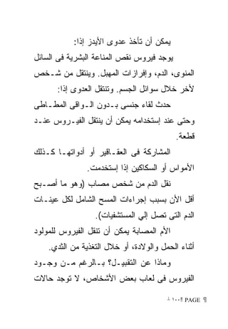 ‫ﻴﻤﻜﻥ ﺃﻥ ﺘﺄﺨﺫ ﻋﺩﻭﻯ ﺍﻷﻴﺩﺯ ﺇﺫﺍ:‬
‫ﻴﻭﺠﺩ ﻓﻴﺭﻭﺱ ﻨﻘﺹ ﺍﻟﻤﻨﺎﻋﺔ ﺍﻟﺒﺸﺭﻴﺔ ﻓﻰ ﺍﻟﺴﺎﺌل‬
‫ﺍﻟﻤﻨﻭﻯ، ﺍﻟﺩﻡ، ﻭﺇﻓﺭﺍﺯﺍﺕ ﺍﻟﻤﻬﺒل. ﻭﻴﻨﺘﻘل ﻤﻥ ﺸـﺨﺹ‬
      ‫ﻷﺨﺭ ﺨﻼل ﺴﻭﺍﺌل ﺍﻟﺠﺴﻡ. ﻭﺘﻨﺘﻘل ﺍﻟﻌﺩﻭﻯ ﺇﺫﺍ:‬
‫ﺤﺩﺙ ﻟﻘﺎﺀ ﺠﻨﺴﻰ ﺒـﺩﻭﻥ ﺍﻟـﻭﺍﻗﻰ ﺍﻟﻤﻁـﺎﻁﻰ‬
‫ﻭﺤﺘﻰ ﻋﻨﺩ ﺇﺴﺘﺨﺩﺍﻤﻪ ﻴﻤﻜﻥ ﺃﻥ ﻴﻨﺘﻘل ﺍﻟﻔﻴـﺭﻭﺱ ﻋﻨـﺩ‬
                                           ‫ﻗﻁﻌﺔ.‬
‫ﺍﻟﻤﺸﺎﺭﻜﺔ ﻓﻰ ﺍﻟﻌﻘـﺎﻗﻴﺭ ﺃﻭ ﺃﺩﻭﺍﺘﻬـﺎ ﻜـﺫﻟﻙ‬
               ‫ﺍﻷﻤﻭﺍﺱ ﺃﻭ ﺍﻟﺴﻜﺎﻜﻴﻥ ﺇﺫﺍ ﺇﺴﺘﺨﺩﻤﺕ.‬
‫ﻨﻘل ﺍﻟﺩﻡ ﻤﻥ ﺸﺨﺹ ﻤﺼﺎﺏ )ﻭﻫﻭ ﻤﺎ ﺃﺼـﺒﺢ‬
‫ﺃﻗل ﺍﻷﻥ ﺒﺴﺒﺏ ﺇﺠﺭﺍﺀﺍﺕ ﺍﻟﻤﺴﺢ ﺍﻟﺸﺎﻤل ﻟﻜل ﻋﻴﻨـﺎﺕ‬
                  ‫ﺍﻟﺩﻡ ﺍﻟﺘﻰ ﺘﺼل ﺇﻟﻲ ﺍﻟﻤﺴﺘﺸﻔﻴﺎﺕ(.‬
‫ﺍﻷﻡ ﺍﻟﻤﺼﺎﺒﺔ ﻴﻤﻜﻥ ﺃﻥ ﺘﻨﻘل ﺍﻟﻔﻴﺭﻭﺱ ﻟﻠﻤﻭﻟﻭﺩ‬
    ‫ﺃﺜﻨﺎﺀ ﺍﻟﺤﻤل ﻭﺍﻟﻭﻻﺩﺓ، ﺃﻭ ﺨﻼل ﺍﻟﺘﻐﺫﻴﺔ ﻤﻥ ﺍﻟﺜﺩﻱ.‬
‫ﻭﻤﺎﺫﺍ ﻋﻥ ﺍﻟﺘﻘﺒﻴـل؟ ﺒـﺎﻟﺭﻏﻡ ﻤـﻥ ﻭﺠـﻭﺩ‬
‫ﺍﻟﻔﻴﺭﻭﺱ ﻓﻰ ﻟﻌﺎﺏ ﺒﻌﺽ ﺍﻷﺸﺨﺎﺹ، ﻻ ﺘﻭﺠﺩ ﺤﺎﻻﺕ‬

                                        ‫ ‪ ١٠٠ PAGE‬‬
 