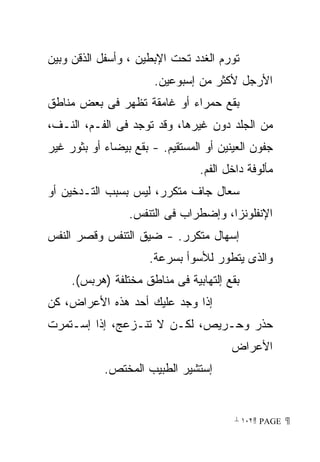 ‫ﺘﻭﺭﻡ ﺍﻟﻐﺩﺩ ﺘﺤﺕ ﺍﻹﺒﻁﻴﻥ ، ﻭﺃﺴﻔل ﺍﻟﺫﻗﻥ ﻭﺒﻴﻥ‬
                       ‫ﺍﻷﺭﺠل ﻷﻜﺜﺭ ﻤﻥ ﺇﺴﺒﻭﻋﻴﻥ.‬
‫ﺒﻘﻊ ﺤﻤﺭﺍﺀ ﺃﻭ ﻏﺎﻤﻘﺔ ﺘﻅﻬﺭ ﻓﻰ ﺒﻌﺽ ﻤﻨﺎﻁﻕ‬
‫ﻤﻥ ﺍﻟﺠﻠﺩ ﺩﻭﻥ ﻏﻴﺭﻫﺎ، ﻭﻗﺩ ﺘﻭﺠﺩ ﻓﻰ ﺍﻟﻔـﻡ، ﺍﻟﻨـﻑ،‬
‫ﺠﻔﻭﻥ ﺍﻟﻌﻴﻨﻴﻥ ﺃﻭ ﺍﻟﻤﺴﺘﻘﻴﻡ. - ﺒﻘﻊ ﺒﻴﻀﺎﺀ ﺃﻭ ﺒﺜﻭﺭ ﻏﻴﺭ‬
                                 ‫ﻤﺄﻟﻭﻓﺔ ﺩﺍﺨل ﺍﻟﻔﻡ.‬
‫ﺴﻌﺎل ﺠﺎﻑ ﻤﺘﻜﺭﺭ، ﻟﻴﺱ ﺒﺴﺒﺏ ﺍﻟﺘـﺩﺨﻴﻥ ﺃﻭ‬
                 ‫ﺍﻹﻨﻔﻠﻭﻨﺯﺍ، ﻭﺇﻀﻁﺭﺍﺏ ﻓﻰ ﺍﻟﺘﻨﻔﺱ.‬
‫ﺇﺴﻬﺎل ﻤﺘﻜﺭﺭ. - ﻀﻴﻕ ﺍﻟﺘﻨﻔﺱ ﻭﻗﺼﺭ ﺍﻟﻨﻔﺱ‬
                      ‫ﻭﺍﻟﺫﻯ ﻴﺘﻁﻭﺭ ﻟﻸﺴﻭﺃ ﺒﺴﺭﻋﺔ.‬
     ‫ﺒﻘﻊ ﺇﻟﺘﻬﺎﺒﻴﺔ ﻓﻰ ﻤﻨﺎﻁﻕ ﻤﺨﺘﻠﻔﺔ )ﻫﺭﺒﺱ(.‬
‫ﺇﺫﺍ ﻭﺠﺩ ﻋﻠﻴﻙ ﺃﺤﺩ ﻫﺫﻩ ﺍﻷﻋﺭﺍﺽ، ﻜﻥ‬
‫ﺤﺫﺭ ﻭﺤـﺭﻴﺹ، ﻟﻜـﻥ ﻻ ﺘﻨـﺯﻋﺞ، ﺇﺫﺍ ﺇﺴـﺘﻤﺭﺕ‬
                                        ‫ﺍﻷﻋﺭﺍﺽ‬
            ‫ﺇﺴﺘﺸﻴﺭ ﺍﻟﻁﺒﻴﺏ ﺍﻟﻤﺨﺘﺹ.‬


                                         ‫ ‪ ١٠٢ PAGE‬‬
 