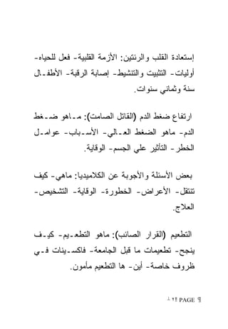 ‫ﺇﺴﺘﻌﺎﺩﺓ ﺍﻟﻘﻠﺏ ﻭﺍﻟﺭﺌﺘﻴﻥ: ﺍﻷﺯﻤﺔ ﺍﻟﻘﻠﺒﻴﺔ- ﻓﻌل ﻟﻠﺤﻴﺎﻩ-‬
‫ﺃﻭﻟﻴﺎﺕ- ﺍﻟﺘﺜﺒﻴﺕ ﻭﺍﻟﺘﻨﺸﻴﻁ- ﺇﺼﺎﺒﺔ ﺍﻟﺭﻗﺒﺔ- ﺍﻷﻁﻔـﺎل‬
                               ‫ﺴﻨﺔ ﻭﺜﻤﺎﻨﻲ ﺴﻨﻭﺍﺕ.‬

‫ﺍﺭﺘﻔﺎﻉ ﻀﻐﻁ ﺍﻟﺩﻡ )ﺍﻟﻘﺎﺘل ﺍﻟﺼﺎﻤﺕ(: ﻤـﺎﻫﻭ ﻀـﻐﻁ‬
‫ﺍﻟﺩﻡ- ﻤﺎﻫﻭ ﺍﻟﻀﻐﻁ ﺍﻟﻌـﺎﻟﻲ- ﺍﻷﺴـﺒﺎﺏ- ﻋﻭﺍﻤـل‬
               ‫ﺍﻟﺨﻁﺭ- ﺍﻟﺘﺄﺜﻴﺭ ﻋﻠﻲ ﺍﻟﺠﺴﻡ- ﺍﻟﻭﻗﺎﻴﺔ.‬

‫ﺒﻌﺽ ﺍﻷﺴﺌﻠﺔ ﻭﺍﻷﺠﻭﺒﺔ ﻋﻥ ﺍﻟﻜﻼﻤﻴﺩﻴﺎ: ﻤﺎﻫﻲ- ﻜﻴﻑ‬
‫ﺘﻨﺘﻘل- ﺍﻷﻋﺭﺍﺽ- ﺍﻟﺨﻁﻭﺭﺓ- ﺍﻟﻭﻗﺎﻴﺔ- ﺍﻟﺘﺸﺨﻴﺹ-‬
                                           ‫ﺍﻟﻌﻼﺝ.‬

‫ﺍﻟﺘﻁﻌﻴﻡ )ﺍﻟﻘﺭﺍﺭ ﺍﻟﺼﺎﺌﺏ(: ﻤﺎﻫﻭ ﺍﻟﺘﻁﻌـﻴﻡ- ﻜﻴـﻑ‬
‫ﻴﻨﺠﺢ- ﺘﻁﻌﻴﻤﺎﺕ ﻤﺎ ﻗﺒل ﺍﻟﺠﺎﻤﻌﺔ- ﻓﺎﻜﺴـﻴﻨﺎﺕ ﻓـﻲ‬
           ‫ﻅﺭﻭﻑ ﺨﺎﺼﺔ- ﺃﻴﻥ- ﻫﺎ ﺍﻟﺘﻁﻌﻴﻡ ﻤﺄﻤﻭﻥ.‬


                                         ‫ ‪ ٢ PAGE‬‬
 