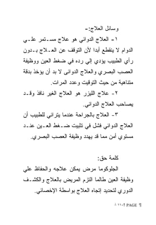 ‫ﻭﺴﺎﺌل ﺍﻟﻌﻼﺝ:-‬
‫١- ﺍﻟﻌﻼﺝ ﺍﻟﺩﻭﺍﺌﻲ ﻫﻭ ﻋﻼﺝ ﻤﺴـﺘﻤﺭ ﻋﻠـﻲ‬
‫ﺍﻟﺩﻭﺍﻡ ﻻ ﻴﻨﻘﻁﻊ ﺃﺒﺩﺍ ﻷﻥ ﺍﻟﺘﻭﻗﻑ ﻋﻥ ﺍﻟﻌـﻼﺝ ﺒـﺩﻭﻥ‬
                          ‫ﹰ‬
‫ﺭﺃﻱ ﺍﻟﻁﺒﻴﺏ ﻴﺅﺩﻱ ﺇﻟﻲ ﺭﺩﻩ ﻓﻲ ﻀﻐﻁ ﺍﻟﻌﻴﻥ ﻭﻭﻅﻴﻔﺔ‬
‫ﺍﻟﻌﺼﺏ ﺍﻟﺒﺼﺭﻱ ﻭﺍﻟﻌﻼﺝ ﺍﻟﺩﻭﺍﺌﻰ ﻻ ﺒﺩ ﺃﻥ ﻴﺅﺨﺫ ﺒﺩﻗﺔ‬
           ‫ﻤﺘﻨﺎﻫﻴﺔ ﻤﻥ ﺤﻴﺙ ﺍﻟﺘﻭﻗﻴﺕ ﻭﻋﺩﺩ ﺍﻟﻤﺭﺍﺕ.‬
‫٢- ﻋﻼﺝ ﺍﻟﻠﻴﺯﺭ ﻫﻭ ﺍﻟﻌﻼﺝ ﺍﻟﻐﻴﺭ ﻨﺎﻓﺫ ﻭﻗـﺩ‬
                         ‫ﻴﺼﺎﺤﺏ ﺍﻟﻌﻼﺝ ﺍﻟﺩﻭﺍﺌﻲ.‬
‫٣- ﺍﻟﻌﻼﺝ ﺒﺎﻟﺠﺭﺍﺤﺔ ﻋﻨﺩﻤﺎ ﻴﺘﺭﺍﺌﻲ ﻟﻠﻁﺒﻴﺏ ﺃﻥ‬
‫ﺍﻟﻌﻼﺝ ﺍﻟﺩﻭﺍﺌﻲ ﻓﺸل ﻓﻲ ﺘﺜﺒﻴﺕ ﻀـﻐﻁ ﺍﻟﻌـﻴﻥ ﻋﻨـﺩ‬
   ‫ﻤﺴﺘﻭﻱ ﺃﻤﻥ ﻤﻤﺎ ﻗﺩ ﻴﻬﺩﺩ ﻭﻅﻴﻔﺔ ﺍﻟﻌﺼﺏ ﺍﻟﺒﺼﺭﻱ.‬


                               ‫ﻜﻠﻤﺔ ﺤﻕ:‬
‫ﺍﻟﺠﻠﻭﻜﻭﻤﺎ ﻤﺭﺽ ﻴﻤﻜﻥ ﻋﻼﺠﻪ ﻭﺍﻟﺤﻔﺎﻅ ﻋﻠﻲ‬
‫ﻭﻅﻴﻔﺔ ﺍﻟﻌﻴﻥ ﻁﺎﻟﻤﺎ ﺍﻟﺘﺯﻡ ﺍﻟﻤﺭﻴﺽ ﺒﺎﻟﻌﻼﺝ ﻭﺍﻟﻜﺸـﻑ‬
    ‫ﺍﻟﺩﻭﺭﻱ ﻟﺘﺤﺩﻴﺩ ﺇﺘﺠﺎﻩ ﺍﻟﻌﻼﺝ ﺒﻭﺍﺴﻁﺔ ﺍﻹﺨﺼﺎﺌﻲ.‬

                                      ‫ ‪ ١١٠ PAGE‬‬
 