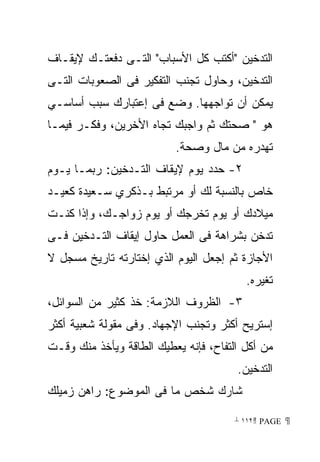 ‫ﺍﻟﺘﺩﺨﻴﻥ ﺃﻜﺘﺏ ﻜل ﺍﻷﺴﺒﺎﺏ ﺍﻟﺘـﻰ ﺩﻓﻌﺘـﻙ ﻹﻴﻘـﺎﻑ‬
‫ﺍﻟﺘﺩﺨﻴﻥ، ﻭﺤﺎﻭل ﺘﺠﻨﺏ ﺍﻟﺘﻔﻜﻴﺭ ﻓﻰ ﺍﻟﺼﻌﻭﺒﺎﺕ ﺍﻟﺘـﻰ‬
‫ﻴﻤﻜﻥ ﺃﻥ ﺘﻭﺍﺠﻬﻬﺎ. ﻭﻀﻊ ﻓﻰ ﺇﻋﺘﺒﺎﺭﻙ ﺴﺒﺏ ﺃﺴﺎﺴـﻲ‬
‫ﻫﻭ  ﺼﺤﺘﻙ ﺜﻡ ﻭﺍﺠﺒﻙ ﺘﺠﺎﻩ ﺍﻷﺨﺭﻴﻥ، ﻭﻓﻜـﺭ ﻓﻴﻤـﺎ‬
                          ‫ﺘﻬﺩﺭﻩ ﻤﻥ ﻤﺎل ﻭﺼﺤﺔ.‬
‫٢- ﺤﺩﺩ ﻴﻭﻡ ﻹﻴﻘﺎﻑ ﺍﻟﺘـﺩﺨﻴﻥ: ﺭﺒﻤـﺎ ﻴـﻭﻡ‬
‫ﺨﺎﺹ ﺒﺎﻟﻨﺴﺒﺔ ﻟﻙ ﺃﻭ ﻤﺭﺘﺒﻁ ﺒـﺫﻜﺭﻱ ﺴـﻌﻴﺩﺓ ﻜﻌﻴـﺩ‬
‫ﻤﻴﻼﺩﻙ ﺃﻭ ﻴﻭﻡ ﺘﺨﺭﺠﻙ ﺃﻭ ﻴﻭﻡ ﺯﻭﺍﺠـﻙ، ﻭﺇﺫﺍ ﻜﻨـﺕ‬
‫ﺘﺩﺨﻥ ﺒﺸﺭﺍﻫﺔ ﻓﻰ ﺍﻟﻌﻤل ﺤﺎﻭل ﺇﻴﻘﺎﻑ ﺍﻟﺘـﺩﺨﻴﻥ ﻓـﻰ‬
‫ﺍﻷﺠﺎﺯﺓ ﺜﻡ ﺇﺠﻌل ﺍﻟﻴﻭﻡ ﺍﻟﺫﻱ ﺇﺨﺘﺎﺭﺘﻪ ﺘﺎﺭﻴﺦ ﻤﺴﺠل ﻻ‬
                                         ‫ﺘﻐﻴﺭﻩ.‬
‫٣- ﺍﻟﻅﺭﻭﻑ ﺍﻟﻼﺯﻤﺔ: ﺨﺫ ﻜﺜﻴﺭ ﻤﻥ ﺍﻟﺴﻭﺍﺌل،‬
‫ﺇﺴﺘﺭﻴﺢ ﺃﻜﺜﺭ ﻭﺘﺠﻨﺏ ﺍﻹﺠﻬﺎﺩ. ﻭﻓﻰ ﻤﻘﻭﻟﺔ ﺸﻌﺒﻴﺔ ﺃﻜﺜﺭ‬
‫ﻤﻥ ﺃﻜل ﺍﻟﺘﻔﺎﺡ، ﻓﺈﻨﻪ ﻴﻌﻁﻴﻙ ﺍﻟﻁﺎﻗﺔ ﻭﻴﺄﺨﺫ ﻤﻨﻙ ﻭﻗـﺕ‬
                                       ‫ﺍﻟﺘﺩﺨﻴﻥ.‬
‫ﺸﺎﺭﻙ ﺸﺨﺹ ﻤﺎ ﻓﻰ ﺍﻟﻤﻭﻀﻭﻉ: ﺭﺍﻫﻥ ﺯﻤﻴﻠﻙ‬

                                       ‫ ‪ ١١٢ PAGE‬‬
 