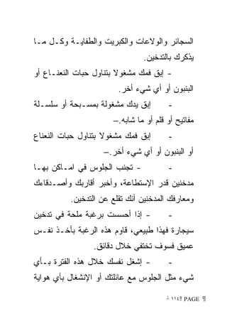 ‫ﺍﻟﺴﺠﺎﺌﺭ ﻭﺍﻟﻭﻻﻋﺎﺕ ﻭﺍﻟﻜﺒﺭﻴﺕ ﻭﺍﻟﻁﻔﺎﻴـﺔ ﻭﻜـل ﻤـﺎ‬
                               ‫ﻴﺫﻜﺭﻙ ﺒﺎﻟﺘﺩﺨﻴﻥ.‬
‫- ﺇﺒﻕ ﻓﻤﻙ ﻤﺸﻐﻭﻻ ﺒﺘﻨﺎﻭل ﺤﺒﺎﺕ ﺍﻟﻨﻌﻨـﺎﻉ ﺃﻭ‬
                        ‫ﹰ‬
                        ‫ﺍﻟﺒﻨﺒﻭﻥ ﺃﻭ ﺃﻱ ﺸﻲﺀ ﺃﺨﺭ.‬
‫ﺇﺒﻕ ﻴﺩﻙ ﻤﺸﻐﻭﻟﺔ ﺒﻤﺴـﺒﺤﺔ ﺃﻭ ﺴﻠﺴـﻠﺔ‬        ‫-‬
                      ‫ﻤﻔﺎﺘﻴﺢ ﺃﻭ ﻗﻠﻡ ﺃﻭ ﻤﺎ ﺸﺎﺒﻪ.−‬
‫ﺇﺒﻕ ﻓﻤﻙ ﻤﺸﻐﻭﻻ ﺒﺘﻨﺎﻭل ﺤﺒﺎﺕ ﺍﻟﻨﻌﻨﺎﻉ‬
                    ‫ﹰ‬                   ‫-‬
                    ‫ﺃﻭ ﺍﻟﺒﻨﺒﻭﻥ ﺃﻭ ﺃﻱ ﺸﻲﺀ ﺃﺨﺭ.−‬
‫- ﺘﺠﻨﺏ ﺍﻟﺠﻠﻭﺱ ﻓﻲ ﺍﻤـﺎﻜﻥ ﺒﻬـﺎ‬            ‫-‬
‫ﻤﺩﺨﻨﻴﻥ ﻗﺩﺭ ﺍﻹﺴﺘﻁﺎﻋﺔ، ﻭﺃﺨﺒﺭ ﺃﻗﺎﺭﺒﻙ ﻭﺃﺼـﺩﻗﺎﺀﻙ‬
          ‫ﻭﻤﻌﺎﺭﻓﻙ ﺍﻟﻤﺩﺨﻨﻴﻥ ﺃﻨﻙ ﺘﻘﻠﻊ ﻋﻥ ﺍﻟﺘﺩﺨﻴﻥ.‬
‫- ﺇﺫﺍ ﺃﺤﺴﺴﺕ ﺒﺭﻏﺒﺔ ﻤﻠﺤﺔ ﻓﻲ ﺘﺩﺨﻴﻥ‬         ‫-‬
‫ﺴﻴﺠﺎﺭﺓ ﻓﻬﺫﺍ ﻁﺒﻴﻌﻲ، ﻗﺎﻭﻡ ﻫﺫﻩ ﺍﻟﺭﻏﺒﺔ ﺒﺄﺨـﺫ ﻨﻔـﺱ‬
                ‫ﻋﻤﻴﻕ ﻓﺴﻭﻑ ﺘﺨﺘﻔﻲ ﺨﻼل ﺩﻗﺎﺌﻕ.‬
‫- ﺇﺸﻐل ﻨﻔﺴﻙ ﺨﻼل ﻫﺫﻩ ﺍﻟﻔﺘﺭﺓ ﺒـﺄﻱ‬         ‫-‬
‫ﺸﻲﺀ ﻤﺜل ﺍﻟﺠﻠﻭﺱ ﻤﻊ ﻋﺎﺌﻠﺘﻙ ﺃﻭ ﺍﻹﻨﺸﻐﺎل ﺒﺄﻱ ﻫﻭﺍﻴﺔ‬

                                       ‫ ‪ ١١٤ PAGE‬‬
 