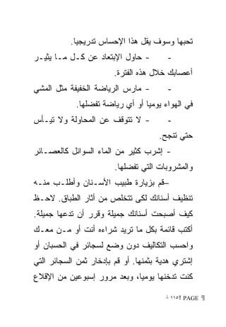 ‫ﺘﺤﺒﻬﺎ ﻭﺴﻭﻑ ﻴﻘل ﻫﺫﺍ ﺍﻹﺤﺴﺎﺱ ﺘﺩﺭﻴﺠﻴﺎ.‬
            ‫ﹰ‬
‫- ﺤﺎﻭل ﺍﻹﺒﺘﻌﺎﺩ ﻋﻥ ﻜـل ﻤـﺎ ﻴﺜﻴـﺭ‬         ‫-‬
                        ‫ﺃﻋﺼﺎﺒﻙ ﺨﻼل ﻫﺫﻩ ﺍﻟﻔﺘﺭﺓ.‬
‫- ﻤﺎﺭﺱ ﺍﻟﺭﻴﺎﻀﺔ ﺍﻟﺨﻔﻴﻔﺔ ﻤﺜل ﺍﻟﻤﺸﻲ‬        ‫-‬
            ‫ﻓﻲ ﺍﻟﻬﻭﺍﺀ ﻴﻭﻤﻴﺎ ﺃﻭ ﺃﻱ ﺭﻴﺎﻀﺔ ﺘﻔﻀﻠﻬﺎ.‬
                                ‫ﹰ‬
‫- ﻻ ﺘﺘﻭﻗﻑ ﻋﻥ ﺍﻟﻤﺤﺎﻭﻟﺔ ﻭﻻ ﺘﻴـﺄﺱ‬          ‫-‬
                                     ‫ﺤﺘﻲ ﺘﻨﺠﺢ.‬
‫- ﺇﺸﺭﺏ ﻜﺜﻴﺭ ﻤﻥ ﺍﻟﻤﺎﺀ ﺍﻟﺴﻭﺍﺌل ﻜﺎﻟﻌﺼـﺎﺌﺭ‬
                        ‫ﻭﺍﻟﻤﺸﺭﻭﺒﺎﺕ ﺍﻟﺘﻲ ﺘﻔﻀﻠﻬﺎ.‬
‫−ﻗﻡ ﺒﺯﻴﺎﺭﺓ ﻁﺒﻴﺏ ﺍﻷﺴـﻨﺎﻥ ﻭﺃﻁﻠـﺏ ﻤﻨـﻪ‬
‫ﺘﻨﻅﻴﻑ ﺃﺴﻨﺎﻨﻙ ﻟﻜﻰ ﺘﺘﺨﻠﺹ ﻤﻥ ﺃﺜﺎﺭ ﺍﻟﻁﺒﺎﻕ. ﻻﺤـﻅ‬
‫ﻜﻴﻑ ﺃﺼﺒﺤﺕ ﺃﺴﻨﺎﻨﻙ ﺠﻤﻴﻠﺔ ﻭﻗﺭﺭ ﺃﻥ ﺘﺩﻋﻬﺎ ﺠﻤﻴﻠﺔ.‬
‫ﺃﻜﺘﺏ ﻗﺎﺌﻤﺔ ﺒﻜل ﻤﺎ ﺘﺭﻴﺩ ﺸﺭﺍﺀﻩ ﺃﻨﺕ ﺃﻭ ﻤـﻥ ﻤﻌـﻙ‬
‫ﻭﺍﺤﺴﺏ ﺍﻟﺘﻜﺎﻟﻴﻑ ﺩﻭﻥ ﻭﻀﻊ ﻟﺴﺠﺎﺌﺭ ﻓﻲ ﺍﻟﺤﺴﺒﺎﻥ ﺃﻭ‬
‫ﺇﺸﺘﺭﻱ ﻫﺩﻴﺔ ﺒﺜﻤﻨﻬﺎ. ﺃﻭ ﻗﻡ ﺒﺈﺩﺨﺎﺭ ﺜﻤﻥ ﺍﻟﺴﺠﺎﺌﺭ ﺍﻟﺘﻲ‬
‫ﻜﻨﺕ ﺘﺩﺨﻨﻬﺎ ﻴﻭﻤﻴﹰ، ﻭﺒﻌﺩ ﻤﺭﻭﺭ ﺇﺴﺒﻭﻋﻴﻥ ﻤﻥ ﺍﻹﻗﻼﻉ‬
                            ‫ﺎ‬

                                       ‫ ‪ ١١٥ PAGE‬‬
 