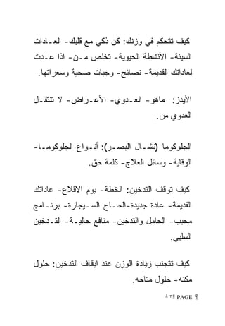 ‫ﻜﻴﻑ ﺘﺘﺤﻜﻡ ﻓﻲ ﻭﺯﻨﻙ: ﻜﻥ ﺫﻜﻲ ﻤﻊ ﻗﻠﺒﻙ- ﺍﻟﻌـﺎﺩﺍﺕ‬
‫ﺍﻟﺴﻴﺌﺔ- ﺍﻷﻨﺸﻁﺔ ﺍﻟﺤﻴﻭﻴﺔ- ﺘﺨﻠﺹ ﻤـﻥ- ﺍﺫﺍ ﻋـﺩﺕ‬
 ‫ﻟﻌﺎﺩﺍﺘﻙ ﺍﻟﻘﺩﻴﻤﺔ- ﻨﺼﺎﺌﺢ- ﻭﺠﺒﺎﺕ ﺼﺤﻴﺔ ﻭﺴﻌﺭﺍﺘﻬﺎ.‬

‫ﺍﻷﻴﺩﺯ: ﻤﺎﻫﻭ- ﺍﻟﻌـﺩﻭﻱ- ﺍﻷﻋـﺭﺍﺽ- ﻻ ﺘﻨﺘﻘـل‬
                                   ‫ﺍﻟﻌﺩﻭﻱ ﻤﻥ.‬


‫ﺍﻟﺠﻠﻭﻜﻭﻤﺎ )ﻨﺸـﺎل ﺍﻟﺒﺼـﺭ(: ﺃﻨـﻭﺍﻉ ﺍﻟﺠﻠﻭﻜﻭﻤـﺎ-‬
               ‫ﺍﻟﻭﻗﺎﻴﺔ- ﻭﺴﺎﺌل ﺍﻟﻌﻼﺝ- ﻜﻠﻤﺔ ﺤﻕ.‬

‫ﻜﻴﻑ ﺘﻭﻗﻑ ﺍﻟﺘﺩﺨﻴﻥ: ﺍﻟﺨﻁﺔ- ﻴﻭﻡ ﺍﻻﻗﻼﻉ- ﻋﺎﺩﺍﺘﻙ‬
‫ﺍﻟﻘﺩﻴﻤﺔ- ﻋﺎﺩﺓ ﺠﺩﻴﺩﺓ-ﺍﻟﺤـﺎﺡ ﺍﻟﺴـﻴﺠﺎﺭﺓ- ﺒﺭﻨـﺎﻤﺞ‬
‫ﻤﺤﺒﺏ- ﺍﻟﺤﺎﻤل ﻭﺍﻟﺘﺩﺨﻴﻥ- ﻤﻨﺎﻓﻊ ﺤﺎﻟﻴـﺔ- ﺍﻟﺘـﺩﺨﻴﻥ‬
                                       ‫ﺍﻟﺴﻠﺒﻲ.‬

‫ﻜﻴﻑ ﺘﺘﺠﻨﺏ ﺯﻴﺎﺩﺓ ﺍﻟﻭﺯﻥ ﻋﻨﺩ ﺍﻴﻘﺎﻑ ﺍﻟﺘﺩﺨﻴﻥ: ﺤﻠﻭل‬
                            ‫ﻤﻜﻨﻪ- ﺤﻠﻭل ﻤﺘﺎﺤﻪ.‬
                                      ‫ ‪ ٣ PAGE‬‬
 