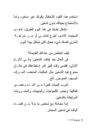 ‫ﺍﺴﺘﺨﺩﻡ ﻫﺫﻩ ﺍﻟﻨﻘﻭﺩ ﻟﻺﺤﺘﻔﺎل ﺒﻜﻭﻨﻙ ﻏﻴﺭ ﻤﺩﺨﻥ، ﻭﺍﺒﺩﺃ‬
                   ‫ﺒﺎﻹﺴﺘﻤﺘﺎﻉ ﺒﺤﻴﺎﺘﻙ ﺒﺩﻭﻥ ﺘﺩﺨﻴﻥ.‬
‫−ﺇﺸﻐل ﻨﻔﺴﻙ ﻓﻰ ﻫﺫﺍ ﺍﻟﻴﻭﻡ ﺍﻟﻁﻭﻴل، ﺇﺫﻫـﺏ‬
‫ﻟﻠﺴﻴﻨﻴﻤﺎ، ﺍﻟﻨﺎﺩﻯ، ﺃﺨﺭﺝ ﻟﺘﻤﺸـﻰ ﺃﻭ ﺴـﺭ ﺒﺩﺭﺍﺠـﺔ.‬
    ‫ﺇﺸﺘﺭﻱ ﻟﻨﻔﺴﻙ ﺸﻲﺀ ﺠﻤﻴل ﻟﻜﻰ ﺘﺤﺘﻔل ﺒﻬﺫﺍ ﺍﻟﻴﻭﻡ.‬

          ‫ﻜﻴﻑ ﺘﺘﺨﻠﺹ ﻤﻥ ﻋﺎﺩﺍﺘﻙ ﺍﻟﻘﺩﻴﻤﺔ؟‬
‫ﻓﻰ ﺍﻟﺤﺎل ﺒﻌﺩ ﺇﻴﻘﺎﻑ ﺍﻟﺘﺩﺨﻴﻥ: ﻭﻓـﻲ ﺍﻷﻴـﺎﻡ‬
‫ﺍﻷﻭﻟﻰ، ﺇﻗﻀﻰ ﻭﻗﺕ ﻜﺒﻴﺭ ﻗﺩﺭ ﺇﺴﺘﻁﺎﻋﺘﻙ ﻓﻰ ﻤﻜـﺎﻥ‬
‫ﻤﻤﻨﻭﻉ ﻓﻴﻪ ﺍﻟﺘﺩﺨﻴﻥ ﻤﺜل ﺍﻟﻤﻜﺘﺒﺔ، ﺍﻟﻤﺘﺤﻑ، ﺍﻟﺴـﺭﻙ،‬
                         ‫ﺍﻟﻤﺴﺠﺩ، ﺍﻟﻤﻌﺭﺽ..ﺍﻟﺦ.‬
‫ﺇﺸﺭﺏ ﻜﻤﻴﺎﺕ ﻜﺒﻴﺭﺓ ﻤـﻥ ﺍﻟﻤـﺎﺀ ﻭﻋﺼـﻴﺭ‬
‫ﺍﻟﻔﺎﻜﻬﺔ ﻭﺘﺠﻨﺏ ﺍﻟﻜﺤﻭﻟﻴﺎﺕ ﻭﺍﻟﻤﻨﺒﻬﺎﺕ ﻭﺍﻟﻤﺸـﺭﻭﺒﺎﺕ‬
                              ‫ﺍﻟﻤﺭﺘﺒﻁﺔ ﺒﺎﻟﺘﺩﺨﻴﻥ.‬
‫ﺇﺒﺩﺃ ﻤﺤﺎﺩﺜﺔ ﻤﻊ ﺸﺨﺹ ﻤﺎ ﺒﺩﻻ ﻤـﻥ ﻗﻀـﺎﺀ‬
                       ‫ﺍﻟﻭﻗﺕ ﻓﻲ ﺘﺩﺨﻴﻥ ﺍﻟﺴﺠﺎﺌﺭ.‬

                                       ‫ ‪ ١١٦ PAGE‬‬
 