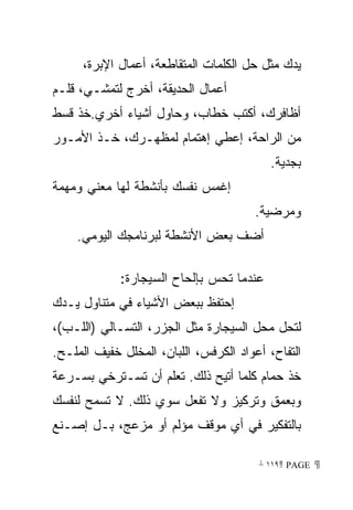 ‫ﻴﺩﻙ ﻤﺜل ﺤل ﺍﻟﻜﻠﻤﺎﺕ ﺍﻟﻤﺘﻘﺎﻁﻌﺔ، ﺃﻋﻤﺎل ﺍﻹﺒﺭﺓ،‬
‫ﺃﻋﻤﺎل ﺍﻟﺤﺩﻴﻘﺔ، ﺃﺨﺭﺝ ﻟﺘﻤﺸـﻲ، ﻗﻠـﻡ‬
‫ﺃﻅﺎﻓﺭﻙ، ﺃﻜﺘﺏ ﺨﻁﺎﺏ، ﻭﺤﺎﻭل ﺃﺸﻴﺎﺀ ﺃﺨﺭﻱ.ﺨﺫ ﻗﺴﻁ‬
‫ﻤﻥ ﺍﻟﺭﺍﺤﺔ، ﺇﻋﻁﻲ ﺇﻫﺘﻤﺎﻡ ﻟﻤﻅﻬـﺭﻙ، ﺨـﺫ ﺍﻷﻤـﻭﺭ‬
                                           ‫ﺒﺠﺩﻴﺔ.‬
‫ﺇﻏﻤﺱ ﻨﻔﺴﻙ ﺒﺄﻨﺸﻁﺔ ﻟﻬﺎ ﻤﻌﻨﻲ ﻭﻤﻬﻤﺔ‬
                                       ‫ﻭﻤﺭﻀﻴﺔ.‬
    ‫ﺃﻀﻑ ﺒﻌﺽ ﺍﻷﻨﺸﻁﺔ ﻟﺒﺭﻨﺎﻤﺠﻙ ﺍﻟﻴﻭﻤﻲ.‬

             ‫ﻋﻨﺩﻤﺎ ﺘﺤﺱ ﺒﺈﻟﺤﺎﺡ ﺍﻟﺴﻴﺠﺎﺭﺓ:‬
‫ﺇﺤﺘﻔﻅ ﺒﺒﻌﺽ ﺍﻷﺸﻴﺎﺀ ﻓﻲ ﻤﺘﻨﺎﻭل ﻴـﺩﻙ‬
‫ﻟﺘﺤل ﻤﺤل ﺍﻟﺴﻴﺠﺎﺭﺓ ﻤﺜل ﺍﻟﺠﺯﺭ، ﺍﻟﺘﺴـﺎﻟﻲ )ﺍﻟﻠـﺏ(،‬
‫ﺍﻟﺘﻔﺎﺡ، ﺃﻋﻭﺍﺩ ﺍﻟﻜﺭﻓﺱ، ﺍﻟﻠﺒﺎﻥ، ﺍﻟﻤﺨﻠل ﺨﻔﻴﻑ ﺍﻟﻤﻠـﺢ.‬
‫ﺨﺫ ﺤﻤﺎﻡ ﻜﻠﻤﺎ ﺃﺘﻴﺢ ﺫﻟﻙ. ﺘﻌﻠﻡ ﺃﻥ ﺘﺴـﺘﺭﺨﻲ ﺒﺴـﺭﻋﺔ‬
‫ﻭﺒﻌﻤﻕ ﻭﺘﺭﻜﻴﺯ ﻭﻻ ﺘﻔﻌل ﺴﻭﻱ ﺫﻟﻙ. ﻻ ﺘﺴﻤﺢ ﻟﻨﻔﺴﻙ‬
‫ﺒﺎﻟﺘﻔﻜﻴﺭ ﻓﻲ ﺃﻱ ﻤﻭﻗﻑ ﻤﺅﻟﻡ ﺃﻭ ﻤﺯﻋﺞ، ﺒـل ﺇﺼـﻨﻊ‬

                                        ‫ ‪ ١١٩ PAGE‬‬
 