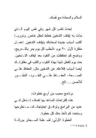 ‫ﺍﻟﺴﻼﻡ ﻭﺍﻟﺴﻌﺎﺩﺓ ﻤﻊ ﻨﻔﺴﻙ.‬

‫ﺇﺤﺩﺙ ﺘﻘﺩﻡ: ﻜل ﺸﻬﺭ ﻭﻓﻲ ﻨﻔﺱ ﺍﻟﻴﻭﻡ ﺍﻟـﺫﻱ‬
‫ﺒﺩﺃﺕ ﺒﻪ ﺇﻴﻘﺎﻑ ﺍﻟﺘﺩﺨﻴﻥ ﺨﻁﻁ ﻟﺤﻔل ﺨﺎﺹ. ﻭﺩﻭﺭﻴـﺎ‬
‫ﹰ‬
‫ﺃﻜﺘﺏ ﺃﺴﺒﺎﺏ ﺠﺩﻴﺩﺓ ﻟﺴﻌﺎﺩﺘﻙ ﺒﺈﻴﻘﺎﻑ ﺍﻟﺘﺩﺨﻴﻥ. ﺇﻋﻤـل‬
‫ﻤﻔﻜﺭﺓ ﻷﻭل ٠٩ ﻴﻭﻡ ،ﺍﺸﻁﺏ ﻜل ﻴﻭﻡ ﻴﻤﺭ ﺒﺎﻟﺘـﺩﺭﻴﺞ،‬
‫ﻭﻭﻀﺢ ﻜﻡ ﺇﺤﺘﻔﻅﺕ ﻤﻥ ﺍﻟﻨﻘﻭﺩ ﺒﻌﺩ ﺇﻴﻘﺎﻑ ﺍﻟﺘـﺩﺨﻴﻥ.‬
‫ﺤﺩﺩ ﻴﻭﻡ ﻟﺘﻔﻌل ﺸﻴﺌﺎ ﺒﻬﺫﺓ ﺍﻟﻨﻘﻭﺩ، ﻭﺃﻜﺘﺏ ﻓﻲ ﻤﻔﻜﺭﺘـﻙ‬
                              ‫ﹰ‬
‫ﺃﻴﻀﺎ ﺃﺴﺒﺎﺏ ﺇﻗﻼﻋﻙ ﻋﻥ ﺍﻟﺘﺩﺨﻴﻥ ﻤﺜل: ﺍﻟﺤﻔﺎﻅ ﻋﻠـﻲ‬
                            ‫‪‬‬
‫ـﻭﺭ‬‫ـﻭﺩ- ﺍﻟﺘﻁـ‬‫ـﺎﻅ ـﻲ ﺍﻟﻨﻘـ‬
                     ‫ﻋﻠـ‬ ‫ـﺤﺔ- ﺍﻟﺤﻔـ‬‫ﺍﻟﺼـ‬
                                 ‫ﻟﻸﺤﺴﻥ.....ﺍﻟﺦ.‬

            ‫ﺒﺭﻨﺎﻤﺞ ﻤﺤﺒﺏ ﻤﻥ ﺃﺭﺒﻊ ﺨﻁﻭﺍﺕ:‬
‫ﻫﺫﻩ ﺇﻗﺘﺭﺍﺤﺎﺕ ﻟﺘﺴﺎﻋﺩ ﺒﻬﺎ ﻨﻔﺴﻙ، ﺘـﺩﺨل ﻓـﻲ‬
‫ﻋﺩﻴﺩ ﻤﻥ ﺍﻟﺒﺭﺍﻤﺞ ﻭﺘﻭﺍﻓـﻕ ﺇﺤﺘﻴﺎﺠﺎﺘـﻙ، ﺴـﻨﻁﺭﺤﻬﺎ‬
                  ‫ﻭﺴﺘﺤﺩﺩ ﻜﻡ ﺘﺄﺨﺫ ﻤﻨﻙ ﻜل ﺨﻁﻭﺓ.‬
‫ﺍﻟﺨﻁﻭﺓ ﺍﻷﻭﻟﻲ: ﻟﻑ ﻋﻠﺒﺔ ﺍﻟﺴـﺠﺎﺌﺭ ﺒﻭﺭﻗـﺔ‬
                                       ‫ ‪ ١٢٠ PAGE‬‬
 