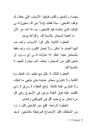 ‫ﺒﻴﻀﺎﺀ ﻭﻻﺼﻕ ﻭﺃﻜﺘﺏ ﻓﻭﻗﻬﺎ: ﺍﻷﺴﺒﺎﺏ ﺍﻟﺘﻲ ﺠﻌﻠﺘـﻙ‬
‫ﺘﻭﻗﻑ ﺍﻟﺘﺩﺨﻴﻥ- ﻤﺎﺫﺍ ﻓﻌﻠﺕ )ﺒﺩﻻ ﻋﻥ ﺍﻟﺘـﺩﺨﻴﻥ( ﻓـﻲ‬
‫ﺍﻟﻭﻗﺕ ﺍﻟﺫﻱ ﺇﻋﺘﺩﺕ ﻓﻴﻪ ﺍﻟﺘﺩﺨﻴﻥ- ﺒﻤـﺎﺫﺍ ﺘﺸـﻌﺭ ﺍﻵﻥ‬
     ‫ﻤﺎ ﺃﻫﻤﻴﺔ ﺍﻟﺴﺠﺎﺌﺭ ﺒﺎﻟﻨﺴﺒﺔ ﻟﻙ. ﻭﺃﻗﺭﺃﻫﺎ ﻴﻭﻤﻴﺎ.‬
      ‫ﹰ‬
‫ﺍﻟﺨﻁﻭﺓ ﺍﻟﺜﺎﻨﻴﺔ: ﻅل ﺇﻗﺭﺃ ﺍﻷﺴﺒﺎﺏ، ﻭﺃﻀـﻑ‬
‫ﺇﻟﻴﻬﺎ ﺍﻟﺠﺩﻴﺩ ﻤﺎ ﺃﻤﻜﻥ. ﻭﻻ ﺘﺤﻤل ﺍﻟﻜﺒﺭﻴـﺕ، ﻭﺇﺤـﺘﻔﻅ‬
‫ﺒﺎﻟﺴﺠﺎﺌﺭ ﺒﻌﻴﺩﺍ ﻋﻨﻙ. ﺇﺫﺍ ﺤﺎﻭﻟﺕ ﻓـﻰ ﺃﻱ ﻴـﻭﻡ، ﺃﻥ‬
                               ‫ﹰ‬
‫ﺘﺩﺨﻥ ﻗﻠﻴل ﻤﻥ ﺍﻟﺴﺠﺎﺌﺭ، ﺇﺤﺫﻑ ﺍﻟﺴـﻴﺠﺎﺭﺓ ﺍﻟﻤﻬﻤـﺔ‬
                                       ‫ﺒﺎﻟﻨﺴﺒﺔ ﻟﻙ.‬
‫ﺍﻟﺨﻁﻭﺓ ﺍﻟﺜﺎﻟﺜـﺔ: ﻅل ﻤﻊ ﺘﻌﻠﻴﻤـﺎﺕ ﺍﻟﺨﻁـﻭﺓ‬
‫ﺍﻟﺜﺎﻨﻴﺔ ﻭﻻ ﺘﺸﺘﺭﻱ ﺴﺠﺎﺌﺭ ﺠﺩﻴﺩﺓ ﺤﺘﻰ ﻴﻨﺘﻬﻲ ﻤﺎ ﻟﺩﻴﻙ،‬
‫ﻭﻻ ﺘﺸﺘﺭﻱ ﻋﻠﺒﺔ ﻜﺎﻤﻠﺔ. ﺇﺭﻓﻊ ﺍﻟﻐﻁﺎﺀ ﺍﻟـﻭﺭﻕ ﺍﻟـﺫﻱ‬
‫ﺘﻜﺘﺒﺕ ﻋﻠﻴﻪ ﻓﻭﻕ ﺍﻟﻌﻠﺒﺔ ﻤﺭﺘﻴﻥ ﻓﻲ ﺍﻹﺴﺒﻭﻉ. ﻭﻓﻲ ﻜل‬
     ‫ﻤﺭﺓ ﺇﺨﺘﺎﺭ ﻨﻭﻉ ﺠﺩﻴﺩ ﺃﻗل ﻓﻲ ﺍﻟﻨﻴﻭﻜﺘﻴﻥ ﻭﺍﻟﻌﺎﺩﻡ.‬
‫ﺍﻟﺨﻁﻭﺓ ﺍﻟﺭﺍﺒﻌﺔ: ﺇﻗﻠﻊ ﻋﻥ ﺍﻟﺘﺩﺨﻴﻥ ﻜﻠﻴـﺎ. ﺯﺩ‬
    ‫ﹰ‬
‫ﻤﻥ ﺃﻨﺸﻁﺘﻙ، ﻗﻠل ﺍﻷﻭﻀﺎﻉ ﺍﻟﻤﺭﺘﺒﻁﺔ ﺒﺎﻟﺘﺩﺨﻴﻥ. ﺃﻭﺠﺩ‬

                                         ‫ ‪ ١٢١ PAGE‬‬
 