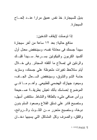 ‫ﺒﺩﻴل ﻟﻠﺴﻴﺠﺎﺭﺓ. ﺨﺫ ﻨﻔﺱ ﻋﻤﻴﻕ ﻤﺭﺍﺭﺍ ﻋﻨـﺩ ﺇﻟﺤـﺎﺡ‬
            ‫ﹰ‬
                                    ‫ﺍﻟﺴﻴﺠﺎﺭﺓ.‬

              ‫ﺇﺫﺍ ﺘﻭﺼﻠﺕ ﻹﻴﻘﺎﻑ ﺍﻟﺘﺩﺨﻴﻥ:‬
‫ﻤﻨﺎﻓﻊ ﺤﺎﻟﻴﺔ: ﺒﻌﺩ ٢١ ﺴﺎﻋﺔ ﻤﻥ ﺃﺨﺭ ﺴﻴﺠﺎﺭﺓ‬
‫ﺴﻴﺒﺩﺃ ﺠﺴﻤﻙ ﻓﻰ ﻤﻌﺎﺩﻟﺔ ﻨﻔﺴﻪ، ﻭﺴﻴﻨﺨﻔﺽ ﻤﻌﺩل ﺃﻭل‬
‫ﺃﻜﺴﻴﺩ ﺍﻟﻜﺭﺒﻭﻥ ﻭﺍﻟﻨﻴﻜﻭﺘﻴﻥ ﺒﺴـﺭﻋﺔ. ﺴـﻴﺒﺩﺃ ﻗﻠﺒـﻙ‬
‫ﻭﺍﻟﺭﺌﺘﻴﻥ ﻓﻲ ﺇﺼﻼﺡ ﻤﺎ ﺃﺘﻠﻔﺘﻪ ﺍﻟﺴﺠﺎﺌﺭ. ﻭﻓﻰ ﺨـﻼل‬
‫ﺃﻴﺎﻡ ﺴﺘﻼﺤﻅ ﺘﻐﻴﺭﺍﺕ ﻤﻠﺤﻭﻅﺔ ﻋﻠﻲ ﺠﺴﻤﻙ، ﻭﺴﺘﺯﻴﺩ‬
‫ﺤﺎﺴﺔ ﺍﻟﺸﻡ ﻭﺍﻟﺘﺫﻭﻕ، ﻭﺴﻴﻨﺨﻔﺽ ﺍﻟﺴـﻌﺎل ﺍﻟﺠـﺎﻑ،‬
‫ﻭﺴﻴﻌﻭﺩ ﺠﻬﺎﺯﻙ ﺍﻟﻬﻀﻤﻲ ﻟﻠﻁﺒﻴﻌﻲ. ﻭﺃﻫـﻡ ﻤـﺎ ﻓـﻲ‬
‫ﺍﻟﻤﻭﻀﻭﻉ ﺇﺤﺴﺎﺴﻙ ﺒﺄﻨﻙ ﺘﻌﻴﺵ ﺒﻁﺭﻴﻘـﺔ ﺼـﺤﻴﺤﺔ‬
‫ﻭﺭﺃﺱ ﺼﺎﻓﻲ ﻤﻠﻲﺀ ﺒﺎﻟﻁﺎﻗﺔ ﻭﺍﻟﻨﺸﺎﻁ. ﺴﺘﺘﻨﻔﺱ ﺃﺴﻬل،‬
‫ﻭﺴﺘﺼﺒﺢ ﻗﺎﺩﺭ ﻋﻠﻲ ﺘﺴﻠﻕ ﺍﻟﻘﻼﻉ ﻭﺼﻌﻭﺩ ﺍﻟﺴﻠﻡ ﺒﺩﻭﻥ‬
‫ﺩﻭﺨﺔ، ﻭﺴﺘﺼﺒﺢ ﻤﺘﺤﺭﺭ ﻤـﻥ ﺍﻟﺘﻠـﻭﺙ ﻭﺍﻟـﺭﻭﺍﺌﺢ،‬
‫ﻭﺍﻟﻘﻠﻕ، ﻭﺍﻟﺼﺭﻑ ﻭﻜل ﺍﻟﻤﺸﺎﻜل ﺍﻟﺘﻲ ﻴﺴﺒﺒﻬﺎ ﺩﺨـﺎﻥ‬

                                     ‫ ‪ ١٢٢ PAGE‬‬
 