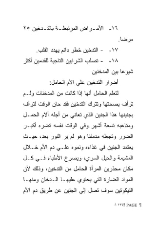 ‫٦١- ﺍﻷﻤ ـﺭﺍﺽ ﺍﻟﻤﺭﺘﺒﻁ ـﺔ ﺒﺎﻟﺘ ـﺩﺨﻴﻥ ٥٢‬
       ‫ـ‬       ‫ـ‬            ‫ـ‬
                                          ‫ﻤﺭﻀﺎ.‬
                                           ‫ﹰ‬
     ‫٧١- - ﺍﻟﺘﺩﺨﻴﻥ ﺨﻁﺭ ﺩﺍﺌﻡ ﻴﻬﺩﺩ ﺍﻟﻘﻠﺏ.‬
‫٨١- - ﺘﺼﻠﺏ ﺍﻟﺸﺭﺍﻴﻴﻥ ﺍﻟﺘﺎﺠﻴﺔ ﻟﻠﻘﺩﻤﻴﻥ ﺃﻜﺜﺭ‬
                               ‫ﺸﻴﻭﻋﺎ ﺒﻴﻥ ﺍﻟﻤﺩﺨﻨﻴﻥ‬
                                            ‫ﹰ‬
           ‫َﻀﺭﺍﺭ ﺍﻟﺘﺩﺨﻴﻥ ﻋﻠﻲ ﺍﻷﻡ ﺍﻟﺤﺎﻤل:‬
                                       ‫ﺃ‬
‫ﻟﺘﻌﻠﻡ ﺍﻟﺤﺎﻤل ﺃﻨﻬﺎ ﺇﺫﺍ ﻜﺎﻨﺕ ﻤﻥ ﺍﻟﻤﺩﺨﻨﺎﺕ ﻭﻟـﻡ‬
‫ﺘﺭﺃﻑ ﺒﺼﺤﺘﻬﺎ ﻭﺘﺘﺭﻙ ﺍﻟﺘﺩﺨﻴﻥ ﻓﻘﺩ ﺤﺎﻥ ﺍﻟﻭﻗﺕ ﻟﺘﺭﺃﻑ‬
‫ﺒﺠﻨﻴﻨﻬﺎ ﻫﺫﺍ ﺍﻟﺠﻨﻴﻥ ﺍﻟﺫﻱ ﺘﻌﺎﻨﻲ ﻤﻥ ﺃﺠﻠﻪ ﺃﻻﻡ ﺍﻟﺤﻤـل‬
‫ﻭﻤﺘﺎﻋﺒﻪ ﺘﺴﻌﺔ ﺃﺸﻬﺭ ﻭﻓﻲ ﺍﻟﻭﻗﺕ ﻨﻔﺴﻪ ﺘﻀﺭﻩ ﺃﻜﺒـﺭ‬
‫ﺍﻟﻀﺭﺭ ﻭﺘﺠﻌﻠﻪ ﻤﺩﻤﻨﻨﺎ ﻭﻫﻭ ﻟﻡ ﻴﺭ ﺍﻟﻨﻭﺭ ﺒﻌﺩ، ﺤﻴـﺙ‬
                          ‫ﹰ‬
‫ﻴﻌﺘﻤﺩ ﺍﻟﺠﻨﻴﻥ ﻓﻲ ﻏﺫﺍﺀﻩ ﻭﻨﻤﻭﻩ ﻋﻠـﻲ ﺩﻡ ﺍﻷﻡ ﺨـﻼل‬
‫ﺍﻟﻤﺸﻴﻤﺔ ﻭﺍﻟﺤﺒل ﺍﻟﺴﺭﻱ، ﻭﻴﺼﺭﺥ ﺍﻷﻁﺒﺎﺀ ﻓـﻲ ﻜـل‬
‫ﻤﻜﺎﻥ ﻤﺤﺫﺭﻴﻥ ﺍﻟﻤﺭﺃﺓ ﺍﻟﺤﺎﻤل ﻤﻥ ﺍﻟﺘﺩﺨﻴﻥ، ﻭﺫﻟﻙ ﻷﻥ‬
‫ﺍﻟﻤﻭﺍﺩ ﺍﻟﻀﺎﺭﺓ ﺍﻟﺘﻲ ﻴﺤﺘﻭﻱ ﻋﻠﻴﻬـﺎ ﺍﻟـﺩﺨﺎﻥ ﻭﻤﻨﻬـﺎ‬
‫ﺍﻟﻨﻴﻜﻭﺘﻴﻥ ﺴﻭﻑ ﺘﺼل ﺇﻟﻲ ﺍﻟﺠﻨﻴﻥ ﻋﻥ ﻁﺭﻴﻕ ﺩﻡ ﺍﻷﻡ‬

                                         ‫ ‪ ١٢٦ PAGE‬‬
 