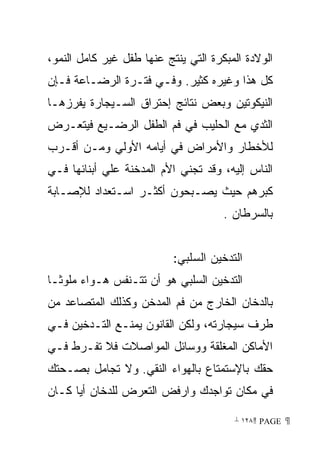 ‫ﺍﻟﻭﻻﺩﺓ ﺍﻟﻤﺒﻜﺭﺓ ﺍﻟﺘﻲ ﻴﻨﺘﺞ ﻋﻨﻬﺎ ﻁﻔل ﻏﻴﺭ ﻜﺎﻤل ﺍﻟﻨﻤﻭ،‬
‫ﻜل ﻫﺫﺍ ﻭﻏﻴﺭﻩ ﻜﺜﻴﺭ. ﻭﻓـﻲ ﻓﺘـﺭﺓ ﺍﻟﺭﻀـﺎﻋﺔ ﻓـﺈﻥ‬
‫ﺍﻟﻨﻴﻜﻭﺘﻴﻥ ﻭﺒﻌﺽ ﻨﺘﺎﺌﺞ ﺇﺤﺘﺭﺍﻕ ﺍﻟﺴـﻴﺠﺎﺭﺓ ﻴﻔﺭﺯﻫـﺎ‬
‫ﺍﻟﺜﺩﻱ ﻤﻊ ﺍﻟﺤﻠﻴﺏ ﻓﻲ ﻓﻡ ﺍﻟﻁﻔل ﺍﻟﺭﻀـﻴﻊ ﻓﻴﺘﻌـﺭﺽ‬
‫ﻟﻸﺨﻁﺎﺭ ﻭﺍﻷﻤﺭﺍﺽ ﻓﻲ ﺃﻴﺎﻤﻪ ﺍﻷﻭﻟﻲ ﻭﻤـﻥ ﺃﻗـﺭﺏ‬
‫ﺍﻟﻨﺎﺱ ﺇﻟﻴﻪ، ﻭﻗﺩ ﺘﺠﻨﻲ ﺍﻷﻡ ﺍﻟﻤﺩﺨﻨﺔ ﻋﻠﻲ ﺃﺒﻨﺎﺌﻬﺎ ﻓـﻲ‬
‫ﻜﺒﺭﻫﻡ ﺤﻴﺙ ﻴﺼـﺒﺤﻭﻥ ﺃﻜﺜـﺭ ﺍﺴـﺘﻌﺩﺍﺩ ﻟﻺﺼـﺎﺒﺔ‬
                                      ‫ﺒﺎﻟﺴﺭﻁﺎﻥ .‬


                           ‫ﺍﻟﺘﺩﺨﻴﻥ ﺍﻟﺴﻠﺒﻲ:‬
‫ﺍﻟﺘﺩﺨﻴﻥ ﺍﻟﺴﻠﺒﻲ ﻫﻭ ﺃﻥ ﺘﺘـﻨﻔﺱ ﻫـﻭﺍﺀ ﻤﻠﻭﺜـﺎ‬
‫ﹰ‬
‫ﺒﺎﻟﺩﺨﺎﻥ ﺍﻟﺨﺎﺭﺝ ﻤﻥ ﻓﻡ ﺍﻟﻤﺩﺨﻥ ﻭﻜﺫﻟﻙ ﺍﻟﻤﺘﺼﺎﻋﺩ ﻤﻥ‬
‫ﻁﺭﻑ ﺴﻴﺠﺎﺭﺘﻪ، ﻭﻟﻜﻥ ﺍﻟﻘﺎﻨﻭﻥ ﻴﻤﻨـﻊ ﺍﻟﺘـﺩﺨﻴﻥ ﻓـﻲ‬
‫ﺍﻷﻤﺎﻜﻥ ﺍﻟﻤﻐﻠﻘﺔ ﻭﻭﺴﺎﺌل ﺍﻟﻤﻭﺍﺼﻼﺕ ﻓﻼ ﺘﻔـﺭﻁ ﻓـﻲ‬
‫ﺤﻘﻙ ﺒﺎﻹﺴﺘﻤﺘﺎﻉ ﺒﺎﻟﻬﻭﺍﺀ ﺍﻟﻨﻘﻲ. ﻭﻻ ﺘﺠﺎﻤل ﺒﺼـﺤﺘﻙ‬
‫ﻓﻲ ﻤﻜﺎﻥ ﺘﻭﺍﺠﺩﻙ ﻭﺍﺭﻓﺽ ﺍﻟﺘﻌﺭﺽ ﻟﻠﺩﺨﺎﻥ ﺃﻴﺎ ﻜـﺎﻥ‬
     ‫ﹰ‬

                                        ‫ ‪ ١٢٨ PAGE‬‬
 