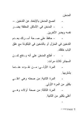 ‫ﺍﻟﻤﺩﺨﻥ.‬
‫ﺍﻨﺼﺢ ﺍﻟﻤﺩﺨﻥ ﺒﺎﻹﺒﺘﻌﺎﺩ ﻋﻥ ﺍﻟﺘﺩﺨﻴﻥ. −‬      ‫-‬
‫- ﺍﻟﻤﺩﺨﻥ ﻓﻲ ﺍﻷﻤﺎﻜﻥ ﺍﻟﻤﻐﻠﻘﺔ ﻴﻀـﺭ‬         ‫-‬
                            ‫ﻨﻔﺴﻪ ﻭﻴﻀﺭ ﺍﻷﺨﺭﻴﻥ.‬
‫- ﺤﺎﻓﻅ ﻋﻠﻲ ﺼـﺤﺔ ﺃﺴـﺭﺘﻙ ﺒﻌـﺩﻡ‬            ‫-‬
‫ﺍﻟﺘﺩﺨﻴﻥ ﻓﻲ ﺍﻟﻤﻨﺯل ﺃﻭ ﺒﺎﻟﺘﺩﺨﻴﻥ ﻓﻲ ﺍﻟﺒﻠﻜﻭﻨﺔ ﻤﻊ ﻏﻠﻕ‬
                                     ‫ﺍﻟﺒﺎﺏ ﺨﻠﻔﻙ.‬
‫- ﺃﻁﻠﻊ ﺍﻟﻤﺩﺨﻥ ﻋﻠﻲ ﺃﻨﻪ ﻴـﺩﻓﻊ ﺜﻤـﻥ‬        ‫-‬
                            ‫ﺍﻟﺴﺠﺎﺌﺭ ﺜﻼﺙ ﻤﺭﺍﺕ:‬
‫ﺍﻟﻤﺭﺓ ﺍﻷﻭﻟـﻲ: ﻤـﻥ ﻨﻘـﻭﺩﻩ ﻋﻨـﺩﻤﺎ‬         ‫-‬
                                        ‫ﻴﺸﺘﺭﻴﻬﺎ.‬
‫ﺍﻟﻤﺭﺓ ﺍﻟﺜﺎﻨﻴﺔ: ﻤﻥ ﺼﺤﺘﻪ ﻭﻫﻲ ﺍﻏﻠـﻲ‬        ‫-‬
                           ‫ﺒﻜﺜﻴﺭ ﻤﻥ ﺍﻟﻤﺭﺓ ﺍﻷﻭﻟﻲ.‬
‫ﺍﻟﻤﺭﺓ ﺍﻟﺜﺎﻟﺜﺔ: ﻤﻥ ﺼﺤﺔ ﺃﻭﻻﺩﻩ ﻭﻫـﻲ‬        ‫-‬
                           ‫ﺃﻏﻠﻲ ﺒﻜﺜﻴﺭ ﻤﻥ ﺍﻟﺜﺎﻨﻴﺔ.‬
                                        ‫-‬

                                        ‫ ‪ ١٢٩ PAGE‬‬
 