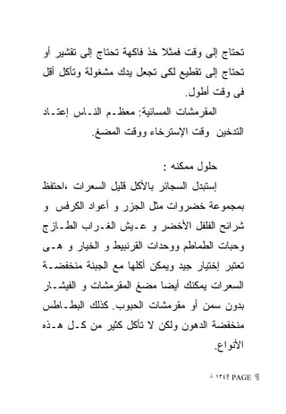 ‫ﺘﺤﺘﺎﺝ ﺇﻟﻰ ﻭﻗﺕ ﻓﻤﺜﻼ ﺨﺫ ﻓﺎﻜﻬﺔ ﺘﺤﺘﺎﺝ ﺇﻟﻰ ﺘﻘﺸﻴﺭ ﺃﻭ‬
‫ﺘﺤﺘﺎﺝ ﺇﻟﻰ ﺘﻘﻁﻴﻊ ﻟﻜﻰ ﺘﺠﻌل ﻴﺩﻙ ﻤﺸﻐﻭﻟﺔ ﻭﺘﺄﻜل ﺃﻗل‬
                                ‫ﻓﻰ ﻭﻗﺕ ﺃﻁﻭل.‬
‫ﺍﻟﻤﻘﺭﻤﺸﺎﺕ ﺍﻟﻤﺴﺎﺌﻴﺔ: ﻤﻌﻅـﻡ ﺍﻟﻨـﺎﺱ ﺇﻋﺘـﺎﺩ‬
           ‫ﺍﻟﺘﺩﺨﻴﻥ ﻭﻗﺕ ﺍﻹﺴﺘﺭﺨﺎﺀ ﻭﻭﻗﺕ ﺍﻟﻤﻀﻎ.‬

                           ‫ﺤﻠﻭل ﻤﻤﻜﻨﻪ :‬
‫ﺇﺴﺘﺒﺩل ﺍﻟﺴﺠﺎﺌﺭ ﺒﺎﻷﻜل ﻗﻠﻴل ﺍﻟﺴﻌﺭﺍﺕ ،ﺍﺤﺘﻔﻅ‬
‫ﺒﻤﺠﻤﻭﻋﺔ ﺨﻀﺭﻭﺍﺕ ﻤﺜل ﺍﻟﺠﺯﺭ ﻭ ﺃﻋﻭﺍﺩ ﺍﻟﻜﺭﻓﺱ ﻭ‬
‫ﺸﺭﺍﺌﺢ ﺍﻟﻔﻠﻔل ﺍﻷﺨﻀﺭ ﻭ ﻋـﻴﺵ ﺍﻟﻐـﺭﺍﺏ ﺍﻟﻁـﺎﺯﺝ‬
‫ﻭﺤﺒﺎﺕ ﺍﻟﻁﻤﺎﻁﻡ ﻭﻭﺤﺩﺍﺕ ﺍﻟﻘﺭﻨﺒﻴﻁ ﻭ ﺍﻟﺨﻴﺎﺭ ﻭ ﻫـﻰ‬
‫ﺘﻌﺘﺒﺭ ﺇﺨﺘﻴﺎﺭ ﺠﻴﺩ ﻭﻴﻤﻜﻥ ﺃﻜﻠﻬﺎ ﻤﻊ ﺍﻟﺠﺒﻨﺔ ﻤﻨﺨﻔﻀـﺔ‬
‫ﺍﻟﺴﻌﺭﺍﺕ ﻴﻤﻜﻨﻙ ﺃﻴﻀﺎ ﻤﻀﻎ ﺍﻟﻤﻘﺭﻤﺸﺎﺕ ﻭ ﺍﻟﻔﻴﺸـﺎﺭ‬
‫ﺒﺩﻭﻥ ﺴﻤﻥ ﺃﻭ ﻤﻘﺭﻤﺸﺎﺕ ﺍﻟﺤﺒﻭﺏ. ﻜﺫﻟﻙ ﺍﻟﺒﻁـﺎﻁﺱ‬
‫ﻤﻨﺨﻔﻀﺔ ﺍﻟﺩﻫﻭﻥ ﻭﻟﻜﻥ ﻻ ﺘﺄﻜل ﻜﺜﻴﺭ ﻤﻥ ﻜـل ﻫـﺫﻩ‬
                                       ‫ﺍﻷﻨﻭﺍﻉ.‬

                                      ‫ ‪ ١٣٤ PAGE‬‬
 