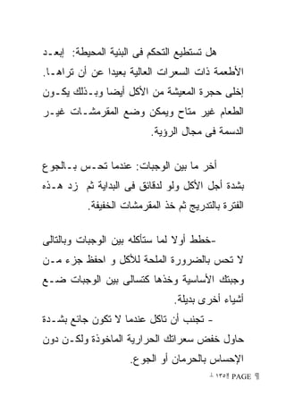 ‫ﻫل ﺘﺴﺘﻁﻴﻊ ﺍﻟﺘﺤﻜﻡ ﻓﻰ ﺍﻟﺒﺌﻴﺔ ﺍﻟﻤﺤﻴﻁﺔ: ﺇﺒﻌـﺩ‬
‫ﺍﻷﻁﻌﻤﺔ ﺫﺍﺕ ﺍﻟﺴﻌﺭﺍﺕ ﺍﻟﻌﺎﻟﻴﺔ ﺒﻌﻴﺩﺍ ﻋﻥ ﺃﻥ ﺘﺭﺍﻫـﺎ.‬
‫ﺇﺨﻠﻰ ﺤﺠﺭﺓ ﺍﻟﻤﻌﻴﺸﺔ ﻤﻥ ﺍﻷﻜل ﺃﻴﻀﺎ ﻭﺒـﺫﻟﻙ ﻴﻜـﻭﻥ‬
‫ﺍﻟﻁﻌﺎﻡ ﻏﻴﺭ ﻤﺘﺎﺡ ﻭﻴﻤﻜﻥ ﻭﻀﻊ ﺍﻟﻤﻘﺭﻤﺸـﺎﺕ ﻏﻴـﺭ‬
                          ‫ﺍﻟﺩﺴﻤﺔ ﻓﻰ ﻤﺠﺎل ﺍﻟﺭﺅﻴﺔ.‬

‫ﺃﺨﺭ ﻤﺎ ﺒﻴﻥ ﺍﻟﻭﺠﺒﺎﺕ: ﻋﻨﺩﻤﺎ ﺘﺤـﺱ ﺒـﺎﻟﺠﻭﻉ‬
‫ﺒﺸﺩﺓ ﺃﺠل ﺍﻷﻜل ﻭﻟﻭ ﻟﺩﻗﺎﺌﻕ ﻓﻰ ﺍﻟﺒﺩﺍﻴﺔ ﺜﻡ ﺯﺩ ﻫـﺫﻩ‬
          ‫ﺍﻟﻔﺘﺭﺓ ﺒﺎﻟﺘﺩﺭﻴﺞ ﺜﻡ ﺨﺫ ﺍﻟﻤﻘﺭﻤﺸﺎﺕ ﺍﻟﺨﻔﻴﻔﺔ.‬

‫-ﺨﻁﻁ ﺃﻭﻻ ﻟﻤﺎ ﺴﺘﺄﻜﻠﻪ ﺒﻴﻥ ﺍﻟﻭﺠﺒﺎﺕ ﻭﺒﺎﻟﺘﺎﻟﻰ‬
‫ﻻ ﺘﺤﺱ ﺒﺎﻟﻀﺭﻭﺭﺓ ﺍﻟﻤﻠﺤﺔ ﻟﻸﻜل ﻭ ﺍﺤﻔﻅ ﺠﺯﺀ ﻤـﻥ‬
‫ﻭﺠﺒﺘﻙ ﺍﻷﺴﺎﺴﻴﺔ ﻭﺨﺫﻫﺎ ﻜﺘﺴﺎﻟﻰ ﺒﻴﻥ ﺍﻟﻭﺠﺒﺎﺕ ﻀـﻊ‬
                                ‫ﺃﺸﻴﺎﺀ ﺃﺨﺭﻯ ﺒﺩﻴﻠﺔ.‬
‫- ﺘﺠﻨﺏ ﺃﻥ ﺘﺎﻜل ﻋﻨﺩﻤﺎ ﻻ ﺘﻜﻭﻥ ﺠﺎﺌﻊ ﺒﺸـﺩﺓ‬
‫ﺤﺎﻭل ﺨﻔﺽ ﺴﻌﺭﺍﺘﻙ ﺍﻟﺤﺭﺍﺭﻴﺔ ﺍﻟﻤﺎﺨﻭﺫﺓ ﻭﻟﻜـﻥ ﺩﻭﻥ‬
                    ‫ﺍﻹﺤﺴﺎﺱ ﺒﺎﻟﺤﺭﻤﺎﻥ ﺃﻭ ﺍﻟﺠﻭﻉ.‬
                                         ‫ ‪ ١٣٥ PAGE‬‬
 