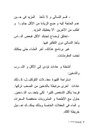 ‫ﺍﻟﻤﺯﻴﺩ ﻓﻰ ﺤـﻴﻥ‬   ‫- ﻗﺴﻡ ﺍﻟﺘﺴﺎﻟﻰ ﻭ ﻻ ﺘﺄﺨﺫ‬
‫ﻋﺩﻡ ﺍﻟﺤﺎﺠﺔ ﺇﻟﻴﻪ ﻭ ﻀﻊ ﺍﻟﺯﻴﺎﺩﺓ ﻤﻥ ﺍﻷﻜل ﺠﺎﻨﺒـﺎ ﻭ‬
            ‫ﺍﻁﻠﺏ ﻤﻥ ﺍﻷﺨﺭﻴﻥ ﺃﻻ ﻴﻌﻁﻴﻙ ﺍﻟﻤﺯﻴﺩ.‬
‫-ﺇﺨﺘﻠﻕ ﺃﻭﻀﺎﻉ ﺘﺠﻨﺒﻙ ﺍﻷﻜل ﻓﺒﻌﺽ ﺍﻟﻨـﺎﺱ‬
                   ‫ﻴﺄﺨﺫ ﺍﻟﺘﺴﺎﻟﻰ ﺩﻭﻥ ﺍﻟﺘﻔﻜﻴﺭ ﻓﻴﻬﺎ.‬
‫ﻏﻴﺭ ﺒﺭﻨﺎﻤﺞ ﻏﺫﺍﺌﻙ، ﺃﺨﺭ ﺍﻟﻌﺸﺎﺀ ﺤﺘﻰ ﻴﻤﻜﻨﻙ‬
                              ‫ﺘﺠﻨﺏ ﺍﻟﻤﻘﺭﻤﺸﺎﺕ.‬

‫ﺃﻨﺸﻁﺔ ﻭ ﻋﺎﺩﺍﺕ ﺘﺅﺩﻯ ﺇﻟﻰ ﺍﻷﻜل ﻭ ﺍﻟﺸـﺭﺏ‬
                                       ‫ﻭﺍﻟﺘﺩﺨﻴﻥ:‬
‫ﺇﺴﺘﺭﺍﺤﺔ ﺍﻟﻘﻬﻭﺓ ،ﺤﻔـﻼﺕ ﺍﻟﻜﻭﻜﺘﻴـل، ﻜـﺫﻟﻙ‬
‫ﻋﺎﺩﺍﺕ ﺃﺨﺭﻯ ﻤﺭﺘﺒﻁﺔ ﺒﺎﻟﺘﺩﺨﻴﻥ ﻤﻥ ﺍﻟﺼﻌﺏ ﺘﺭﻜﻬﺎ.‬
‫ﻓﺭﺒﻤﺎ ﻴﺄﻜل ﺍﻟﺸﺨﺹ ﻜﺜﻴﺭﺍ ﻟﻜﻰ ﻴﺘﺠﻨـﺏ ﺍﻟﺘـﺩﺨﻴﻥ.‬
‫ﺤﺎﻭل ﻤﻊ ﺍﻷﻁﻌﻤﺔ ﻭ ﺍﻟﻤﺸﺭﻭﺒﺎﺕ ﻤﻨﺨﻔﻀﺔ ﺍﻟﺴﻌﺭﺍﺕ‬
‫ﻭ ﺍﻟﻤﺎﺀ ﻓﻰ ﺍﻟﺤﻔﻼﺕ ﺍﻟﺨﺎﺼﺔ ﻭﺒﺫﻟﻙ ﻴﻤﻜﻨـﻙ ﺘﻌـﺩﻴل‬
                                   ‫ﺨﺭﻴﻁﺔ ﺃﻜﻠﻙ.‬

                                        ‫ ‪ ١٣٦ PAGE‬‬
 