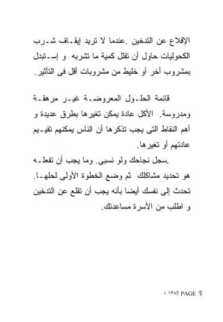 ‫ﺍﻹﻗﻼﻉ ﻋﻥ ﺍﻟﺘﺩﺨﻴﻥ .ﻋﻨﺩﻤﺎ ﻻ ﺘﺭﻴﺩ ﺇﻴﻘـﺎﻑ ﺸـﺭﺏ‬
‫ﺍﻟﻜﺤﻭﻟﻴﺎﺕ ﺤﺎﻭل ﺃﻥ ﺘﻘﻠل ﻜﻤﻴﺔ ﻤﺎ ﺘﺸﺭﺒﻪ ﻭ ﺇﺴـﺘﺒﺩل‬
‫ﺒﻤﺸﺭﻭﺏ ﺃﺨﺭ ﺃﻭ ﺨﻠﻴﻁ ﻤﻥ ﻤﺸﺭﻭﺒﺎﺕ ﺃﻗل ﻓﻰ ﺍﻟﺘﺄﺜﻴﺭ.‬

‫ﻗﺎﺌﻤﺔ ﺍﻟﺤﻠـﻭل ﺍﻟﻤﻌﺭﻭﻀـﺔ ﻏﻴـﺭ ﻤﺭﻫﻘـﺔ‬
‫ﻭﻤﺩﺭﻭﺴﺔ. ﺍﻷﻜل ﻋﺎﺩﺓ ﻴﻤﻜﻥ ﺘﻐﻴﺭﻫﺎ ﺒﻁﺭﻕ ﻋﺩﻴﺩﺓ ﻭ‬
‫ﺃﻫﻡ ﺍﻟﻨﻘﺎﻁ ﺍﻟﺘﻰ ﻴﺠﺏ ﺘﺫﻜﺭﻫﺎ ﺃﻥ ﺍﻟﻨﺎﺱ ﻴﻤﻜﻨﻬﻡ ﺘﻘﻴـﻴﻡ‬
                                ‫ﻋﺎﺩﺘﻬﻡ ﺃﻭ ﺘﻐﻴﺭﻫﺎ.‬
‫.ﺴﺠل ﻨﺠﺎﺤﻙ ﻭﻟﻭ ﻨﺴﺒﻰ. ﻭﻤﺎ ﻴﺠﺏ ﺃﻥ ﺘﻔﻌﻠـﻪ‬
‫ﻫﻭ ﺘﺤﺩﻴﺩ ﻤﺸﺎﻜﻠﻙ ﺜﻡ ﻭﻀﻊ ﺍﻟﺨﻁﻭﺓ ﺍﻷﻭﻟﻰ ﻟﺤﻠﻬـﺎ.‬
‫ﺘﺤﺩﺙ ﺇﻟﻰ ﻨﻔﺴﻙ ﺃﻴﻀﺎ ﺒﺄﻨﻪ ﻴﺠﺏ ﺃﻥ ﺘﻘﻠﻊ ﻋﻥ ﺍﻟﺘﺩﺨﻴﻥ‬
                     ‫ﻭ ﺍﻁﻠﺏ ﻤﻥ ﺍﻷﺴﺭﺓ ﻤﺴﺎﻋﺩﺘﻙ.‬




                                        ‫ ‪ ١٣٨ PAGE‬‬
 