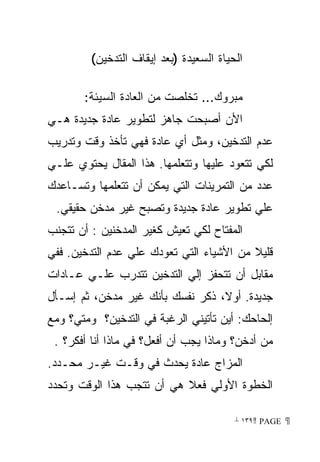 ‫ﺍﻟﺤﻴﺎﺓ ﺍﻟﺴﻌﻴﺩﺓ )ﺒﻌﺩ ﺇﻴﻘﺎﻑ ﺍﻟﺘﺩﺨﻴﻥ(‬

       ‫ﻤﺒﺭﻭﻙ... ﺘﺨﻠﺼﺕ ﻤﻥ ﺍﻟﻌﺎﺩﺓ ﺍﻟﺴﻴﺌﺔ:‬
‫ﺍﻷﻥ ﺃﺼﺒﺤﺕ ﺠﺎﻫﺯ ﻟﺘﻁﻭﻴﺭ ﻋﺎﺩﺓ ﺠﺩﻴﺩﺓ ﻫـﻲ‬
‫ﻋﺩﻡ ﺍﻟﺘﺩﺨﻴﻥ، ﻭﻤﺜل ﺃﻱ ﻋﺎﺩﺓ ﻓﻬﻲ ﺘﺄﺨﺫ ﻭﻗﺕ ﻭﺘﺩﺭﻴﺏ‬
‫ﻟﻜﻲ ﺘﺘﻌﻭﺩ ﻋﻠﻴﻬﺎ ﻭﺘﺘﻌﻠﻤﻬﺎ. ﻫﺫﺍ ﺍﻟﻤﻘﺎل ﻴﺤﺘﻭﻱ ﻋﻠـﻲ‬
‫ﻋﺩﺩ ﻤﻥ ﺍﻟﺘﻤﺭﻴﻨﺎﺕ ﺍﻟﺘﻲ ﻴﻤﻜﻥ ﺃﻥ ﺘﺘﻌﻠﻤﻬﺎ ﻭﺘﺴـﺎﻋﺩﻙ‬
 ‫ﻋﻠﻲ ﺘﻁﻭﻴﺭ ﻋﺎﺩﺓ ﺠﺩﻴﺩﺓ ﻭﺘﺼﺒﺢ ﻏﻴﺭ ﻤﺩﺨﻥ ﺤﻘﻴﻘﻲ.‬
‫ﺍﻟﻤﻔﺘﺎﺡ ﻟﻜﻲ ﺘﻌﻴﺵ ﻜﻐﻴﺭ ﺍﻟﻤﺩﺨﻨﻴﻥ : ﺃﻥ ﺘﺘﺠﻨﺏ‬
‫ﻗﻠﻴﻼ ﻤﻥ ﺍﻷﺸﻴﺎﺀ ﺍﻟﺘﻲ ﺘﻌﻭﺩﻙ ﻋﻠﻲ ﻋﺩﻡ ﺍﻟﺘﺩﺨﻴﻥ. ﻓﻔﻲ‬
                                          ‫ﹰ‬
‫ﻤﻘﺎﺒل ﺃﻥ ﺘﺘﺤﻔﺯ ﺇﻟﻲ ﺍﻟﺘﺩﺨﻴﻥ ﺘﺘﺩﺭﺏ ﻋﻠـﻲ ﻋـﺎﺩﺍﺕ‬
‫ﺠﺩﻴﺩﺓ. ﺃﻭ ﹰ، ﺫﻜﺭ ﻨﻔﺴﻙ ﺒﺄﻨﻙ ﻏﻴﺭ ﻤﺩﺨﻥ، ﺜﻡ ﺇﺴـﺄل‬
                                  ‫ﻻ‬
‫ﺇﻟﺤﺎﺤﻙ: ﺃﻴﻥ ﺘﺄﺘﻴﻨﻲ ﺍﻟﺭﻏﺒﺔ ﻓﻲ ﺍﻟﺘﺩﺨﻴﻥ؟ ﻭﻤﺘﻲ؟ ﻭﻤﻊ‬
 ‫ﻤﻥ ﺃﺩﺨﻥ؟ ﻭﻤﺎﺫﺍ ﻴﺠﺏ ﺃﻥ ﺃﻓﻌل؟ ﻓﻲ ﻤﺎﺫﺍ ﺃﻨﺎ ﺃﻓﻜﺭ؟ .‬
‫ﺍﻟﻤﺯﺍﺝ ﻋﺎﺩﺓ ﻴﺤﺩﺙ ﻓﻲ ﻭﻗـﺕ ﻏﻴـﺭ ﻤﺤـﺩﺩ.‬
‫ﺍﻟﺨﻁﻭﺓ ﺍﻷﻭﻟﻲ ﻓﻌﻼ ﻫﻲ ﺃﻥ ﺘﺘﺠﺏ ﻫﺫﺍ ﺍﻟﻭﻗﺕ ﻭﺘﺤﺩﺩ‬
                           ‫ﹰ‬

                                         ‫ ‪ ١٣٩ PAGE‬‬
 