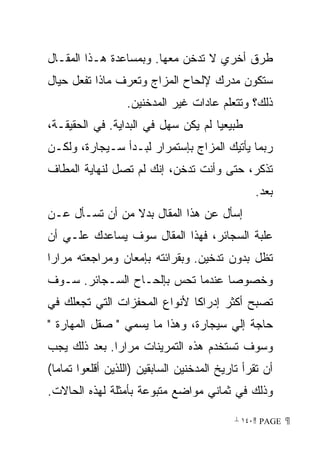 ‫ﻁﺭﻕ ﺃﺨﺭﻱ ﻻ ﺘﺩﺨﻥ ﻤﻌﻬﺎ. ﻭﺒﻤﺴﺎﻋﺩﺓ ﻫـﺫﺍ ﺍﻟﻤﻘـﺎل‬
‫ﺴﺘﻜﻭﻥ ﻤﺩﺭﻙ ﻹﻟﺤﺎﺡ ﺍﻟﻤﺯﺍﺝ ﻭﺘﻌﺭﻑ ﻤﺎﺫﺍ ﺘﻔﻌل ﺤﻴﺎل‬
                  ‫ﺫﻟﻙ؟ ﻭﺘﺘﻌﻠﻡ ﻋﺎﺩﺍﺕ ﻏﻴﺭ ﺍﻟﻤﺩﺨﻨﻴﻥ.‬
‫ﻁﺒﻴﻌﻴﺎ ﻟﻡ ﻴﻜﻥ ﺴﻬل ﻓﻲ ﺍﻟﺒﺩﺍﻴﺔ. ﻓﻲ ﺍﻟﺤﻘﻴﻘـﺔ،‬
                                    ‫ﹰ‬
‫ﺭﺒﻤﺎ ﻴﺄﺘﻴﻙ ﺍﻟﻤﺯﺍﺝ ﺒﺈﺴﺘﻤﺭﺍﺭ ﻟﺒـﺩﺃ ﺴـﻴﺠﺎﺭﺓ، ﻭﻟﻜـﻥ‬
‫ﺘﺫﻜﺭ، ﺤﺘﻰ ﻭﺃﻨﺕ ﺘﺩﺨﻥ، ﺇﻨﻙ ﻟﻡ ﺘﺼل ﻟﻨﻬﺎﻴﺔ ﺍﻟﻤﻁﺎﻑ‬
                                                ‫ﺒﻌﺩ.‬
‫ﺇﺴﺄل ﻋﻥ ﻫﺫﺍ ﺍﻟﻤﻘﺎل ﺒﺩﻻ ﻤﻥ ﺃﻥ ﺘﺴـﺄل ﻋـﻥ‬
                ‫ﹰ‬
‫ﻋﻠﺒﺔ ﺍﻟﺴﺠﺎﺌﺭ، ﻓﻬﺫﺍ ﺍﻟﻤﻘﺎل ﺴﻭﻑ ﻴﺴﺎﻋﺩﻙ ﻋﻠـﻲ ﺃﻥ‬
‫ﺘﻅل ﺒﺩﻭﻥ ﺘﺩﺨﻴﻥ. ﻭﺒﻘﺭﺍﺌﺘﻪ ﺒﺈﻤﻌﺎﻥ ﻭﻤﺭﺍﺠﻌﺘﻪ ﻤﺭﺍﺭﺍ‬
‫ﹰ‬
‫ﻭﺨﺼﻭﺼﺎ ﻋﻨﺩﻤﺎ ﺘﺤﺱ ﺒﺈﻟﺤـﺎﺡ ﺍﻟﺴـﺠﺎﺌﺭ. ﺴـﻭﻑ‬
                                 ‫ﹰ‬
‫ﺘﺼﺒﺢ ﺃﻜﺜﺭ ﺇﺩﺭﺍﻜﺎ ﻷﻨﻭﺍﻉ ﺍﻟﻤﺤﻔﺯﺍﺕ ﺍﻟﺘﻲ ﺘﺠﻌﻠﻙ ﻓﻲ‬
                             ‫ﹰ‬
‫ﺤﺎﺠﺔ ﺇﻟﻲ ﺴﻴﺠﺎﺭﺓ، ﻭﻫﺫﺍ ﻤﺎ ﻴﺴﻤﻲ  ﺼﻘل ﺍﻟﻤﻬﺎﺭﺓ ‬
‫ﻭﺴﻭﻑ ﺘﺴﺘﺨﺩﻡ ﻫﺫﻩ ﺍﻟﺘﻤﺭﻴﻨﺎﺕ ﻤﺭﺍﺭﺍ. ﺒﻌﺩ ﺫﻟﻙ ﻴﺠﺏ‬
             ‫ﹰ‬
‫ﺃﻥ ﺘﻘﺭﺃ ﺘﺎﺭﻴﺦ ﺍﻟﻤﺩﺨﻨﻴﻥ ﺍﻟﺴﺎﺒﻘﻴﻥ )ﺍﻟﻠﺫﻴﻥ ﺃﻗﻠﻌﻭﺍ ﺘﻤﺎﻤﺎ(‬
‫ﻭﺫﻟﻙ ﻓﻲ ﺜﻤﺎﻨﻲ ﻤﻭﺍﻀﻊ ﻤﺘﺒﻭﻋﺔ ﺒﺄﻤﺜﻠﺔ ﻟﻬﺫﻩ ﺍﻟﺤﺎﻻﺕ.‬

                                            ‫ ‪ ١٤٠ PAGE‬‬
 