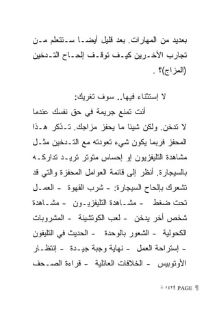 ‫ﺒﻌﺩﻴﺩ ﻤﻥ ﺍﻟﻤﻬﺎﺭﺍﺕ. ﺒﻌﺩ ﻗﻠﻴل ﺃﻴﻀـﺎ ﺴـﺘﺘﻌﻠﻡ ﻤـﻥ‬
            ‫ﹰ‬
‫ﺘﺠﺎﺭﺏ ﺍﻷﺨـﺭﻴﻥ ﻜﻴـﻑ ﺘﻭﻗـﻑ ﺇﻟﺤـﺎﺡ ﺍﻟﺘـﺩﺨﻴﻥ‬
                                       ‫)ﺍﻟﻤﺯﺍﺝ(؟ .‬

             ‫ﻻ ﺇﺴﺘﺜﻨﺎﺀ ﻓﻴﻬﺎ.. ﺴﻭﻑ ﺘﻐﺭﻴﻙ:‬
‫ﺃﻨﺕ ﺘﻤﻨﻊ ﺠﺭﻴﻤﺔ ﻓﻲ ﺤﻕ ﻨﻔﺴﻙ ﻋﻨﺩﻤﺎ‬
‫ﻻ ﺘﺩﺨﻥ. ﻭﻟﻜﻥ ﺸﻴﺌﺎ ﻤﺎ ﻴﺤﻔﺯ ﻤﺯﺍﺠﻙ. ﺘـﺫﻜﺭ ﻫـﺫﺍ‬
                          ‫ﹰ‬
‫ﺍﻟﻤﺤﻔﺯ ﻓﺭﺒﻤﺎ ﻴﻜﻭﻥ ﺸﻲﺀ ﺘﻌﻭﺩﺘﻪ ﻤﻊ ﺍﻟﺘـﺩﺨﻴﻥ ﻤﺜـل‬
‫ﻤﺸﺎﻫﺩﺓ ﺍﻟﺘﻠﻴﻔﺯﻴﻭﻥ ﺇﻭ ﺇﺤﺴﺎﺱ ﻤﺘﻭﺘﺭ ﺘﺭﻴـﺩ ﺘﺩﺍﺭﻜـﻪ‬
‫ﺒﺎﻟﺴﻴﺠﺎﺭﺓ. ﺃﻨﻅﺭ ﺇﻟﻰ ﻗﺎﺌﻤﺔ ﺍﻟﻌﻭﺍﻤل ﺍﻟﻤﺤﻔﺯﺓ ﻭﺍﻟﺘﻲ ﻗﺩ‬
‫ﺘﺸﻌﺭﻙ ﺒﺈﻟﺤﺎﺡ ﺍﻟﺴﻴﺠﺎﺭﺓ: - ﺸﺭﺏ ﺍﻟﻘﻬﻭﺓ - ﺍﻟﻌﻤـل‬
‫- ﻤﺸـﺎﻫﺩﺓ ﺍﻟﺘﻠﻴﻔﺯﻴـﻭﻥ - ﻤﺸـﺎﻫﺩﺓ‬        ‫ﺘﺤﺕ ﻀﻐﻁ‬
‫ﺸﺨﺹ ﺃﺨﺭ ﻴﺩﺨﻥ - ﻟﻌﺏ ﺍﻟﻜﻭﺘﺸﻴﻨﺔ - ﺍﻟﻤﺸﺭﻭﺒﺎﺕ‬
‫ﺍﻟﻜﺤﻭﻟﻴﺔ - ﺍﻟﺸﻌﻭﺭ ﺒﺎﻟﻭﺤﺩﺓ - ﺍﻟﺤﺩﻴﺙ ﻓﻲ ﺍﻟﺘﻠﻴﻔﻭﻥ‬
‫- ﺇﺴﺘﺭﺍﺤﺔ ﺍﻟﻌﻤل - ﻨﻬﺎﻴﺔ ﻭﺠﺒﺔ ﺠﻴـﺩﺓ - ﺇﻨﺘﻅـﺎﺭ‬
‫ﺍﻷﻭﺘﻭﺒﻴﺱ - ﺍﻟﺨﻼﻓﺎﺕ ﺍﻟﻌﺎﺌﻠﻴﺔ - ﻗﺭﺍﺀﺓ ﺍﻟﺼـﺤﻑ‬

                                         ‫ ‪ ١٤٢ PAGE‬‬
 