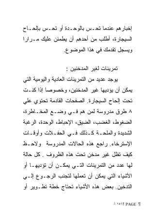 ‫ﺇﺨﺒﺎﺭﻫﻡ ﻋﻨﺩﻤﺎ ﺘﺤـﺱ ﺒﺎﻟﻭﺤـﺩﺓ ﺃﻭ ﺘﺤـﺱ ﺒﺈﻟﺤـﺎﺡ‬
‫ﺍﻟﺴﻴﺠﺎﺭﺓ، ﺃﻁﻠﺏ ﻤﻥ ﺃﺤﺩﻫﻡ ﺃﻥ ﻴﻁﻤﺌﻥ ﻋﻠﻴﻙ ﻤـﺭﺍﺭﺍ‬
‫ﹰ‬
                  ‫ﻭﻴﺴﺠل ﺘﻘﺩﻤﻙ ﻓﻲ ﻫﺫﺍ ﺍﻟﻤﻭﻀﻭﻉ.‬

                    ‫ﺘﻤﺭﻴﻨﺎﺕ ﻟﻐﻴﺭ ﺍﻟﻤﺩﺨﻨﻴﻥ :‬
‫ﻴﻭﺠﺩ ﻋﺩﻴﺩ ﻤﻥ ﺍﻟﺘﻤﺭﻴﻨﺎﺕ ﺍﻟﻌﺎﺩﻴﺔ ﻭﺍﻟﻴﻭﻤﻴﺔ ﺍﻟﺘﻲ‬
‫ﻴﻤﻜﻥ ﺃﻥ ﻴﺅﺩﻴﻬﺎ ﻏﻴﺭ ﺍﻟﻤﺩﺨﻨﻴﻥ، ﻭﺨﺼﻭﺼﺎ ﺇﺫﺍ ﻜﻨـﺕ‬
         ‫ﹰ‬
‫ﺘﺤﺕ ﺇﻟﺤﺎﺡ ﺍﻟﺴﻴﺠﺎﺭﺓ. ﺍﻟﺼﻔﺤﺎﺕ ﺍﻟﻘﺎﺩﻤﺔ ﺘﺤﺘﻭﻱ ﻋﻠﻲ‬
‫٨ ﻁﺭﻕ ﻤﺩﺭﻭﺴﺔ ﻟﻤﻥ ﻫﻡ ﻓـﻲ ﻭﻀـﻊ ﺍﻟﻤﺨـﺎﻁﺭﺓ،‬
‫ﺍﻟﻀﻐﻭﻁ، ﺍﻟﻐﻀﺏ، ﺍﻟﻀﻴﻕ، ﺍﻹﺤﺒﺎﻁ، ﺍﻟﻭﺤﺩﺓ، ﺍﻟﺭﻏﺒﺔ‬
‫ﺍﻟﺸﺩﻴﺩﺓ ﻭﺍﻟﻤﻠﺤـﺔ ﻜـﺫﻟﻙ ﻓـﻲ ﺍﻟﺤﻔـﻼﺕ ﻭﺃﻭﻗـﺎﺕ‬
‫ﺍﻹﺴﺘﺭﺨﺎﺀ. ﺭﺍﺠﻊ ﻫﺫﻩ ﺍﻟﺤﺎﻻﺕ ﺍﻟﻤﺩﺭﻭﺴﺔ ﻭﻻﺤـﻅ‬
‫ﻜﻴﻑ ﺘﻅل ﻏﻴﺭ ﻤﺩﺨﻥ ﺘﺤﺕ ﻫﺫﻩ ﺍﻟﻅﺭﻭﻑ . ﻜل ﺤﺎﻟﺔ‬
‫ﻟﻬﺎ ﻋﺩﺩ ﻤﻥ ﺍﻟﺘﻤﺭﻴﻨﺎﺕ ﺍﻟﺘـﻲ ﻴﻤﻜـﻥ ﺃﻥ ﺘﺅﺩﻴﻬـﺎ ﺃﻭ‬
‫ﺍﻷﺸﻴﺎﺀ ﺍﻟﺘﻲ ﻴﻤﻜﻥ ﺃﻥ ﺘﻌﻤﻠﻬﺎ ﻟﺘﺠﻨﺏ ﺍﻟﺭﺠـﻭﻉ ﺇﻟـﻲ‬
‫ﺍﻟﺘﺩﺨﻴﻥ. ﺒﻌﺽ ﻫﺫﻩ ﺍﻷﺸﻴﺎﺀ ﺘﺤﺘﺎﺝ ﺨﻁﺔ ﺘﻁـﻭﻴﺭ ﺃﻭ‬

                                          ‫ ‪ ١٥١ PAGE‬‬
 