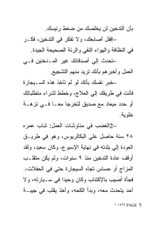 ‫ﺒﺄﻥ ﺍﻟﺘﺩﺨﻴﻥ ﻟﻥ ﻴﺨﻠﺼﻙ ﻤﻥ ﻀﻐﻁ ﺭﺌﻴﺴﻙ.‬
‫−ﺇﻗﻔل ﺃﺼﺎﺒﻌﻙ، ﻭﻻ ﺘﻔﻜﺭ ﻓﻲ ﺍﻟﺘﺩﺨﻴﻥ، ﻓﻜـﺭ‬
   ‫ﻓﻲ ﺍﻟﻨﻅﺎﻓﺔ ﻭﺍﻟﻬﻭﺍﺀ ﺍﻟﻨﻘﻲ ﻭﺍﻟﺭﺌﺔ ﺍﻟﺼﺤﻴﺤﺔ ﺍﻟﺠﻴﺩﺓ.‬
‫−ﺘﺤﺩﺙ ﺇﻟﻲ ﺃﺼﺩﻗﺎﺌﻙ ﻏﻴﺭ ﺍﻟﻤـﺩﺨﻨﻴﻥ ﻓـﻲ‬
           ‫ﺍﻟﻌﻤل ﻭﺃﺨﺒﺭﻫﻡ ﺒﺄﻨﻙ ﺘﺭﻴﺩ ﻤﻨﻬﻡ ﺍﻟﺘﺸﺠﻴﻊ.‬
‫−ﺨﺒﺭ ﻨﻔﺴﻙ ﺒﺄﻨﻙ ﻟﻭ ﻟﻡ ﺘﺎﺨﺫ ﻫﺫﻩ ﺍﻟﺴـﻴﺠﺎﺭﺓ‬
‫ﻓﺄﻨﺕ ﻓﻲ ﻁﺭﻴﻘﻙ ﺇﻟﻲ ﺍﻟﻌﻼﺝ، ﻭﺨﻁﻁ ﻟﺸﺭﺍﺀ ﻤﺘﻁﻠﺒﺎﺘﻙ‬
‫ﺃﻭ ﺤﺩﺩ ﻤﻴﻌﺎﺩ ﻤﻊ ﺼﺩﻴﻕ ﻟﺘﺨﺭﺠﺎ ﻤﻌـﺎ ﻓـﻲ ﻨﺯﻫـﺔ‬
          ‫ﹰ‬
                                           ‫ﺨﻠﻭﻴﺔ.‬
‫−2ﺍﻟﻐﻀﺏ ﻓﻲ ﻤﻨﺎﻭﺸﺎﺕ ﺍﻟﻌﻤل: ﺸﺎﺏ ﻋﻤﺭﻩ‬
‫٨٢ ﺴﻨﺔ ﺤﺎﺼل ﻋﻠﻲ ﺍﻟﺒﻜﺎﻟﺭﻴﻭﺱ، ﻭﻫﻭ ﻓﻲ ﻁﺭﻴـﻕ‬
‫ﺍﻟﻌﻭﺩﺓ ﺇﻟﻲ ﺒﻠﺩﺘﻪ ﻓﻲ ﻨﻬﺎﻴﺔ ﺍﻹﺴﺒﻭﻉ، ﻭﻜﺎﻥ ﺴﻌﻴﺩ، ﻭﻟﻘﺩ‬
‫ﺃﻭﻗﻑ ﻋﺎﺩﺓ ﺍﻟﺘﺩﺨﻴﻥ ﻤﻨﺫ ٩ ﺴﻨﻭﺍﺕ، ﻭﻟﻡ ﻴﻜﻥ ﻤﺘﻘﻠـﺏ‬
‫ﺍﻟﻤﺯﺍﺝ ﺃﻭ ﺤﺴﺎﺱ ﺘﺠﺎﻩ ﺍﻟﺴﻴﺠﺎﺭﺓ ﺤﺘﻲ ﻓﻲ ﺍﻟﺤﻔﻼﺕ،.‬
‫ﻓﺠﺄﺓ ﺃﺼﻴﺏ ﺒﺎﻹﻜﺘﺌﺎﺏ ﻭﻜﺎﻥ ﻭﺤﻴﺩﺍ ﻓﻲ ﺴـﻴﺎﺭﺘﻪ، ﻭﻻ‬
               ‫ﹰ‬
‫ﺃﺤﺩ ﻴﺘﺤﺩﺙ ﻤﻌﻪ، ﻭﺒﺩﺃ ﺍﻟﻜﺤﻪ، ﻭﺃﺨﺫ ﻴﻘﻠﺏ ﻓﻲ ﺠﻴﺒـﺔ‬

                                         ‫ ‪ ١٥٣ PAGE‬‬
 