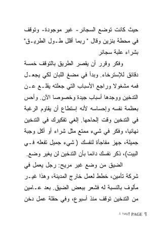 ‫ﺤﻴﺙ ﻜﺎﻨﺕ ﺘﻭﻀﻊ ﺍﻟﺴﺠﺎﺌﺭ- ﻏﻴﺭ ﻤﻭﺠﻭﺩﺓ- ﻭﺘﻭﻗﻑ‬
‫ﻓﻲ ﻤﺤﻁﺔ ﺒﻨﺯﻴﻥ ﻭﻗﺎل  ﺭﺒﻤﺎ ﺃﻗﻠل ﻁـﻭل ﺍﻟﻁﺭﻴـﻕ‬
                              ‫ﺒﺸﺭﺍﺀ ﻋﻠﺒﺔ ﺴﺠﺎﺌﺭ‬
‫ﻭﻓﻜﺭ ﻭﻗﺭﺭ ﺃﻥ ﻴﻘﺼﺭ ﺍﻟﻁﺭﻴﻕ ﺒﺎﻟﺘﻭﻗﻑ ﺨﻤﺴﺔ‬
‫ﺩﻗﺎﺌﻕ ﻟﻺﺴﺘﺭﺨﺎﺀ. ﻭﺒﺩﺃ ﻓﻲ ﻤﻀﻎ ﺍﻟﻠﺒﺎﻥ ﻟﻜﻲ ﻴﺠﻌـل‬
‫ﻓﻤﻪ ﻤﺸﻐﻭﻻ ﻭﺭﺍﺠﻊ ﺍﻷﺴﺒﺎﺏ ﺍﻟﺘﻲ ﺠﻌﻠﺘﻪ ﻴﻘﻠـﻊ ﻋـﻥ‬
                                  ‫ﹰ‬
‫ﺍﻟﺘﺩﺨﻴﻥ ﻭﻭﺠﺩﻫﺎ ﺃﺴﺒﺎﺏ ﺠﻴﺩﺓ ﻭﺨﺼﻭﺼﺎ ﺍﻵﻥ. ﻭﺃﺤﺱ‬
          ‫ﹰ‬
‫ﺒﻌﻅﻤﺔ ﻨﻔﺴﻪ ﻭﺇﺤﺴﺎﺴﻪ ﻷﻨﻪ ﺇﺴﺘﻁﺎﻉ ﺃﻥ ﻴﻘﺎﻭﻡ ﺍﻟﺭﻏﺒﺔ‬
‫ﻓﻲ ﺍﻟﺘﺩﺨﻴﻥ ﻭﻗﺕ ﺇﻟﺤﺎﺤﻬﺎ. ﺇﻟﻐﻲ ﺘﻔﻜﻴﺭﻙ ﻓﻲ ﺍﻟﺘﺩﺨﻴﻥ‬
‫ﻨﻬﺎﺌﻴﹰ، ﻭﻓﻜﺭ ﻓﻲ ﺸﻲﺀ ﻤﻤﺘﻊ ﻤﺜل ﺸﺭﺍﺀ ﺃﻭ ﺃﻜل ﻭﺠﺒﺔ‬
                                       ‫ﺎ‬
‫ﺠﻤﻴﻠﺔ، ﺠﻬﺯ ﻤﻔﺎﺠﺄﺓ ﻟﻨﻔﺴﻙ ) ﺸﻲﺀ ﺠﻤﻴل ﺘﻔﻌﻠﻪ ﻓـﻲ‬
‫ﺍﻟﺒﻴﺕ(، ﺫﻜﺭ ﻨﻔﺴﻙ ﺩﺍﺌﻤﺎ ﺒﺄﻥ ﺍﻟﺘﺩﺨﻴﻥ ﻟﻥ ﻴﻐﻴﺭ ﻭﻀﻊ.‬
                         ‫ﹰ‬
‫ﺍﻟﻀﻴﻕ ﻤﻥ ﻭﻀﻊ ﻏﻴﺭ ﻤﺭﻴﺢ: ﺭﺠل ﻴﻌﻤل ﻓﻲ‬
‫ﺸﺭﻜﺔ ﺘﺄﻤﻴﻥ، ﺨﻁﻁ ﻟﻌﻤل ﺨﺎﺭﺝ ﺍﻟﻤﺩﻴﻨﺔ، ﻭﻫﺫﺍ ﻏﻴـﺭ‬
‫ﻤﺄﻟﻭﻑ ﺒﺎﻟﻨﺴﺒﺔ ﻟﻪ ﻓﺸﻌﺭ ﺒﺒﻌﺽ ﺍﻟﻀﻴﻕ. ﺒﻌﺩ ﻋـﺎﻤﻴﻥ‬
‫ﻤﻥ ﺍﻟﺘﺩﺨﻴﻥ ﺘﻭﻗﻑ ﻤﻨﺫ ﺃﺴﺒﻭﻉ، ﻭﻓﻲ ﺤﻔﻠﺔ ﻋﻤل ﺩﺨﻥ‬

                                      ‫ ‪ ١٥٤ PAGE‬‬
 