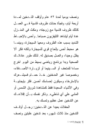 ‫ﻭﻨﺼﻑ ﻴﻭﻤﻴﺎ ﻟﻤﺩﺓ ٢٥ ﻋﺎﻡ ﻭﺃﻭﻗﻑ ﺍﻟﺘـﺩﺨﻴﻥ ﻟﻤـﺩﺓ‬
                                 ‫ﹰ‬
‫ﺃﺭﺒﻌﺔ ﺃﻴﺎﻡ، ﻭﻓﺠﺄﺓ ﺤﺩﺜﺕ ﻅﺭﻭﻑ ﻗﺎﺴﻴﺔ ﻓـﻲ ﺍﻟﻌﻤـل‬
‫ﻜﺫﻟﻙ ﻅﺭﻭﻑ ﻗﺎﺴﻴﺔ ﻤﻊ ﺯﻭﺠﺘﻪ، ﻭﻤﻜﺙ ﻓﻲ ﺍﻟﻤﻨـﺯل‬
‫ﻋﺩﺓ ﺃﻴﺎﻡ ﻟﻴﺸﺎﻫﺩ ﺍﻟﺘﻠﻴﻔﺯﻴﻭﻥ ﺼﺒﺎﺤﺎ. ﻭﺃﺤﺱ ﺒﺎﻹﺤﺒـﺎﻁ‬
               ‫ﹰ‬
‫ﺍﻟﺸﺩﻴﺩ ﺒﺴﺒﺏ ﻫﺫﻩ ﺍﻟﻅﺭﻭﻑ ﻭﻤﻌﻬﺎ ﺍﻟﺴﻴﺠﺎﺭﺓ، ﻭﺒﻴﻨﻤـﺎ‬
‫ﻫﻭ ﻤﺤﺒﻁ ﺃﺤﺱ ﺒﺈﻟﺤﺎﺡ ﻗﻭﻱ ﻟﻠﺴﻴﺠﺎﺭﺓ ﻭﻟﻜﻨﻪ ﻓﻜﺭ ﺃﻻ‬
‫ﻴﻅل ﻭﺤﻴﺩﹰ، ﻭﺍﺘﺼل ﺒﺼﺩﻴﻕ ﻟﻪ. ﻟﺫﻟﻙ ﻁﻭﺭ ﻋﺎﺩﺍﺘـﻙ‬
                                  ‫ﺍ‬
‫ﺍﻟﺼﺤﻴﺔ ﻭﺒﺩﺍ ﺒﺭﻨﺎﻤﺞ ﺭﻴﺎﻀﻲ ﺒﺴﻴﻁ ﻤﻥ ﺍﻟﻴﻭﻡ. ﺍﺨﺭﺝ‬
‫ﻤﺴﺎﺀﺍ ﻟﻠﻤﺘﺤﻑ ﺃﻭ ﺍﻟﺴـﻴﻨﻴﻤﺎ ﺃﻭ ﻟﺯﻴـﺎﺭﺓ ﺍﻷﺼـﺩﻗﺎﺀ،‬
                                         ‫ﹰ‬
‫ﻭﺨﺼﻭﺼﺎ ﻏﻴﺭ ﺍﻟﻤﺩﺨﻨﻴﻥ. ﺨـﺫ ﺤﻤـﺎﻡ ﻓﺴﻴﺸـﻌﺭﻙ‬
                                 ‫ﹰ‬
‫ﺒﺎﻹﺴﺘﺭﺨﺎﺀ ﻭﺴﻴﻜﻭﻥ ﺇﺤﺴﺎﺴﻙ ﺃﺤﺴﻥ. ﻓﻜﺭ ﺒﺈﻴﺠﺎﺒﻴـﺔ‬
‫ﻭﻓﻲ ﺍﻷﺸﻴﺎﺀ ﺍﻟﺴﻌﻴﺩﺓ ﻓﻘﻁ ﻜﻤﺸﺎﻫﺩﺓ ﺸﺭﻭﻕ ﺍﻟﺸﻤﺱ ﺃﻭ‬
‫ﺍﻟﻤﺸﻲ ﻋﻠﻲ ﺃﻱ ﺸﺎﻁﻲﺀ. ﻭﺫﻜﺭ ﻨﻔﺴﻙ ﺒـﺄﻥ ﺇﻗﻼﻋـﻙ‬
               ‫ﻋﻥ ﺍﻟﺘﺩﺨﻴﻥ ﻋﻤل ﻋﻅﻴﻡ ﻭﺘﻤﺴﻙ ﺒﻪ.‬
‫ﺍﻟﺤﻔﻼﺕ ﺒﻌﻴﺩﺍ ﻋﻥ ﺍﻟﺘـﺩﺨﻴﻥ: ﺭﺠـل ﺃﻭﻗـﻑ‬
                        ‫ﹰ‬
‫ﺍﻟﺘﺩﺨﻴﻥ ﻤﻨﺫ ﺜﻼﺙ ﺸﻬﻭﺭ، ﺒﻌﺩ ﺘﺩﺨﻴﻥ ﻋﻠﺒﺘﻴﻥ ﻭﻨﺼﻑ‬

                                       ‫ ‪ ١٥٧ PAGE‬‬
 