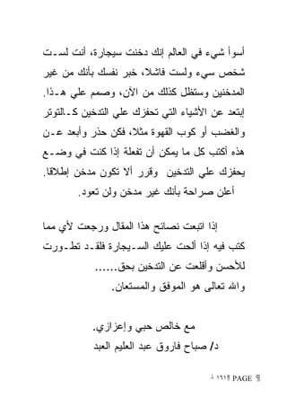 ‫ﺃﺴﻭﺃ ﺸﻲﺀ ﻓﻲ ﺍﻟﻌﺎﻟﻡ ﺇﻨﻙ ﺩﺨﻨﺕ ﺴﻴﺠﺎﺭﺓ، ﺃﻨﺕ ﻟﺴـﺕ‬
‫ﺸﺨﺹ ﺴﻲﺀ ﻭﻟﺴﺕ ﻓﺎﺸﻼ، ﺨﺒﺭ ﻨﻔﺴﻙ ﺒﺄﻨﻙ ﻤﻥ ﻏﻴﺭ‬
‫ﺍﻟﻤﺩﺨﻨﻴﻥ ﻭﺴﺘﻅل ﻜﺫﻟﻙ ﻤﻥ ﺍﻵﻥ، ﻭﺼﻤﻡ ﻋﻠﻲ ﻫـﺫﺍ.‬
‫ﺇﺒﺘﻌﺩ ﻋﻥ ﺍﻷﺸﻴﺎﺀ ﺍﻟﺘﻲ ﺘﺤﻔﺯﻙ ﻋﻠﻲ ﺍﻟﺘﺩﺨﻴﻥ ﻜـﺎﻟﺘﻭﺘﺭ‬
‫ﻭﺍﻟﻐﻀﺏ ﺃﻭ ﻜﻭﺏ ﺍﻟﻘﻬﻭﺓ ﻤﺜﻼ، ﻓﻜﻥ ﺤﺫﺭ ﻭﺃﺒﻌﺩ ﻋـﻥ‬
‫ﻫﺫﻩ ﺃﻜﺘﺏ ﻜل ﻤﺎ ﻴﻤﻜﻥ ﺃﻥ ﺘﻔﻌﻠﺔ ﺇﺫﺍ ﻜﻨﺕ ﻓﻲ ﻭﻀـﻊ‬
‫ﻴﺤﻔﺯﻙ ﻋﻠﻲ ﺍﻟﺘﺩﺨﻴﻥ ﻭﻗﺭﺭ ﺃﻻ ﺘﻜﻭﻥ ﻤﺩﺨﻥ ﺇﻁﻼﻗﺎ.‬
 ‫ﹰ‬
        ‫ﺃﻋﻠﻥ ﺼﺭﺍﺤﺔ ﺒﺄﻨﻙ ﻏﻴﺭ ﻤﺩﺨﻥ ﻭﻟﻥ ﺘﻌﻭﺩ.‬

‫ﺇﺫﺍ ﺍﺘﺒﻌﺕ ﻨﺼﺎﺌﺢ ﻫﺫﺍ ﺍﻟﻤﻘﺎل ﻭﺭﺠﻌﺕ ﻷﻱ ﻤﻤﺎ‬
‫ﻜﺘﺏ ﻓﻴﻪ ﺇﺫﺍ ﺃﻟﺤﺕ ﻋﻠﻴﻙ ﺍﻟﺴـﻴﺠﺎﺭﺓ ﻓﻠﻘـﺩ ﺘﻁـﻭﺭﺕ‬
            ‫ﻟﻸﺤﺴﻥ ﻭﺃﻗﻠﻌﺕ ﻋﻥ ﺍﻟﺘﺩﺨﻴﻥ ﺒﺤﻕ......‬
               ‫ﻭﺍﷲ ﺘﻌﺎﻟﻰ ﻫﻭ ﺍﻟﻤﻭﻓﻕ ﻭﺍﻟﻤﺴﺘﻌﺎﻥ.‬


           ‫ﻤﻊ ﺨﺎﻟﺹ ﺤﺒﻲ ﻭﺇﻋﺯﺍﺯﻱ.‬
           ‫ﺩ/ ﺼﺒﺎﺡ ﻓﺎﺭﻭﻕ ﻋﺒﺩ ﺍﻟﻌﻠﻴﻡ ﺍﻟﻌﺒﺩ‬

                                       ‫ ‪ ١٦١ PAGE‬‬
 