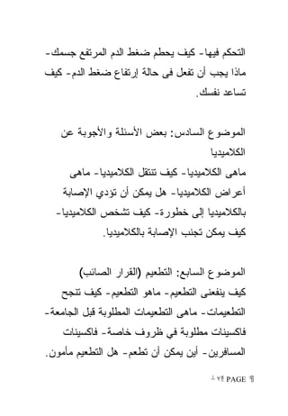 ‫ﺍﻟﺘﺤﻜﻡ ﻓﻴﻬﺎ- ﻜﻴﻑ ﻴﺤﻁﻡ ﻀﻐﻁ ﺍﻟﺩﻡ ﺍﻟﻤﺭﺘﻔﻊ ﺠﺴﻤﻙ-‬
‫ﻤﺎﺫﺍ ﻴﺠﺏ ﺃﻥ ﺘﻔﻌل ﻓﻰ ﺤﺎﻟﺔ ﺇﺭﺘﻔﺎﻉ ﻀﻐﻁ ﺍﻟﺩﻡ- ﻜﻴﻑ‬
                                   ‫ﺘﺴﺎﻋﺩ ﻨﻔﺴﻙ.‬


   ‫ﺍﻟﻤﻭﻀﻭﻉ ﺍﻟﺴﺎﺩﺱ: ﺒﻌﺽ ﺍﻷﺴﺌﻠﺔ ﻭﺍﻷﺠﻭﺒﺔ ﻋﻥ‬
                                      ‫ﺍﻟﻜﻼﻤﻴﺩﻴﺎ‬
     ‫ﻤﺎﻫﻰ ﺍﻟﻜﻼﻤﻴﺩﻴﺎ- ﻜﻴﻑ ﺘﻨﺘﻘل ﺍﻟﻜﻼﻤﻴﺩﻴﺎ- ﻤﺎﻫﻰ‬
    ‫ﺃﻋﺭﺍﺽ ﺍﻟﻜﻼﻤﻴﺩﻴﺎ- ﻫل ﻴﻤﻜﻥ ﺃﻥ ﺘﺅﺩﻱ ﺍﻹﺼﺎﺒﺔ‬
  ‫ﺒﺎﻟﻜﻼﻤﻴﺩﻴﺎ ﺇﻟﻰ ﺨﻁﻭﺭﺓ- ﻜﻴﻑ ﺘﺸﺨﺹ ﺍﻟﻜﻼﻤﻴﺩﻴﺎ-‬
             ‫ﻜﻴﻑ ﻴﻤﻜﻥ ﺘﺠﻨﺏ ﺍﻹﺼﺎﺒﺔ ﺒﺎﻟﻜﻼﻤﻴﺩﻴﺎ.‬


        ‫ﺍﻟﻤﻭﻀﻭﻉ ﺍﻟﺴﺎﺒﻊ: ﺍﻟﺘﻁﻌﻴﻡ )ﺍﻟﻘﺭﺍﺭ ﺍﻟﺼﺎﺌﺏ(‬
    ‫ﻜﻴﻑ ﻴﻨﻔﻌﻨﻰ ﺍﻟﺘﻁﻌﻴﻡ- ﻤﺎﻫﻭ ﺍﻟﺘﻁﻌﻴﻡ- ﻜﻴﻑ ﺘﻨﺠﺢ‬
‫ﺍﻟﺘﻁﻌﻴﻤﺎﺕ- ﻤﺎﻫﻰ ﺍﻟﺘﻁﻌﻴﻤﺎﺕ ﺍﻟﻤﻁﻠﻭﺒﺔ ﻗﺒل ﺍﻟﺠﺎﻤﻌﺔ-‬
    ‫ﻓﺎﻜﺴﻴﻨﺎﺕ ﻤﻁﻠﻭﺒﺔ ﻓﻲ ﻅﺭﻭﻑ ﺨﺎﺼﺔ- ﻓﺎﻜﺴﻴﻨﺎﺕ‬
‫ﺍﻟﻤﺴﺎﻓﺭﻴﻥ- ﺃﻴﻥ ﻴﻤﻜﻥ ﺃﻥ ﺘﻁﻌﻡ- ﻫل ﺍﻟﺘﻁﻌﻴﻡ ﻤﺄﻤﻭﻥ.‬

                                       ‫ ‪ ٧ PAGE‬‬
 