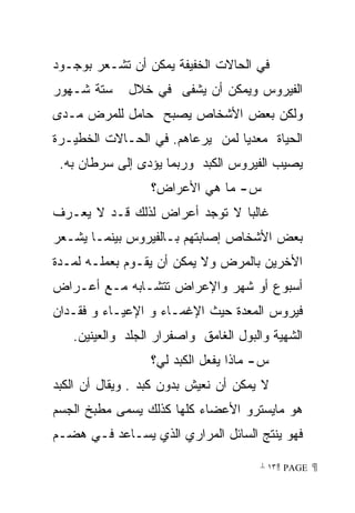 ‫ﻓﻲ ﺍﻟﺤﺎﻻﺕ ﺍﻟﺨﻔﻴﻔﺔ ﻴﻤﻜﻥ ﺃﻥ ﺘﺸـﻌﺭ ﺒﻭﺠـﻭﺩ‬
‫ﺴﺘﺔ ﺸـﻬﻭﺭ‬     ‫ﺍﻟﻔﻴﺭﻭﺱ ﻭﻴﻤﻜﻥ ﺃﻥ ﻴﺸﻔﻰ ﻓﻲ ﺨﻼل‬
‫ﻭﻟﻜﻥ ﺒﻌﺽ ﺍﻷﺸﺨﺎﺹ ﻴﺼﺒﺢ ﺤﺎﻤل ﻟﻠﻤﺭﺽ ﻤـﺩﻯ‬
‫ﺍﻟﺤﻴﺎﺓ ﻤﻌﺩﻴﺎ ﻟﻤﻥ ﻴﺭﻋﺎﻫﻡ. ﻓﻲ ﺍﻟﺤـﺎﻻﺕ ﺍﻟﺨﻁﻴـﺭﺓ‬
 ‫ﻴﺼﻴﺏ ﺍﻟﻔﻴﺭﻭﺱ ﺍﻟﻜﺒﺩ ﻭﺭﺒﻤﺎ ﻴﺅﺩﻯ ﺇﻟﻰ ﺴﺭﻁﺎﻥ ﺒﻪ.‬
                  ‫ﺱ- ﻤﺎ ﻫﻲ ﺍﻷﻋﺭﺍﺽ؟‬
‫ﻏﺎﻟﺒﺎ ﻻ ﺘﻭﺠﺩ ﺃﻋﺭﺍﺽ ﻟﺫﻟﻙ ﻗـﺩ ﻻ ﻴﻌـﺭﻑ‬
‫ﺒﻌﺽ ﺍﻷﺸﺨﺎﺹ ﺇﺼﺎﺒﺘﻬﻡ ﺒـﺎﻟﻔﻴﺭﻭﺱ ﺒﻴﻨﻤـﺎ ﻴﺸـﻌﺭ‬
‫ﺍﻷﺨﺭﻴﻥ ﺒﺎﻟﻤﺭﺽ ﻭﻻ ﻴﻤﻜﻥ ﺃﻥ ﻴﻘـﻭﻡ ﺒﻌﻤﻠـﻪ ﻟﻤـﺩﺓ‬
‫ﺃﺴﺒﻭﻉ ﺃﻭ ﺸﻬﺭ ﻭﺍﻹﻋﺭﺍﺽ ﺘﺘﺸـﺎﺒﻪ ﻤـﻊ ﺃﻋـﺭﺍﺽ‬
‫ﻓﻴﺭﻭﺱ ﺍﻟﻤﻌﺩﺓ ﺤﻴﺙ ﺍﻹﻏﻤـﺎﺀ ﻭ ﺍﻹﻋﻴـﺎﺀ ﻭ ﻓﻘـﺩﺍﻥ‬
   ‫ﺍﻟﺸﻬﻴﺔ ﻭﺍﻟﺒﻭل ﺍﻟﻐﺎﻤﻕ ﻭﺍﺼﻔﺭﺍﺭ ﺍﻟﺠﻠﺩ ﻭﺍﻟﻌﻴﻨﻴﻥ.‬
                  ‫ﺱ- ﻤﺎﺫﺍ ﻴﻔﻌل ﺍﻟﻜﺒﺩ ﻟﻲ؟‬
‫ﻻ ﻴﻤﻜﻥ ﺃﻥ ﻨﻌﻴﺵ ﺒﺩﻭﻥ ﻜﺒﺩ . ﻭﻴﻘﺎل ﺃﻥ ﺍﻟﻜﺒﺩ‬
‫ﻫﻭ ﻤﺎﻴﺴﺘﺭﻭ ﺍﻷﻋﻀﺎﺀ ﻜﻠﻬﺎ ﻜﺫﻟﻙ ﻴﺴﻤﻰ ﻤﻁﺒﺦ ﺍﻟﺠﺴﻡ‬
‫ﻓﻬﻭ ﻴﻨﺘﺞ ﺍﻟﺴﺎﺌل ﺍﻟﻤﺭﺍﺭﻱ ﺍﻟﺫﻱ ﻴﺴـﺎﻋﺩ ﻓـﻲ ﻫﻀـﻡ‬

                                      ‫ ‪ ١٣ PAGE‬‬
 