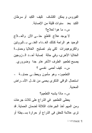 ‫ﺍﻟﻔﻴﺭﻭﺱ ﻭ ﻴﻤﻜﻥ ﺍﻜﺘﺸﺎﻑ ﺘﻠﻴﻑ ﺍﻟﻜﺒﺩ ﺃﻭ ﺴﺭﻁﺎﻥ‬
             ‫ﺍﻟﻜﺒﺩ ﺒﻌﺩ ﺴﻨﻭﺍﺕ ﻗﻠﻴﻠﺔ ﻤﻥ ﺍﻹﺼﺎﺒﺔ.‬
                       ‫ﺱ- ﻤﺎ ﻫﻭﺍ ﻟﻌﻼﺝ؟‬
‫ﻻ ﻴﻭﺠﺩ ﻋﻼﺝ ﻗﺎﻁﻊ ﺤﺘـﻰ ﺍﻵﻥ ﻭﺍﻟﻌـﻼﺝ‬
‫ﺍﻟﻭﺤﻴﺩ ﻫﻭ ﺍﻟﺭﺍﺤﺔ ﻜﺫﻟﻙ ﺍﻟﻐـﺩﺍﺀ ﺍﻟﻐﻨـﻲ ﺒـﺎﻟﺒﺭﻭﺘﻴﻥ‬
‫ﻭﺍﻟﻜﺭﺒﻭﻫﻴﺩﺭﺍﺕ ﻟﻜﻲ ﻴﺘﻡ ﺘﺼﻠﻴﺢ ﺍﻟﺨﻼﻴﺎ ﻭﺤﻤﺎﻴـﺔ‬
‫ﺍﻟﺨﻼﻴﺎ ﺍﻷﺨﺭﻯ، ﻭﻓﻲ ﺤﺎﻟﺔ ﺇﺼﺎﺒﺔ ﺃﺤـﺩ ﺍﻟـﺯﻭﺠﻴﻥ‬
 ‫ﻴﺼﺒﺢ ﺘﻁﻌﻴﻡ ﺍﻟﻁﺭﻑ ﺍﻷﺨﺭ ﻫﺎﻡ ﺠﺩﺍ ﻭﻀﺭﻭﺭﻱ.‬
                ‫ﺱ- ﻜﻴﻑ ﺃﺤﻤﻰ ﻨﻔﺴﻲ ؟‬
‫ﺍﻟﺘﻁﻌﻴﻡ:- ﻭﻫﻭ ﻤﺄﻤﻭﻥ ﻭﻴﻌﻁـﻰ ﺤﻤﺎﻴـﺔ -‬
‫ﺍﺴﺘﻌﻤﺎل ﺍﻟﻭﺍﻗﻲ ﺍﻟﺫﻜﺭﻯ ﻴﺤﻤﻰ ﻤﻥ ﻨﻘـل ﺍﻷﻤـﺭﺍﺽ‬
                                        ‫ﺍﻟﻤﻌﺩﻴﺔ.‬
                  ‫ﺱ- ﻤﺎﺫﺍ ﻴﺸﺒﻪ ﺍﻟﺘﻁﻌﻴﻡ؟‬
‫ﻴﻌﻁﻰ ﺍﻟﺘﻁﻌﻴﻡ ﻓﻲ ﺍﻟﺫﺭﺍﻉ ﻋﻠﻰ ﺜﻼﺙ ﺠﺭﻋﺎﺕ‬
‫ﻭﻤﻥ ﺍﻟﻤﻬﻡ ﺃﺨﺫ ﺍﻟﺠﺭﻋﺎﺕ ﺍﻟﺜﻼﺜﺔ ﻟﻀﻤﺎﻥ ﺍﻟﺤﻤﺎﻴﺔ. ﻗﺩ‬
‫ﺘﺭﻯ ﻋﻼﻤﺔ ﻟﻠﺤﻘﻥ ﻓﻰ ﺍﻟﺫﺭﺍﻉ ﺃﻭ ﺤﺭﺍﺭﺓ ﺒﺴـﻴﻁﺔ ﺃﻭ‬

                                       ‫ ‪ ١٥ PAGE‬‬
 