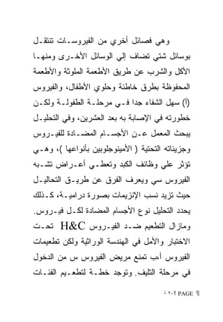 ‫ﻭﻫﻲ ﻓﺼﺎﺌل ﺃﺨﺭﻱ ﻤﻥ ﺍﻟﻔﻴﺭﻭﺴـﺎﺕ ﺘﻨﺘﻘـل‬
‫ﺒﻭﺴﺎﺌل ﺸﺘﻲ ﺘﻀﺎﻑ ﺇﻟﻲ ﺍﻟﻭﺴﺎﺌل ﺍﻷﺨـﺭﻯ ﻭﻤﻨﻬـﺎ‬
‫ﺍﻷﻜل ﻭﺍﻟﺸﺭﺏ ﻋﻥ ﻁﺭﻴﻕ ﺍﻷﻁﻌﻤﺔ ﺍﻟﻤﻠﻭﺜﺔ ﻭﺍﻷﻁﻌﻤﺔ‬
‫ﺍﻟﻤﺤﻔﻭﻅﺔ ﺒﻁﺭﻕ ﺨﺎﻁﺌﺔ ﻭﺤﻠﻭﻱ ﺍﻷﻁﻔﺎل، ﻭﺍﻟﻔﻴﺭﻭﺱ‬
‫)ﺃ( ﺴﻬل ﺍﻟﺸﻔﺎﺀ ﺠﺩﺍ ﻓـﻲ ﻤﺭﺤﻠـﺔ ﺍﻟﻁﻔﻭﻟـﺔ ﻭﻟﻜـﻥ‬
                          ‫ﹰ‬
‫ﺨﻁﻭﺭﺘﻪ ﻓﻲ ﺍﻹﺼﺎﺒﺔ ﺒﻪ ﺒﻌﺩ ﺍﻟﻌﺸﺭﻴﻥ، ﻭﻓﻲ ﺍﻟﺘﺤﻠﻴـل‬
‫ﻴﺒﺤﺙ ﺍﻟﻤﻌﻤل ﻋـﻥ ﺍﻷﺠﺴـﺎﻡ ﺍﻟﻤﻀـﺎﺩﺓ ﻟﻠﻔﻴـﺭﻭﺱ‬
‫ﻭﺠﺯﻴﺌﺎﺘﻪ ﺍﻟﺘﺤﺘﻴﺔ ) ﺍﻷﻤﻴﻨﻭﺠﻠﻭﺒﻴﻥ ﺒﺄﻨﻭﺍﻋﻬﺎ (، ﻭﻫـﻲ‬
‫ﺘﺅﺜﺭ ﻋﻠﻲ ﻭﻅﺎﺌﻑ ﺍﻟﻜﺒﺩ ﻭﺘﻌﻁـﻲ ﺃﻋـﺭﺍﺽ ﺘﺸـﺒﻪ‬
‫ﺍﻟﻔﻴﺭﻭﺱ ﺴﻲ ﻭﻴﻌﺭﻑ ﺍﻟﻔﺭﻕ ﻋﻥ ﻁﺭﻴـﻕ ﺍﻟﺘﺤﺎﻟﻴـل‬
‫ﺤﻴﺙ ﺘﺯﻴﺩ ﻨﺴﺏ ﺍﻹﻨﺯﻴﻤﺎﺕ ﺒﺼﻭﺭﺓ ﺩﺭﺍﻤﻴـﺔ، ﻜـﺫﻟﻙ‬
‫ﻴﺤﺩﺩ ﺍﻟﺘﺤﻠﻴل ﻨﻭﻉ ﺍﻷﺠﺴﺎﻡ ﺍﻟﻤﻀﺎﺩﺓ ﻟﻜـل ﻓﻴـﺭﻭﺱ.‬
‫ﺘﺤـﺕ‬    ‫ﻭﻤﺎﺯﺍل ﺍﻟﺘﻁﻌﻴﻡ ﻀـﺩ ﺍﻟﻔﻴـﺭﻭﺱ ‪HC‬‬
‫ﺍﻻﺨﺘﺒﺎﺭ ﻭﺍﻷﻤل ﻓﻲ ﺍﻟﻬﻨﺩﺴﺔ ﺍﻟﻭﺭﺍﺜﻴﺔ ﻭﻟﻜﻥ ﺘﻁﻌﻴﻤﺎﺕ‬
‫ﺍﻟﻔﻴﺭﻭﺱ ﺃ،ﺏ ﺘﻤﻨﻊ ﻤﺭﻴﺽ ﺍﻟﻔﻴﺭﻭﺱ ﺱ ﻤﻥ ﺍﻟﺩﺨﻭل‬
‫ﻓﻲ ﻤﺭﺤﻠﺔ ﺍﻟﺘﻠﻴﻑ. ﻭﺘﻭﺠﺩ ﺨﻁـﺔ ﻟﺘﻁﻌـﻴﻡ ﺍﻟﻔﺌـﺎﺕ‬

                                       ‫ ‪ ٢٠ PAGE‬‬
 