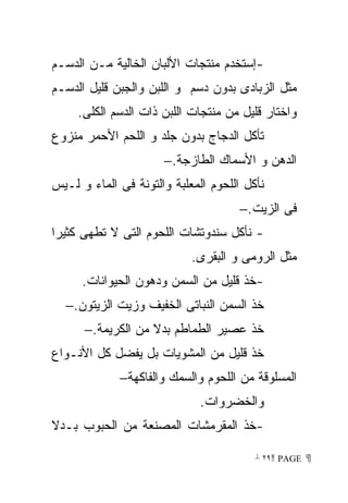 ‫-ﺇﺴﺘﺨﺩﻡ ﻤﻨﺘﺠﺎﺕ ﺍﻷﻟﺒﺎﻥ ﺍﻟﺨﺎﻟﻴﺔ ﻤـﻥ ﺍﻟﺩﺴـﻡ‬
‫ﻤﺜل ﺍﻟﺯﺒﺎﺩﻯ ﺒﺩﻭﻥ ﺩﺴﻡ ﻭ ﺍﻟﻠﺒﻥ ﻭﺍﻟﺠﺒﻥ ﻗﻠﻴل ﺍﻟﺩﺴـﻡ‬
     ‫ﻭﺍﺨﺘﺎﺭ ﻗﻠﻴل ﻤﻥ ﻤﻨﺘﺠﺎﺕ ﺍﻟﻠﺒﻥ ﺫﺍﺕ ﺍﻟﺩﺴﻡ ﺍﻟﻜﻠﻰ.‬
‫ﺘﺄﻜل ﺍﻟﺩﺠﺎﺝ ﺒﺩﻭﻥ ﺠﻠﺩ ﻭ ﺍﻟﻠﺤﻡ ﺍﻷﺤﻤﺭ ﻤﻨﺯﻭﻉ‬
                      ‫ﺍﻟﺩﻫﻥ ﻭ ﺍﻷﺴﻤﺎﻙ ﺍﻟﻁﺎﺯﺠﺔ.−‬
‫ﻨﺄﻜل ﺍﻟﻠﺤﻭﻡ ﺍﻟﻤﻌﻠﺒﺔ ﻭﺍﻟﺘﻭﻨﺔ ﻓﻰ ﺍﻟﻤﺎﺀ ﻭ ﻟـﻴﺱ‬
                                      ‫ﻓﻰ ﺍﻟﺯﻴﺕ.−‬
‫- ﻨﺄﻜل ﺴﻨﺩﻭﺘﺸﺎﺕ ﺍﻟﻠﺤﻭﻡ ﺍﻟﺘﻰ ﻻ ﺘﻁﻬﻰ ﻜﺜﻴﺭﺍ‬
                            ‫ﻤﺜل ﺍﻟﺭﻭﻤﻰ ﻭ ﺍﻟﺒﻘﺭﻯ.‬
      ‫-ﺨﺫ ﻗﻠﻴل ﻤﻥ ﺍﻟﺴﻤﻥ ﻭﺩﻫﻭﻥ ﺍﻟﺤﻴﻭﺍﻨﺎﺕ.‬
  ‫ﺨﺫ ﺍﻟﺴﻤﻥ ﺍﻟﻨﺒﺎﺘﻰ ﺍﻟﺨﻔﻴﻑ ﻭﺯﻴﺕ ﺍﻟﺯﻴﺘﻭﻥ.−‬
      ‫ﺨﺫ ﻋﺼﻴﺭ ﺍﻟﻁﻤﺎﻁﻡ ﺒﺩﻻ ﻤﻥ ﺍﻟﻜﺭﻴﻤﺔ.−‬
‫ﺨﺫ ﻗﻠﻴل ﻤﻥ ﺍﻟﻤﺸﻭﻴﺎﺕ ﺒل ﻴﻔﻀل ﻜل ﺍﻷﻨـﻭﺍﻉ‬
             ‫ﺍﻟﻤﺴﻠﻭﻗﺔ ﻤﻥ ﺍﻟﻠﺤﻭﻡ ﻭﺍﻟﺴﻤﻙ ﻭﺍﻟﻔﺎﻜﻬﺔ−‬
                              ‫ﻭﺍﻟﺨﻀﺭﻭﺍﺕ.‬
‫-ﺨﺫ ﺍﻟﻤﻘﺭﻤﺸﺎﺕ ﺍﻟﻤﺼﻨﻌﺔ ﻤﻥ ﺍﻟﺤﺒﻭﺏ ﺒـﺩﻻ‬

                                         ‫ ‪ ٢٩ PAGE‬‬
 