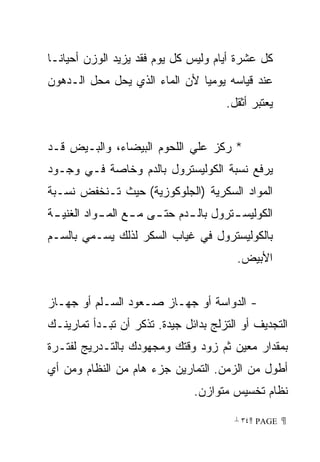 ‫ﻜل ﻋﺸﺭﺓ ﺃﻴﺎﻡ ﻭﻟﻴﺱ ﻜل ﻴﻭﻡ ﻓﻘﺩ ﻴﺯﻴﺩ ﺍﻟﻭﺯﻥ ﺃﺤﻴﺎﻨـﺎ‬
‫ﹰ‬
‫ﻋﻨﺩ ﻗﻴﺎﺴﻪ ﻴﻭﻤﻴﺎ ﻷﻥ ﺍﻟﻤﺎﺀ ﺍﻟﺫﻱ ﻴﺤل ﻤﺤل ﺍﻟـﺩﻫﻭﻥ‬
                              ‫ﹰ‬
                                       ‫ﻴﻌﺘﺒﺭ ﺃﺜﻘل.‬


‫* ﺭﻜﺯ ﻋﻠﻲ ﺍﻟﻠﺤﻭﻡ ﺍﻟﺒﻴﻀﺎﺀ، ﻭﺍﻟﺒـﻴﺽ ﻗـﺩ‬
‫ﻴﺭﻓﻊ ﻨﺴﺒﺔ ﺍﻟﻜﻭﻟﻴﺴﺘﺭﻭل ﺒﺎﻟﺩﻡ ﻭﺨﺎﺼﺔ ﻓـﻲ ﻭﺠـﻭﺩ‬
‫ﺍﻟﻤﻭﺍﺩ ﺍﻟﺴﻜﺭﻴﺔ )ﺍﻟﺠﻠﻭﻜﻭﺯﻴﺔ( ﺤﻴﺙ ﺘـﻨﺨﻔﺽ ﻨﺴـﺒﺔ‬
‫ﺍﻟﻜﻭﻟﻴﺴ ـﺘﺭﻭل ﺒﺎﻟ ـﺩﻡ ﺤﺘ ـﻰ ﻤ ـﻊ ﺍﻟﻤ ـﻭﺍﺩ ﺍﻟﻐﻨﻴ ـﺔ‬
 ‫ـ‬          ‫ـ‬      ‫ـ ـ‬         ‫ـ‬         ‫ـ‬
‫ﺒﺎﻟﻜﻭﻟﻴﺴﺘﺭﻭل ﻓﻲ ﻏﻴﺎﺏ ﺍﻟﺴﻜﺭ ﻟﺫﻟﻙ ﻴﺴـﻤﻲ ﺒﺎﻟﺴـﻡ‬
                                          ‫ﺍﻷﺒﻴﺽ.‬


‫- ﺍﻟﺩﻭﺍﺴﺔ ﺃﻭ ﺠﻬـﺎﺯ ﺼـﻌﻭﺩ ﺍﻟﺴـﻠﻡ ﺃﻭ ﺠﻬـﺎﺯ‬
‫ﺍﻟﺘﺠﺩﻴﻑ ﺃﻭ ﺍﻟﺘﺯﻟﺞ ﺒﺩﺍﺌل ﺠﻴﺩﺓ. ﺘﺫﻜﺭ ﺃﻥ ﺘﺒـﺩﺃ ﺘﻤﺎﺭﻴﻨـﻙ‬
‫ﺒﻤﻘﺩﺍﺭ ﻤﻌﻴﻥ ﺜﻡ ﺯﻭﺩ ﻭﻗﺘﻙ ﻭﻤﺠﻬﻭﺩﻙ ﺒﺎﻟﺘـﺩﺭﻴﺞ ﻟﻔﺘـﺭﺓ‬
‫ﺃﻁﻭل ﻤﻥ ﺍﻟﺯﻤﻥ. ﺍﻟﺘﻤﺎﺭﻴﻥ ﺠﺯﺀ ﻫﺎﻡ ﻤﻥ ﺍﻟﻨﻅﺎﻡ ﻭﻤﻥ ﺃﻱ‬
                                ‫ﻨﻅﺎﻡ ﺘﺨﺴﻴﺱ ﻤﺘﻭﺍﺯﻥ.‬

                                         ‫ ‪ ٣٤ PAGE‬‬
 