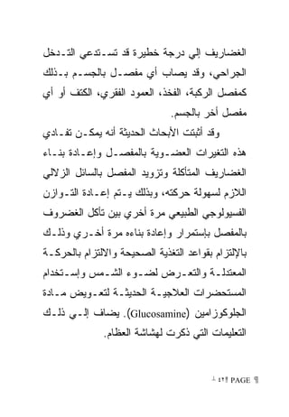 ‫ﺍﻟﻐﻀﺎﺭﻴﻑ ﺇﻟﻲ ﺩﺭﺠﺔ ﺨﻁﻴﺭﺓ ﻗﺩ ﺘﺴـﺘﺩﻋﻲ ﺍﻟﺘـﺩﺨل‬
‫ﺍﻟﺠﺭﺍﺤﻲ، ﻭﻗﺩ ﻴﺼﺎﺏ ﺃﻱ ﻤﻔﺼـل ﺒﺎﻟﺠﺴـﻡ ﺒـﺫﻟﻙ‬
‫ﻜﻤﻔﺼل ﺍﻟﺭﻜﺒﺔ، ﺍﻟﻔﺨﺫ، ﺍﻟﻌﻤﻭﺩ ﺍﻟﻔﻘﺭﻱ، ﺍﻟﻜﺘﻑ ﺃﻭ ﺃﻱ‬
                              ‫ﻤﻔﺼل ﺃﺨﺭ ﺒﺎﻟﺠﺴﻡ.‬
‫ﻭﻗﺩ ﺃﺜﺒﺘﺕ ﺍﻷﺒﺤﺎﺙ ﺍﻟﺤﺩﻴﺜﺔ ﺃﻨﻪ ﻴﻤﻜـﻥ ﺘﻔـﺎﺩﻱ‬
‫ﻫﺫﻩ ﺍﻟﺘﻐﻴﺭﺍﺕ ﺍﻟﻌﻀـﻭﻴﺔ ﺒﺎﻟﻤﻔﺼـل ﻭﺇﻋـﺎﺩﺓ ﺒﻨـﺎﺀ‬
‫ﺍﻟﻐﻀﺎﺭﻴﻑ ﺍﻟﻤﺘﺄﻜﻠﺔ ﻭﺘﺯﻭﻴﺩ ﺍﻟﻤﻔﺼل ﺒﺎﻟﺴﺎﺌل ﺍﻟﺯﻻﻟﻲ‬
‫ﺍﻟﻼﺯﻡ ﻟﺴﻬﻭﻟﺔ ﺤﺭﻜﺘﻪ، ﻭﺒﺫﻟﻙ ﻴـﺘﻡ ﺇﻋـﺎﺩﺓ ﺍﻟﺘـﻭﺍﺯﻥ‬
‫ﺍﻟﻔﺴﻴﻭﻟﻭﺠﻲ ﺍﻟﻁﺒﻴﻌﻲ ﻤﺭﺓ ﺃﺨﺭﻱ ﺒﻴﻥ ﺘﺄﻜل ﺍﻟﻐﻀﺭﻭﻑ‬
‫ﺒﺎﻟﻤﻔﺼل ﺒﺈﺴﺘﻤﺭﺍﺭ ﻭﺇﻋﺎﺩﺓ ﺒﻨﺎﺀﻩ ﻤﺭﺓ ﺃﺨـﺭﻱ ﻭﺫﻟـﻙ‬
‫ﺒﺎﻹﻟﺘﺯﺍﻡ ﺒﻘﻭﺍﻋﺩ ﺍﻟﺘﻐﺫﻴﺔ ﺍﻟﺼﺤﻴﺤﺔ ﻭﺍﻻﻟﺘﺯﺍﻡ ﺒﺎﻟﺤﺭﻜـﺔ‬
‫ﺍﻟﻤﻌﺘﺩﻟـﺔ ﻭﺍﻟﺘﻌـﺭﺽ ﻟﻀـﻭﺀ ﺍﻟﺸـﻤﺱ ﻭﺇﺴـﺘﺨﺩﺍﻡ‬
     ‫ـ‬      ‫ـ‬      ‫ـ‬     ‫ـ‬       ‫ـ‬
‫ﺍﻟﻤﺴﺘﺤﻀﺭﺍﺕ ﺍﻟﻌﻼﺠﻴـﺔ ﺍﻟﺤﺩﻴﺜـﺔ ﻟﺘﻌـﻭﻴﺽ ﻤـﺎﺩﺓ‬
‫ﺍﻟﺠﻠﻭﻜﻭﺯﺍﻤﻴﻥ )‪ .(Glucosamine‬ﻴﻀﺎﻑ ﺇﻟـﻲ ﺫﻟـﻙ‬
              ‫ﺍﻟﺘﻌﻠﻴﻤﺎﺕ ﺍﻟﺘﻲ ﺫﻜﺭﺕ ﻟﻬﺸﺎﺸﺔ ﺍﻟﻌﻅﺎﻡ.‬


                                        ‫ ‪ ٤٢ PAGE‬‬
 